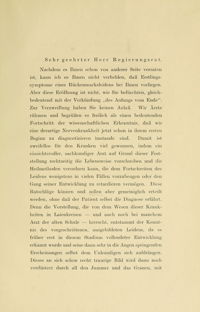 Sehr geehrter Herr Regierungsrat. Nachdem es Ihnen schon von anderer Seite verraten ist, kann ich es Ihnen nicht verhehlen, daß Erstlings- symptome eines Rückenmarksleidens bei Ihnen vorliegen. Aber diese Eröffnung ist nicht, wie Sie befürchten, gleich- bedeutend mit der Verkündung „des Anfangs vom Ende. Zur Verzweiflung haben Sie keinen Anlaß. Wir Ärzte rühmen und begrüßen es freilich als einen bedeutenden Fortschritt der wissenschaftlichen Erkenntnis, daß wir eine derartige Nervenkrankheit jetzt schon in ihrem ersten Beginn zu diagnostizieren imstande sind. Damit ist zweifellos für den Kranken viel gewonnen, indem ein einsichtsvoller, sachkundiger Arzt auf Grund dieser Fest- stellung rechtzeitig die Lebensweise vorschreiben und die Heilmethoden verordnen kann, die dem Fortschreiten des Leidens wenigstens in vielen Fällen vorzubeugen oder den Gang seiner Entwicklung zu retardieren vermögen. Diese Ratschläge können und sollen aber gemeiniglich erteilt werden, ohne daß der Patient selbst die Diagnose erfährt. Denn die Vorstellung, die von dem Wesen dieser Krank- heiten in Laienkreisen — und auch noch bei manchem Arzt der alten Schule — herrscht, entstammt der Kennt- nis des vorgeschrittenen, ausgebildeten Leidens, da es früher erst in diesem Stadium vollendeter Entwicklung erkannt wurde und seine dann sehr in die Augen springenden Erscheinungen selbst dem Unkundigen sich aufdrängen. Dieses an sich schon recht traurige Bild wird dann noch verdüstert durch all den Jammer und das Grauen, mit