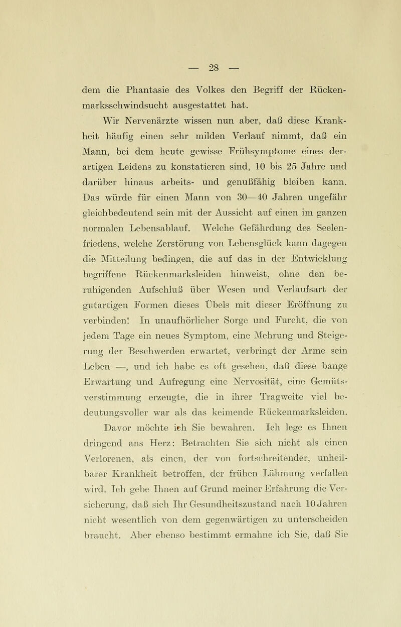 dem die Phantasie des Volkes den Begriff der Rücken- marksschwindsucht ausgestattet hat. Wir Nervenärzte wissen nun aber, daß diese Krank- heit häufig einen sehr milden Verlauf nimmt, daß ein Mann, bei dem heute gewisse Frühsymptome eines der- artigen Leidens zu konstatieren sind, 10 bis 25 Jahre und darüber hinaus arbeits- und genußfähig bleiben kann. Das würde für einen Mann von 30—40 Jahren ungefähr gleichbedeutend sein mit der Aussicht auf einen im ganzen normalen Lebensablauf. Welche Gefährdung des Seelen- friedens, welche Zerstörung von Lebensglück kann dagegen die Mitteilung bedingen, die auf das in der Entwicklung- begriffene Rückenmarksleiden hinweist, ohne den be- ruhigenden Aufschluß über Wesen und Verlaufsart der gutartigen Formen dieses Übels mit dieser Eröffnung zu verbinden! In unaufhörlicher Sorge und Furcht, die von jedem Tage ein neues Symptom, eine Mehrung und Steige- rung der Beschwerden erwartet, verbringt der Arme sein Leben —, und ich habe es oft gesehen, daß diese bange Erwartung und Aufregung eine Nervosität, eine Gemüts- verstimmung erzeugte, die in ihrer Tragweite viel be- deutungsvoller war als das keimende Rückenmarksleiden. Davor möchte ich Sie bewahren. Ich lege es Ihnen dringend ans Herz: Betrachten Sie sich nicht als einen Verlorenen, als einen, der von fortschreitender, unheil- barer Krankheit betroffen, der frühen Lähmung verfallen wird. Ich gebe Ihnen auf Grund meiner Erfahrung die Ver- sicherung, daß sich Ihr Gesundheitszustand nach 10 Jahren nicht wesentlich von dem gegenwärtigen zu unterscheiden braucht. Aber ebenso bestimmt ermahne ich Sie, daß Sie