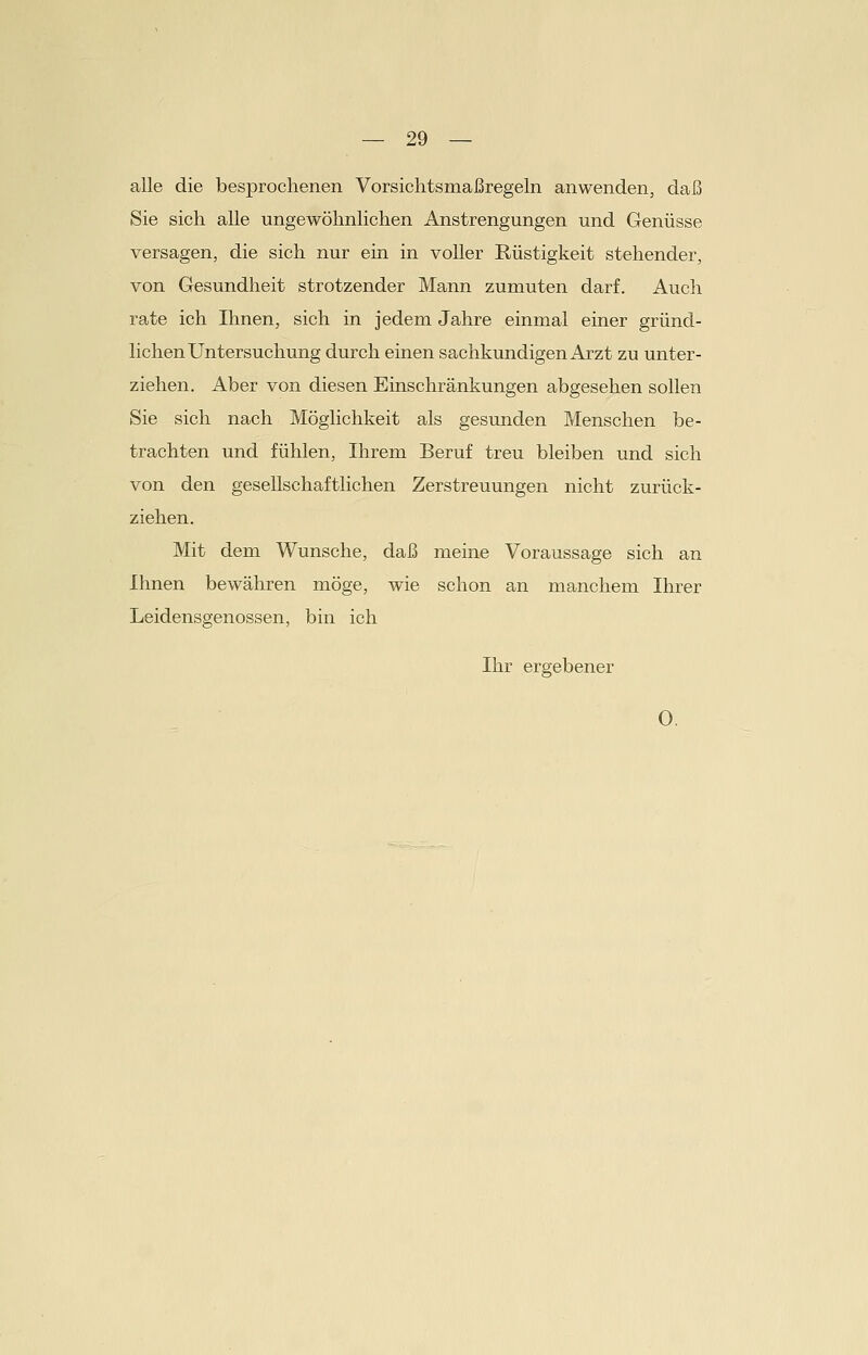 alle die besprochenen Vorsichtsmaßregeln anwenden, daß Sie sich alle ungewöhnlichen Anstrengungen und Genüsse versagen, die sich nur ein in voller Rüstigkeit stehender, von Gesundheit strotzender Mann zumuten darf. Auch rate ich Ihnen, sich in jedem Jahre einmal einer gründ- lichen Untersuchung durch einen sachkundigen Arzt zu unter- ziehen. Aber von diesen Einschränkungen abgesehen sollen Sie sich nach Möglichkeit als gesunden Menschen be- trachten und fühlen, Ihrem Beruf treu bleiben und sich von den gesellschaftlichen Zerstreuungen nicht zurück- ziehen. Mit dem Wunsche, daß meine Voraussage sich an Ihnen bewähren möge, wie schon an manchem Ihrer Leidensgenossen, bin ich Ihr ergebener 0.