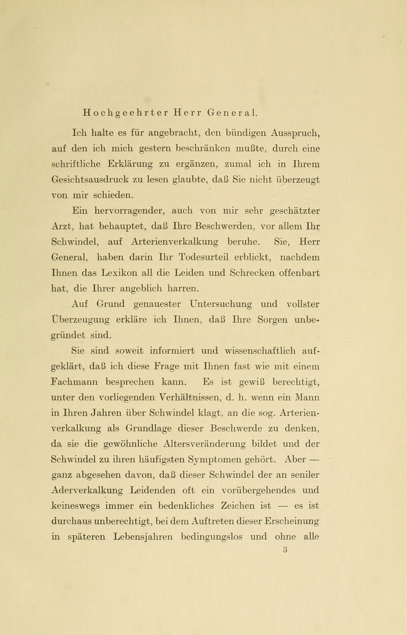 Hochgeehrter Herr General. Ich halte es für angebracht, den bündigen Ausspruch, auf den ich mich gestern beschränken mußte, durch eine schriftliche Erklärung zu ergänzen, zumal ich in Ihrem Gesichtsausdruck zu lesen glaubte, daß Sie nicht überzeugt von mir schieden. Ein hervorragender, auch von mir sehr geschätzter Arzt, hat behauptet, daß Ihre Beschwerden, vor allem Ihr Schwindel, auf Arterienverkalkung beruhe. Sie, Herr General, haben darin Ihr Todesurteil erblickt, nachdem Ihnen das Lexikon all die Leiden und Schrecken offenbart hat, die Ihrer angeblich harren. Auf Grund genauester Untersuchung und vollster Überzeugung erkläre ich Ihnen, daß Ihre Sorgen unbe- gründet sind. Sie sind soweit informiert und wissenschaftlich auf- geklärt, daß ich diese Erage mit Ihnen fast wie mit einem Fachmann besprechen kann. Es ist gewiß berechtigt, unter den vorliegenden Verhältnissen, d. h. wenn ein Mann in Ihren Jahren über Schwindel klagt, an die sog. Arterien- verkalkung als Grundlage dieser Beschwerde zu denken, da sie die gewöhnliche Altersveränderung bildet und der Schwindel zu ihren häufigsten Symptomen gehört. Aber — ganz abgesehen davon, daß dieser Schwindel der an seniler Aderverkalkung Leidenden oft ein vorübergehendes und keineswegs immer ein bedenkliches Zeichen ist — es ist durchaus unberechtigt, bei dem Auftreten dieser Erscheinung in späteren Lebensjahren bedingungslos und ohne alle