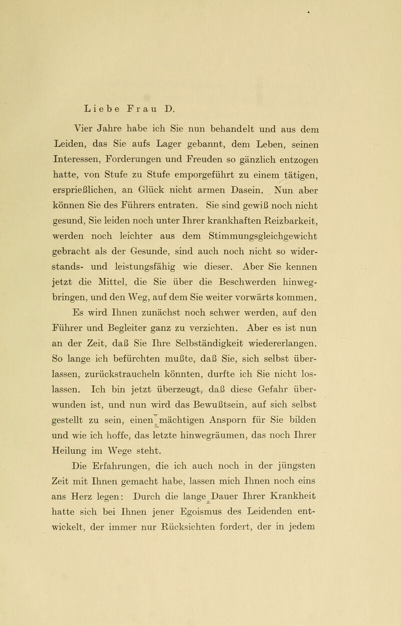 Liebe Frau D. Vier Jahre habe ich Sie nun behandelt und aus dem Leiden, das Sie aufs Lager gebannt, dem Leben, seinen Interessen, Forderungen und Freuden so gänzlich entzogen hatte, von Stufe zu Stufe emporgeführt zu einem tätigen, ersprießlichen, an Glück nicht armen Dasein. Nun aber können Sie des Führers entraten. Sie sind gewiß noch nicht gesund, Sie leiden noch unter Ihrer krankhaften Reizbarkeit, werden noch leichter aus dem Stimmungsgleichgewicht gebracht als der Gesunde, sind auch noch nicht so Wider- stands- und leistungsfähig wie dieser. Aber Sie kennen jetzt die Mittel, die Sie über die Beschwerden hinweg- bringen, und den Weg, auf dem Sie weiter vorwärts kommen. Es wird Ihnen zunächst noch schwer werden, auf den Führer und Begleiter ganz zu verzichten. Aber es ist nun an der Zeit, daß Sie Ihre Selbständigkeit wiedererlangen. So lange ich befürchten mußte, daß Sie, sich selbst über- lassen, zurückstraucheln könnten, durfte ich Sie nicht los- lassen. Ich bin jetzt überzeugt, daß diese Gefahr über- wunden ist, und nun wird das Bewußtsein, auf sich selbst gestellt zu sein, einen ' mächtigen Ansporn für Sie bilden und wie ich hoffe, das letzte hinwegräumen, das noch Ihrer Heilung im Wege steht. Die Erfahrungen, die ich auch noch in der jüngsten Zeit mit Ihnen gemacht habe, lassen mich Ihnen noch eins ans Herz legen: Durch die lange Dauer Ihrer Krankheit hatte sich bei Ihnen jener Egoismus des Leidenden ent- wickelt, der immer nur Bücksichten fordert, der in jedem