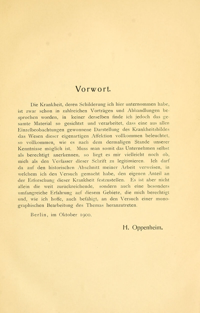 Vorwort. Die Krankheit, deren Schilderung ich hier unternommen habe, ist zwar schon in zahh'eichen Vorträgen und Abliandlungen be- sprochen worden, in keiner derselben finde ich jedoch das ge- samte Material so gesichtet und verarbeitet, dass eine aus allen Einzelbeobachtungen gewonnene Darstellung des Krankheitsbildes das Wesen dieser eigenartigen Affektion vollkommen beleuchtet, so vollkommen, wie es nach dem dermaligen Stande unserer Kenntnisse möglich ist. Muss man somit das Unternehmen selbst als berechtigt anerkennen, so liegt es mir vielleicht noch ob, mich als den Verfasser dieser Schrift zu legitimieren. Ich darf da auf den historischen Abschnitt meiner Arbeit verweisen, in welchem ich den Versuch gemacht habe, den eigenen Anteil an der Erforschung dieser Krankheit festzustellen. Es ist aber nicht allein die weit zurückreichende, sondern auch eine besonders umfangreiche Erfahrung auf diesem Gebiete, die mich berechtigt und, wie ich hoffe, auch befähigt, an den Versuch einer mono- graphischen Bearbeitung des Themas heranzutreten. Berlin, im Oktober 1900. H. Oppenheim.