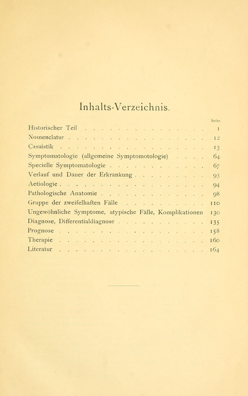 Inhalts-Verzeichnis. Seite Historischer Teil i Nomenclatur . 12 Casuistik 13 Symptomatologie (allgemeine Symptomotologie) .... 64 Specielle Symptomatologie . 6] Verlauf und Dauer der Erkrankung . 93 Aetiologie 94 Pathologische Anatomie . . 98 Gruppe der zweifelhaften Fälle iio Ungewöhnliche Symptome, atypische Fälle, Komplikationen 130 Diagnose, Differentialdiagnose 135 Prognose -. 158 Therapie 160 Literatur 164