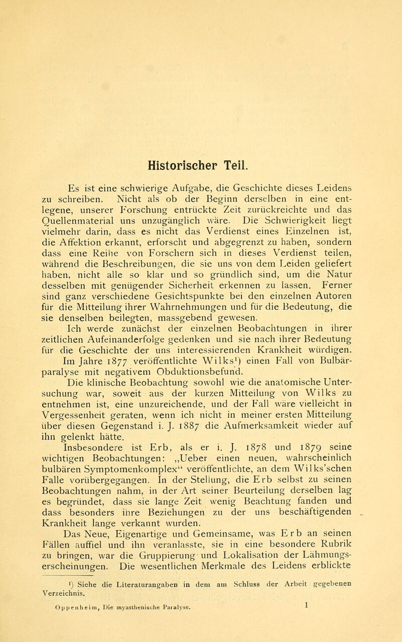 Historischer Teil. Es ist eine schwierige Aufgabe, die Geschichte dieses Leidens zu schreiben. Nicht als ob der Beginn derselben in eine ent- legene, unserer Forschung entrückte Zeit zurückreichte und das Quellenmaterial uns unzugänglich wäre. Die Schwierigkeit liegt vielmehr darin, dass es nicht das Verdienst eines Einzelnen ist, die Affektion erkannt, erforscht und abgegrenzt zu haben, sondern dass eine Reihe von Forschern sich in dieses Verdienst teilen, während die Beschreibungen, die sie uns von dem Leiden geliefert haben, nicht alle so klar und so gründlich sind, um die Natur desselben mit genügender Sicherheit erkennen zu lassen. Ferner sind ganz verschiedene Gesichtspunkte bei den einzelnen Autoren für die Mitteilung ihrer Wahrnehmungen und für die Bedeutung, die sie denselben beilegten, massgebend gewesen. Ich werde zunächst der einzelnen Beobachtungen in ihrer zeitlichen Aufeinanderfolge gedenken und sie nach ihrer Bedeutung für die Geschichte der uns interessierenden Krankheit würdigen. Im Jahre 1877 veröffentlichte Wilks^) einen Fall von Bulbär- paralyse mit negativem Obduktionsbefund. Die klinische Beobachtung sowohl wie die anatomische Unter- suchung war, soweit aus der kurzen Mitteilung von Wilks zu entnehmen ist, eine unzureichende, und der Fall wäre vielleicht in Vergessenheit geraten, wenn ich nicht in meiner ersten Mitteilung über diesen Gegenstand i. J. 1887 die Aufmerksamkeit wieder auf ihn gelenkt hätte. Insbesondere ist Erb, als er i. J. 1878 und 1879 seine wichtigen Beobachtungen: ,,Ueber einen neuen, wahrscheinlich bulbären Symptomenkomplex veröffentlichte, an dem Wilks'schen Falle vorübergegangen. In der Stellung, die Erb selbst zu seinen Beobachtungen nahm, in der Art seiner Beurteilung derselben lag es begründet, dass sie lange Zeit wenig Beachtung fanden und dass besonders ihre Beziehungen zu der uns beschäftigenden Krankheit lange verkannt wurden. Das Neue, Eigenartige und Gemeinsame, was Erb an seinen Fällen auffiel und ihn veranlasste, sie in eine besondere Rubrik zu bringen, war die Gruppierung und Lokalisation der Lähmungs- erscheinungen. Die wesentlichen Merkmale des Leidens erblicktfe 1) Siehe die Literaturangaben in dem am Schluss der Arbeit g-egebenen Verzeichnis. Oppenheim, Die myasthenische Paralyse. ■»■