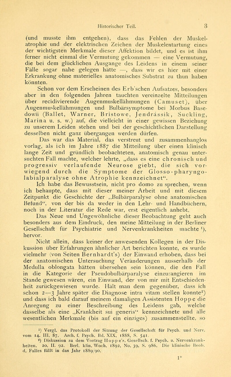 (und musste ihm entgehen), dass das Fehlen der Muskel- atrophie und der elektrischen Zeichen der Muskelentartung eines der wichtigsten Merkmale dieser Affektion bildet, und es ist ihm ferner nicht einmal die Vermutung gekommen — eine Vermutung, die bei dem glücklichen Ausgange des Leidens in einem seiner Fälle sogar nahe gelegen hätte —, dass wir es hier mit einer Erkrankung ohne materielles anatomisches Substrat zu thun haben könnten. Schon vor dem Erscheinen des Erb'schen Aufsatzes, besonders aber in den folgenden Jahren tauchten vereinzelte Mitteilungen über recidivierende Augenmuskellähmungen (Camuset), über Augenmuskellähmungen und Bulbärsymptome bei Morbus Base- dovvii (Ballet, Warner, Bristowe, Jendrässik, Suckling, Marina u. s. w.) auf, die vielleicht in einer gewissen Beziehung zu unserem Leiden stehen und bei der geschichtlichen Darstellung desselben nicht ganz übergangen werden dürfen. Das war das Material, das verstreut und zusammenhanglos vorlag, als ich im Jahre 1887 die Mitteilung über einen klinisch lange Zeit und gründlich beobachteten, anatomisch genau unter- suchten Fall machte, welcher lehrte, ,,dass es eine chronisch und progressiv verlaufende Neurose giebt, die sich vor- wiegend durch die Symptome der Glosso - pharyngo- labialparalyse ohne Atrophie kennzeichnet. Ich habe das Bewusstsein, nicht pro domo zu sprechen, wenn ich behaupte, dass mit dieser meiner Arbeit und mit diesem Zeitpunkt die Geschichte der ,,Bulbärparalyse ohne anatomischen Befund, von der bis da weder in den Lehr- und Handbüchern, noch in der Literatur die Rede war, erst eigentlich anhebt. Das Neue und Ungewöhnliche dieser Beobachtung geht auch besonders aus dem Eindruck, den meine Mitteilung in der Berliner Gesellschaft für Psychiatrie und Nervenkrankheiten machte ^), hervor. Nicht allein, dass keiner der anwesenden Kollegen in der Dis- kussion über Erfahrungen ähnlicher Art berichten konnte, es wurde vielmehr (von Seiten Bernhardt's) der Einwand erhoben, dass bei der anatomischen Untersuchung Veränderungen ausserhalb der Medulla oblongata hätten übersehen sein können, die den Fall in die Kategorie der Pseudobulbärparalyse einzurangieren im Stande gewesen wären, ein Einwand, der von mir mit Entschieden- heit zurückgewiesen wurde. Hält man dem gegenüber, dass ich schon 2—3 Jahre später die Diagnose intra vitam stellen konnte^) und dass ich bald darauf meinem damaligen Assistenten Hoppe die Anregung zu einer Beschreibung des Leidens gab, welche dasselbe als eine ,,Krankheit sui generis kennzeichnete und alle wesentlichen Merkmale (bis auf ein einziges) zusammenstellte, so 1) Vergl. das Protokoll der Sitzung der Gesellschaft für Psych, und Nerv. vom 14. III. 87. Arch. f. Psych. Bd. XIX, 1888, S. 541. ■■') Diskussion zu dem Vortrag IIopp e's. Gesellsch. f. Psych, u. Nervenkrank- heiten. 20. II. 92. Berl. klin. Woch. 1892, No. 39, S. 986. Die klinische Beob. d, Falles fällt in das Jahr 1889/90. I*