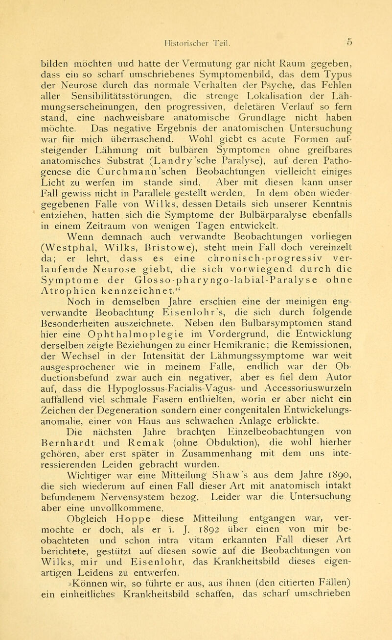 bilden möchten und hatte der Vermutung gar nicht Raum gegeben, dass ein so scharf umschriebenes Symptomenbild, das dem Typus der Neurose durch das normale Verhalten der Psyche, das Fehlen aller Sensibilitätsstörungen, die strenge Lokalisation der Läh- mungserscheinungen, den progressiven, deletären Verlauf so fern stand, eine nachweisbare anatomische Grundlage nicht haben möchte. Das negative Ergebnis der anatomischen Untersuchung war für mich überraschend. Wohl giebt es acute Formen auf- steigender Lähmung mit bulbären Symptomen ohne greifbares anatomisches Substrat (Landry'sche Paralyse), auf deren Patho- genese die Cure hmann'sehen Beobachtungen vielleicht einiges Licht zu werfen im stände sind. Aber mit diesen kann unser Fall gewiss nicht in Parallele gestellt werden. In dem oben wieder- gegebenen Falle von Wilks, dessen Details sich unserer Kenntnis entziehen, hatten sich die Symptome der Bulbärparalyse ebenfalls in einem Zeitraum von wenigen Tagen entwickelt. Wenn demnach auch verwandte Beobachtungen vorliegen (Westphal, Wilks, Bristowe), steht mein Fall doch vereinzelt da; er lehrt, dass es eine chronisch-progressiv ver- laufende Neurose giebt, die sich vorwiegend durch die Symptome der Glosso-pharyngo-labial-Paralyse ohne Atrophien kennzeichnet. Noch in demselben Jahre erschien eine der meinigen eng- verwandte Beobachtung Eisenlohr's, die sich durch folgende Besonderheiten auszeichnete. Neben den Bulbärsymptomen stand hier eine Ophthalmoplegie im Vordergrund, die Entwicklung derselben zeigte Beziehungen zu einer Hemikranie; die Remissionen, der Wechsel in der Intensität der Lähmungssymptome war weit ausgesprochener wie in meinem Falle, endlich war der Ob- ductionsbefund zwar auch ein negativer, aber es fiel dem Autor auf, dass die Hypoglossus-Facialis-Vagus- und Accessoriuswurzeln auffallend viel schmale Fasern enthielten, worin er aber nicht ein Zeichen der Degeneration sondern einer congenitalen Entwickelungs- anomalie, einer von Haus aus schwachen Anlage erblickte. Die nächsten Jahre brachten Einzelbeobachtungen von Bernhardt und Remak (ohne Obduktion), die wohl hierher gehören, aber erst später in Zusammenhang mit dem uns inte- ressierenden Leiden gebracht wurden. Wichtiger war eine Mitteilung Shaw's aus dem Jahre 1890, die sich wiederum auf einen Fall dieser Art mit anatomisch intakt befundenem Nervensystem bezog. Leider war die Untersuchung aber eine unvollkommene. Obgleich Hoppe diese Mitteilung entgangen war, ver- mochte er doch, als er i. J. 1892 über einen von mir be- obachteten und schon intra vitam erkannten Fall dieser Art berichtete, gestützt auf diesen sowie auf die Beobachtungen von Wilks, mir und Eisenlohr, das Krankheitsbild dieses eigen- artigen Leidens zu entwerfen. »Können wir, so führte er aus, aus ihnen (den citierten Fällen) ein einheitliches Krankheitsbild schaffen, das scharf umschrieben