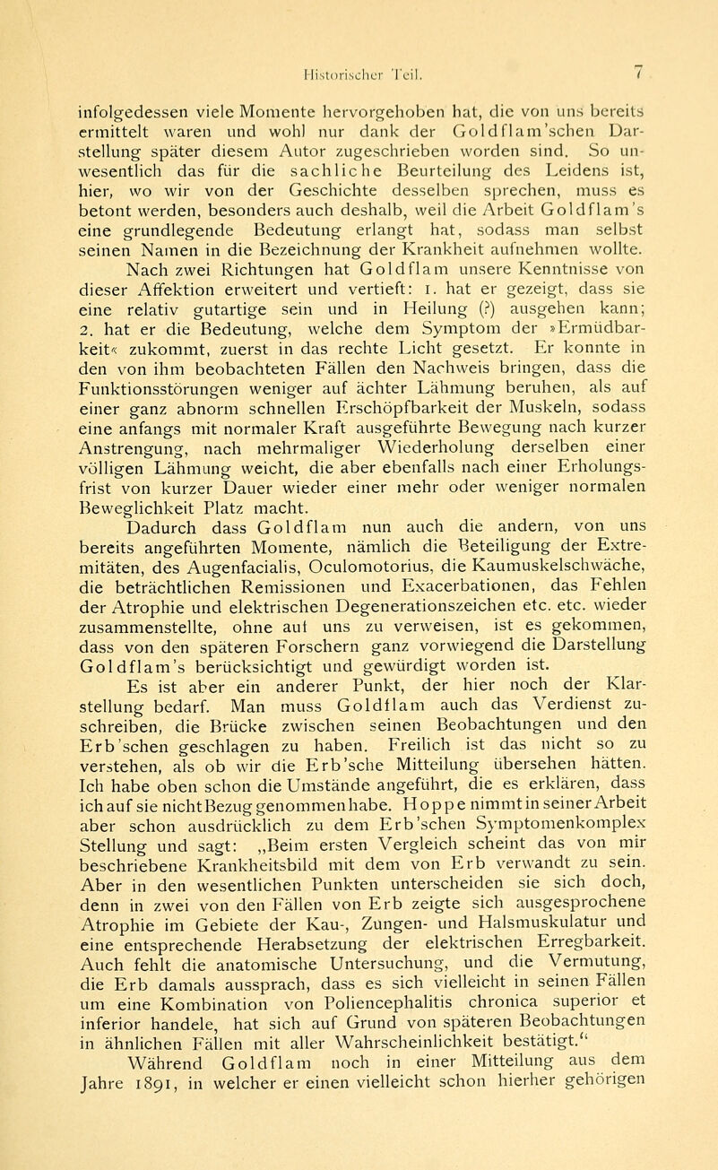 infolgedessen viele Momente hervorgehoben hat, die von uns bereits ermittelt waren und wohl nur dank der Goldflam'sehen Dar- stellung später diesem Autor zugeschrieben worden sind. So un- wesentlich das für die sachliche Beurteilung des Leidens ist, hier, wo wir von der Geschichte desselben sprechen, muss es betont werden, besonders auch deshalb, weil die Arbeit Goldflam's eine grundlegende Bedeutung erlangt hat, sodass man selbst seinen Namen in die Bezeichnung der Krankheit aufnehmen wollte. Nach zwei Richtungen hat Goldflam unsere Kenntnisse von dieser Affektion erweitert und vertieft: i. hat er gezeigt, dass sie eine relativ gutartige sein und in Heilung (?) ausgehen kann; 2. hat er die Bedeutung, welche dem Symptom der »Ermüdbar- keit'-< zukommt, zuerst in das rechte Licht gesetzt. Er konnte in den von ihm beobachteten Fällen den Nachweis bringen, dass die Funktionsstörungen weniger auf ächter Lähmung beruhen, als auf einer ganz abnorm schnellen Erschöpfbarkeit der Muskeln, sodass eine anfangs mit normaler Kraft ausgeführte Bewegung nach kurzer Anstrengung, nach mehrmaliger Wiederholung derselben einer völligen Lähmuno- weicht, die aber ebenfalls nach einer Erholungs- frist von kurzer Dauer wieder einer mehr oder weniger normalen Beweglichkeit Platz macht. Dadurch dass Goldflam nun auch die andern, von uns bereits angeführten Momente, nämUch die Beteiligung der Extre- mitäten, des Augenfaciahs, Oculomotorius, die Kaumuskelschwäche, die beträchtlichen Remissionen und Exacerbationen, das Fehlen der Atrophie und elektrischen Degenerationszeichen etc. etc. wieder zusammenstellte, ohne aut uns zu verweisen, ist es gekommen, dass von den späteren Forschern ganz vorwiegend die Darstellung Goldflam's berücksichtigt und gewürdigt worden ist. Es ist aber ein anderer Punkt, der hier noch der Klar- stellung bedarf. Man muss Goldflam auch das Verdienst zu- schreiben, die Brücke zwischen seinen Beobachtungen und den Erb'sehen geschlagen zu haben. FreiUch ist das nicht so zu verstehen, als ob wir die Erb'sehe Mitteilung übersehen hätten. Ich habe oben schon die Umstände angeführt, die es erklären, dass ich auf sie nichtBezug genommenhabe. Hoppe nimmt in seiner Arbeit aber schon ausdrücklich zu dem Erb'sehen Symptomenkomplex Stellung und sagt: „Beim ersten Vergleich scheint das von mir beschriebene Krankheitsbild mit dem von Erb verwandt zu sein. Aber in den wesentlichen Punkten unterscheiden sie sich doch, denn in zwei von den Fällen von Erb zeigte sich ausgesprochene Atrophie im Gebiete der Kau-, Zungen- und Halsmuskulatur und eine entsprechende Herabsetzung der elektrischen Erregbarkeit. Auch fehlt die anatomische Untersuchung, und die Vermutung, die Erb damals aussprach, dass es sich vielleicht in seinen Fällen um eine Kombination von Pohencephalitis chronica superior et inferior handele, hat sich auf Grund von späteren Beobachtungen in ähnlichen Fällen mit aller Wahrscheinlichkeit bestätigt. Während Goldflam noch in einer Mitteilung aus dem Jahre 1891, in welcher er einen vielleicht schon hierher gehörigen