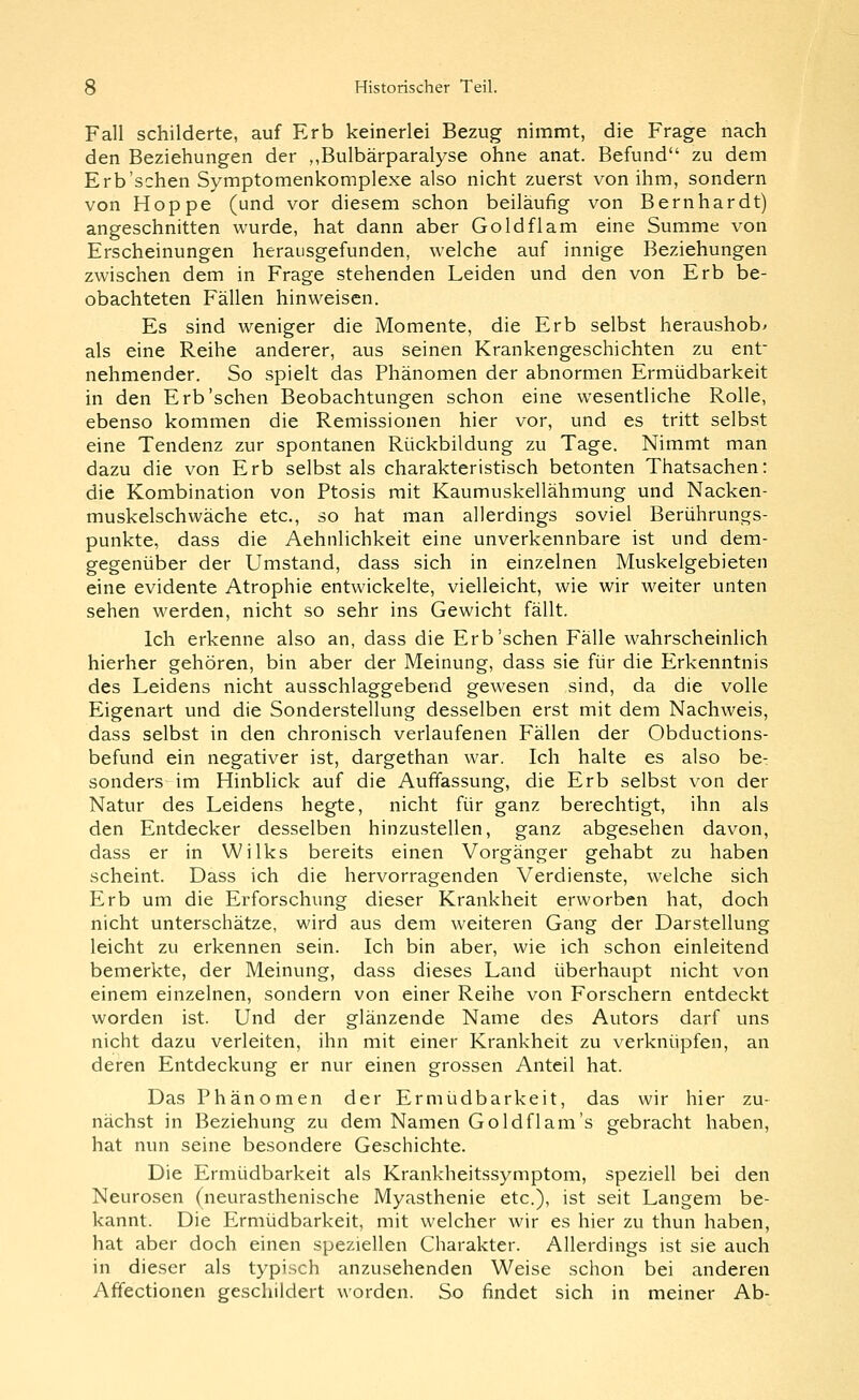 Fall schilderte, auf Erb keinerlei Bezug nimmt, die Frage nach den Beziehungen der ,,Bulbärparalyse ohne anat. Befund zu dem Erb'sehen Symptomenkomplexe also nicht zuerst von ihm, sondern von Hoppe (und vor diesem schon beiläufig von Bernhardt) angeschnitten wurde, hat dann aber Goldflam eine Summe von Erscheinungen herausgefunden, welche auf innige Beziehungen zwischen dem in Frage stehenden Leiden und den von Erb be- obachteten Fällen hinweisen. Es sind weniger die Momente, die Erb selbst heraushobt als eine Reihe anderer, aus seinen Krankengeschichten zu ent- nehmender. So spielt das Phänomen der abnormen Ermüdbarkeit in den Erb'sehen Beobachtungen schon eine wesentliche Rolle, ebenso kommen die Remissionen hier vor, und es tritt selbst eine Tendenz zur spontanen Rückbildung zu Tage. Nimmt man dazu die von Erb selbst als charakteristisch betonten Thatsachen: die Kombination von Ptosis mit Kaumuskellähmung und Nacken- muskelschwäche etc., so hat man allerdings soviel Berührungs- punkte, dass die Aehnlichkeit eine unverkennbare ist und dem- gegenüber der Umstand, dass sich in einzelnen Muskelgebieten eine evidente Atrophie entwickelte, vielleicht, wie wir weiter unten sehen werden, nicht so sehr ins Gewicht fällt. Ich erkenne also an, dass die Erb'sehen Fälle wahrscheinlich hierher gehören, bin aber der Meinung, dass sie für die Erkenntnis des Leidens nicht ausschlaggebend gewesen sind, da die volle Eigenart und die Sonderstellung desselben erst mit dem Nachweis, dass selbst in den chronisch verlaufenen Fällen der Obductions- befund ein negativer ist, dargethan war. Ich halte es also be: sonders im Hinblick auf die Auffassung, die Erb selbst von der Natur des Leidens hegte, nicht für ganz berechtigt, ihn als den Entdecker desselben hinzustellen, ganz abgesehen davon, dass er in Wilks bereits einen Vorgänger gehabt zu haben scheint. Dass ich die hervorragenden Verdienste, welche sich Erb um die Erforschung dieser Krankheit erworben hat, doch nicht unterschätze, wird aus dem weiteren Gang der Darstellung leicht zu erkennen sein. Ich bin aber, wie ich schon einleitend bemerkte, der Meinung, dass dieses Land überhaupt nicht von einem einzelnen, sondern von einer Reihe von Forschern entdeckt worden ist. Und der glänzende Name des Autors darf uns nicht dazu verleiten, ihn mit einer Krankheit zu verknüpfen, an deren Entdeckung er nur einen grossen Anteil hat. Das Phänomen der Ermüdbarkeit, das wir hier zu- nächst in Beziehung zu dem Namen Goldflam's gebracht haben, hat nun seine besondere Geschichte. Die Ermüdbarkeit als Krankheitssymptom, speziell bei den Neurosen (neurasthenische Myasthenie etc.), ist seit Langem be- kannt. Die Ermüdbarkeit, mit welcher wir es hier zu thun haben, hat aber doch einen speziellen Charakter. Allerdings ist sie auch in dieser als typisch anzusehenden Weise schon bei anderen Afifectionen geschildert worden. So findet sich in meiner Ab-