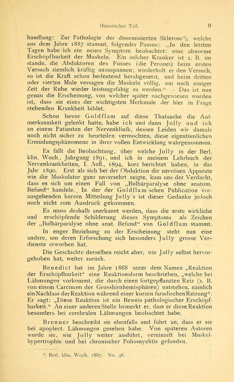 Handlung: Zur Pathologie der disseminierten Sklerose'), welche aus dem Jahre 1887 stammt, folgender Passus: ,,In den letzten Tagen habe ich ein neues Symptom beobachtet: eine abnorme Erschöpfbarkeit der Muskeln. Ein solcher Kranker ist z. B. im Stande, die Abduktoren des Fusses (die Peronei) beim ersten Versuch ziemlich kräftig anzuspannen; wiederholt er den Versuch, so ist die Kraft schon bedeutend herabgesetzt, und beim dritten oder vierten Male versagen die Muskeln völlig, um nach einiger Zeit der Ruhe wieder leistungsfähig zu werden. — Das ist nun genau die Erscheinung, von welcher später nachgewiesen worden ist, dass sie eines der wichtigsten Merkmale der hier in Frage stehenden Krankheit bildet. Schon bevor Goldflam auf diese Thatsache die Auf- merksamkeit gelenkt hatte, habe ich und dann Jolly und ich an einem Patienten der Nervenklinik, dessen Leiden wir damals noch nicht sicher zu beurteilen vermochten, diese eigentümlichen Ermüdungsphänomene in ihrer vollen Entwicklung wahrgenommen. Es fällt die Beobachtung, über welche Jolly in der Berl. khn. Woch., Jahrgang 1891, und ich in meinem Lehrbuch der Nervenkrankheiten, I. Aufl., 1894, kurz berichtet haben, in das Jahr 1890. Erst als sich bei der Obduktion die nervösen Apparate wie die Muskulatur ganz unversehrt zeigte, kam uns der Verdacht, dass es sich um einen Fall von ,,Bulbärparalyse ohne anatom. Befund handele. In der der Goldflam'schen Publication vor- ausgehenden kurzen Mitteilung Jolly's ist dieser Gedanke jedoch noch nicht zum Ausdruck gekommen. Es muss deshalb anerkannt werden, dass die erste wirkliche und erschöpfende Schilderung dieses Symptoms als Zeichen der ,,Bulbärparalyse ohne anat. Befund von Goldflam stammt. In enger Beziehung zu der Erscheinung steht nun eine andere, um deren Erforschung sich besonders Jolly grosse Verr dienste erworben hat. ^ Die Geschichte derselben reicht aber, wie Jolly selbst hervor- gehoben hat, weiter zurück. Benedict hat im Jahre 1868 unter dem Namen „Reaktion der Erschöpfbarkeit eine Reaktionsform beschrieben, „welche bei Lähmungen vorkommt, die durch einen fortgepflanzten Reiz (z. B. von einem Carcinom der Grosshirnhemisphären) entstehen, nämlich einNachlass derReaktion während einer kurzen faradischenReizung. Er sagt: „Diese Reaktion ist ein Beweis pathologischer Erschöpf-^ barkeit. An einer anderen Stelle bemerkt er, dass er diese Reaktion besonders bei cerebralen Lähmungen beobachtet habe. Brenner beschreibt sie ebenfalls und führt an, dass er sie bei apoplect. Lähmungen gesehen habe. Von späteren Autoren wurde sie, wie Jolly weiter ausführt, vereinzelt bei Muskelr Hypertrophie und bei chronischer Poliomyelitis gefunden. i) Berl. klin. Woch. 1887. No. 48.