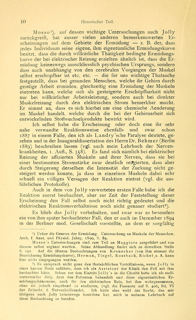 Mosso'^), auf dessen wichtige Untersuchungen auch Jolly zurückgreift, hat ausser vielen anderen bemerkenswerten Er- scheinungen auf dem Gebiete der Ermüdung — z. B. der, dass jedes Individuum seine eigene, ihm eigentümHche Ermüdungskurve besitzt, dass die durch willkürhche Thätigkeit bedingte Ermüdungs- kurve der bei elektrischer Reizung erzielten ähnlich ist, dass die Er- müdung keineswegs ausschliesslich psychischen Ursprungs, sondern dass auch unabhängig von den cerebralen Vorgängen der Muskel selbst erschöpfbar ist etc. etc. — die für uns wichtige Thatsache festgestellt, dass bei gesunden Menschen, welche ihr Gehirn durch geistige Arbeit ermüden, gleichzeitig eine Ermüdung der Muskeln eintreten kann, welche sich als gesteigerte Erschöpfbarkeit nicht nur bei willkürlicher Arbeitsleistung, sondern auch bei direkter Muskelreizung durch den elektrischen Strom bemerkbar macht. Er nimmt an, dass es sich hierbei um eine chemische Aenderung im Muskel handelt, welche durch die bei der Gehirnarbeit sich entwickelnden Stoffwechselprodukte bewirkt wird. Ich selbst habe die Erscheinung oder doch eine ihr sehr nahe verwandte Reaktionsweise ebenfalls und zwar schon 1887 in einem Falle, den ich als Landry'sche Paralyse deutete, ge- sehen und in der Inauguraldissertation des Herrn Dr. Behmer (Berlin 1889) beschreiben lassen (vgl. auch mein Lehrbuch der Nerven- krankheiten, I. Aufl., S. 358). Es fand sich nämlich bei elektrischer Reizung der affizierten Muskeln und ihrer Nerven, dass sie bei einer bestimmten Stromstärke zwar deutlich reä'gierten, dass aber durch Steigerung derselben die Intensität der Zuckung nicht ge- steigert werden konnte, ja dass in einzelnen Muskeln dabei sehr schnell ein völliges Versagen der Reaktion eintrat (vgl. die aus- führlichen Protokolle). Auch in dem von Jolly verwerteten ersten Falle habe ich die Reaktion zuerst beobachtet, aber zur Zeit der Feststellung dieser Erscheinung den Fall selbst noch nicht richtig gedeutet und die elektrischen Reaktionsverhältnisse noch nicht genauer studiert^). PLs blieb das Jolly vorbehalten, und zwar war es besonders ein von ihm später beobachteter Fall, den er auch im Dezember 1894 in der Berliner med. Gesellschaft vorstellte, an dem er sorgfältig i) Ueber die Gesetze der Ermüdung. Untersuchung an Muskeln der Menschen. Arch. f. Anat. und Physiol. Jahrg. 1890, S. 89. Mosso's Untersuchungen sind zum Teil an Maggiore ausgeführt und von diesem selbst ergänzt worden. Seine Abhandlung findet sich an derselben Stelle S. 191. Auf die älteren Beobachtungen von Kronecker (von ihm stammt die Bezeichnung Ermüdungskurve), Herman, Tiegel, Rossbach, Riebet u. A. kann hier nicht eingegangen werden. 2) Es entsprach nicht ganz den thatsächlichen Verhältnissen, wenn Jolly in einer kurzen Notiz anführte, dass ich als Assistent der Klinik den Fall mit ihm beobachtet hätte. Schon vor dem Eintritt Jolly's in die Charite hatte ich als stell- vertretender dirig. Arzt den Patienten behandelt und diese eigentümlichen Er- müdungsphänomene, auch für den elektrischen Reiz, bei ihm wahrgenommen, ohne sie jedoch eingehend zu studieren, (vgl. die Fussnote auf S. 406, Bd. VI der Zeitschr. f. Nervenheilkunde). Ich hatte also wohl das Recht, das mir übrigens auch Jolly keineswegs bestritten hat, mich in meinem Lehrbuch auf diese Beobachtung zu berufen.