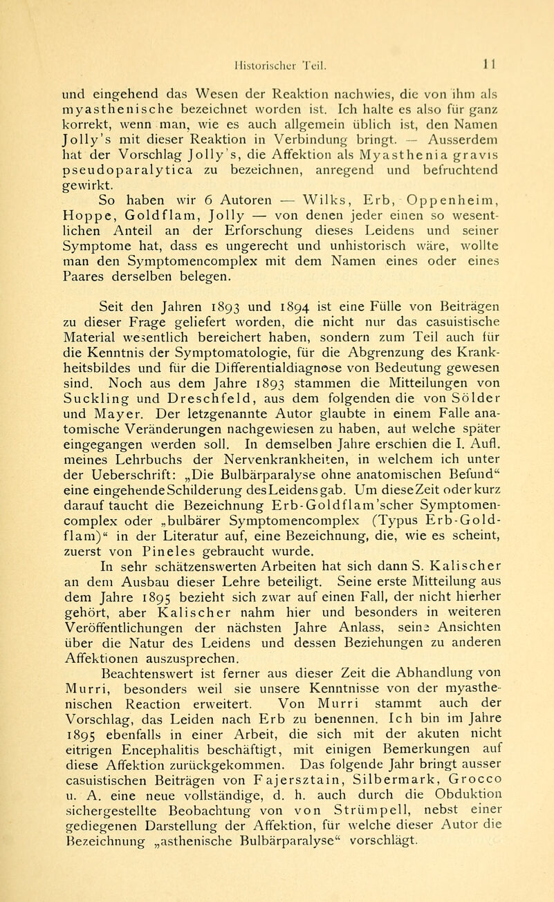 und eingehend das Wesen der Reaktion nachwies, die von ihm als myasthenische bezeichnet worden ist. Ich halte es also fijr ^anz korrekt, wenn man, wie es auch allgemein üblich ist, den Namen Jolly's mit dieser Reaktion in Verbindung bringt. — Ausserdem hat der Vorschlag Jolly's, die Affektion als Myasthenia gravis pseudoparalytica zu bezeichnen, anregend und befruchtend gewirkt. So haben wir 6 Autoren — Wilks, Erb, Oppenheim, Hoppe, Goldflam, Jolly — von denen jeder einen so wesent- lichen Anteil an der Erforschung dieses Leidens und seiner Symptome hat, dass es ungerecht und unhistorisch wäre, wollte man den Symptomencomplex mit dem Namen eines oder eines Paares derselben belegen. Seit den Jahren 1893 und 1894 ist eine Fülle von Beiträgen zu dieser Frage geliefert worden, die nicht nur das casuistische Material wesentlich bereichert haben, sondern zum Teil auch für die Kenntnis der Symptomatologie, für die Abgrenzung des Krank- heitsbildes und für die Differentialdiagnose von Bedeutung gewesen sind. Noch aus dem Jahre 1893 stammen die Mitteilungen von Suckling und Dreschfeld, aus dem folgenden die von Sölder und Mayer. Der letzgenannte Autor glaubte in einem Falle ana- tomische Veränderungen nachgewiesen zu haben, auf welche später eingegangen werden soll. In demselben Jahre erschien die I. Aufl. meines Lehrbuchs der Nervenkrankheiten, in welchem ich unter der Ueberschrift: „Die Bulbärparalyse ohne anatomischen Befund eine eingehende Schilderung des Leidens gab. Um dieseZeit oder kurz darauftaucht die Bezeichnung Erb-Goldflam'scher Symptomen- complex oder „bulbärer Symptomencomplex (Typus Erb-Gold- flam) in der Literatur auf, eine Bezeichnung, die, wie es scheint, zuerst von Pineles gebraucht wurde. In sehr schätzenswerten Arbeiten hat sich dann S. Kalischer an dem Ausbau dieser Lehre beteiligt. Seine erste Mitteilung aus dem Jahre 1895 bezieht .sich zwar auf einen Fall, der nicht hierher gehört, aber Kalischer nahm hier und besonders in weiteren Veröffentlichungen der nächsten Jahre Anlass, seins Ansichten über die Natur des Leidens und dessen Beziehungen zu anderen Affektionen auszusprechen. Beachtenswert ist ferner aus dieser Zeit die Abhandlung von Murri, besonders weil sie unsere Kenntnisse von der myasthe- nischen Reaction erweitert. Von Murri stammt auch der Vorschlag, das Leiden nach Erb zu benennen. Ich bin im Jahre 1895 ebenfalls in einer Arbeit, die sich mit der akuten nicht eitrigen Encephalitis beschäftigt, mit einigen Bemerkungen auf diese Affektion zurückgekommen. Das folgende Jahr bringt ausser casuistischen Beiträgen von Fajersztain, Silbermark, Grocco u. A. eine neue vollständige, d. h. auch durch die Obduktion sichergestellte Beobachtung von von Strümpell, nebst einer gediegenen Darstellung der Affektion, für welche dieser Autor die Bezeichnung „asthenische Bulbärparalyse vorschlägt.