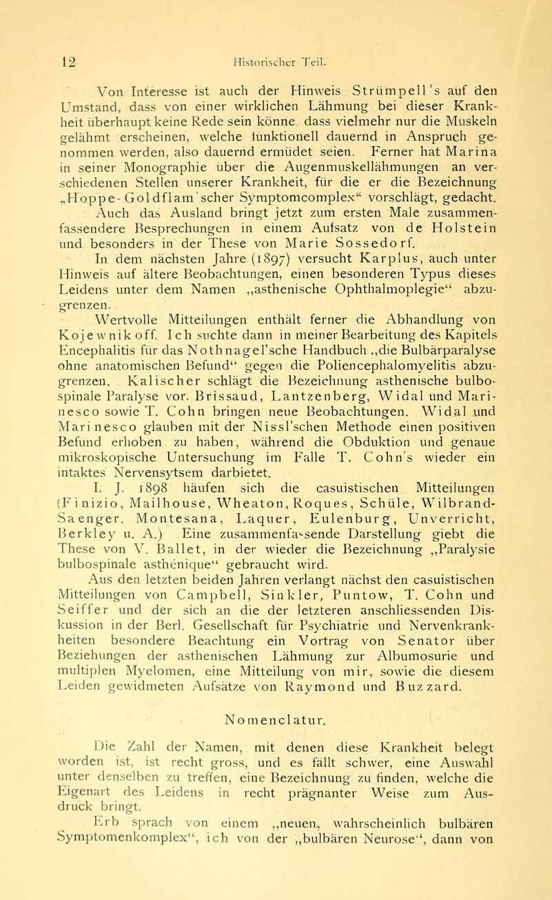 Von Interesse ist auch der Hinweis Strümpell's auf den Umstand, dass von einer wirklichen Lähmung bei dieser Krank- heit überhaupt keine Rede sein könne, dass vielmehr nur die Muskeln gelähmt erscheinen, welche tunktionell dauernd in Anspruch ge- nommen werden, also dauernd ermüdet seien. Ferner hat Marina in seiner Monographie über die Augenmuskellähmungen an ver- schiedenen Stellen unserer Krankheit, für die er die Bezeichnung „Hoppe-Goldflam'scher Syraptomcomplex vorschlägt, gedacht. Auch das Ausland bringt jetzt zum ersten Male zusammen- fassendere Besprechungen in einem Aufsatz von de Holstein und besonders in der These von Marie Sossedorf. In dem nächsten Jahre (1897) versucht Kar plus, auch unter Hinweis auf ältere Beobachtungen, einen besonderen Typus dieses Leidens unter dem Namen ,,asthenische Ophthalmoplegie abzu- grenzen. Wertvolle Mitteilungen enthält ferner die Abhandlung von Kojewnikoff. Ich suchte dann in meiner Bearbeitung des Kapitels Encephalitis für das Nothnagel'sche Handbuch ,,die Bulbärparalyse ohne anatomischen Befund gegen die Foliencephalomyelitis abzu- grenzen. . Kalischer schlägt die Bezeichnung asthenische bulbo- spinale Faralyse vor. Brissaud, Lantzenberg, Widal und Mari- nesco sowie T. Cohn bringen neue Beobachtungen. Widal und Marinesco glauben mit der Nissl'schen Methode einen positiven Befund erhoben zu haben, während die Obduktion und genaue mikroskopische Untersuchung im Falle T, Cohn's wieder ein intaktes Nervensytsem darbietet. I. J. 1898 häufen sich die casuistischen Mitteilungen (Finizio, Mailhouse, Wheaton, Roques, Schule, Wilbrand- Saenger, Montesana, Laquer, Eulenburg, Unverricht, Berkley u. A.) Eine zusammenfa'-sende Darstellung giebt die These von V. Ballet, in der wieder die Bezeichnung ,,Paralysie bulbospinale asthenique gebraucht wird. Aus den letzten beiden Jahren verlangt nächst den casuistischen Mitteilungen von Campbell, Sink 1er, Puntow, T. Cohn und Seiffer und der sich an die der letzteren anschliessenden Dis- kussion in der Berl. Gesellschaft für Psychiatrie und Nervenkrank- heiten besondere Beachtung ein Vortrag von Senator über Beziehungen der asthenischen Lähmung zur Albumosurie und multiplen Myelomen, eine Mitteilung von mir, sowie die diesem Leiden gewidmeten Aufsätze von Raymond und Buzzard. Nomenclatur, Die Zahl der Namen, mit denen diese Krankheit belegt worden ist, ist recht gross, und es fällt schwer, eine Auswahl unter denselben zu treffen, eine Bezeichnung zu finden, welche die Eigenart des Leidens in recht prägnanter Weise zum Aus- druck bringt. Erb sprach von einem ,,neuen, wahrscheinUch bulbären Symptomenkomplex, ich von der „bulbären Neurose'' dann von