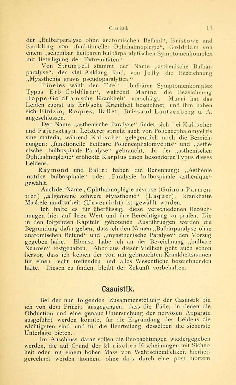 der „Bulbärparalyse ohne anatomischen Helund, liristowe und Suckling von ,,funktioneller Ophthalnio]^legie, Goldflam von einem „scheinbar heilbaren bulbärparalytischen Symptomenkomplex mit Beteihgung der Extremitäten. Von Strümpell stammt der Name „asthenische Bulbär- paralyse, der viel Anklang fand, von Jolly die Bezeichnung „Myasthenia gravis pseudoparalytica. Pineles wählt den Titel: ,,bulbärer Symptomenkomplex Typus Erb - Goldflam, während Marina die Bezeichnung Hoppe-Goldflam'sche Krankheit vorschlägt. Murri hat das Leiden zuerst als Erb'sche Krankheit bezeichnet, und ihm haben sich Finizio, Roques, Ballet, Brissaud-Lantzenberg u. A. angeschlossen. Der Name ,,asthenische Paralyse findet sich bei Kalischer und Fajersztayn. Letzterer spricht auch von Pohencephalomyelitis sine materia, während Kalischer gelegentlich noch die Bezeich- nungen: ,/unktionelle heilbare Pohencephalomyelitis und ,,asthe- nische bulbospinale Paralyse gebraucht. In der ,,asthenischen Ophthalmoplegie erblickte Karplus einen besonderen Typus dieses Leidens. Raymond und Ballet haben die Benennung: ,,Asthenie motrice bulbospinale oder ,,Paralysie bulbospinale asthenique gewählt. Auch der Name „Ophthalmoplegie-nevrose (Guinon-Parmen- tier) ,,allgemeine schwere Myasthenie (Laquer), krankhafte Muskelermüdbarkeit (Unverricht) ist gewählt worden. Ich halte es für überflüssig, diese verschiedenen Bezeich- nungen hier auf ihren Wert und ihre Berechtigung zu prüfen. Die in den folgenden Kapiteln gebotenen Ausführungen werden die Begründung dafür geben, dass ich den Namen ,,Bulbärparalyse ohne anatomischen Befund und ,,myasthenische Paralyse den Vorzug gegeben habe. Ebenso habe ich an der Bezeichnung ,,bulbäre Neurose testgehalten. Aber aus dieser Vielheit geht auch schon hervor, dass ich keinen der von mir gebrauchten Krankheitsnamen für einen recht treffenden und alles Wesentliche bezeichnenden halte. Diesen zu finden, bleibt der Zukunft vorbehalten. Casuistik. Bei der nun folgenden Zusammenstellung der Casuistik bin ich von dem Prinzip ausgegangen, dass die Pralle, in denen die Obduction und eine genaue Untersuchung der nervösen Apparate ausgeführt werden konnte, für die Ergründung des Leidens die wichtigsten sind und für die Beurteilung desselben die sicherste Unterlage bieten. Im Anschluss daran sollen die Beobachtungen wiedergegeben werden, die auf Grund der klinischen Erscheinungen mit Sicher- heit oder mit einem hohen Mass von Wahrscheinlichkeit hierher- gerechnet werden können, ohne dass durch eine post mortem