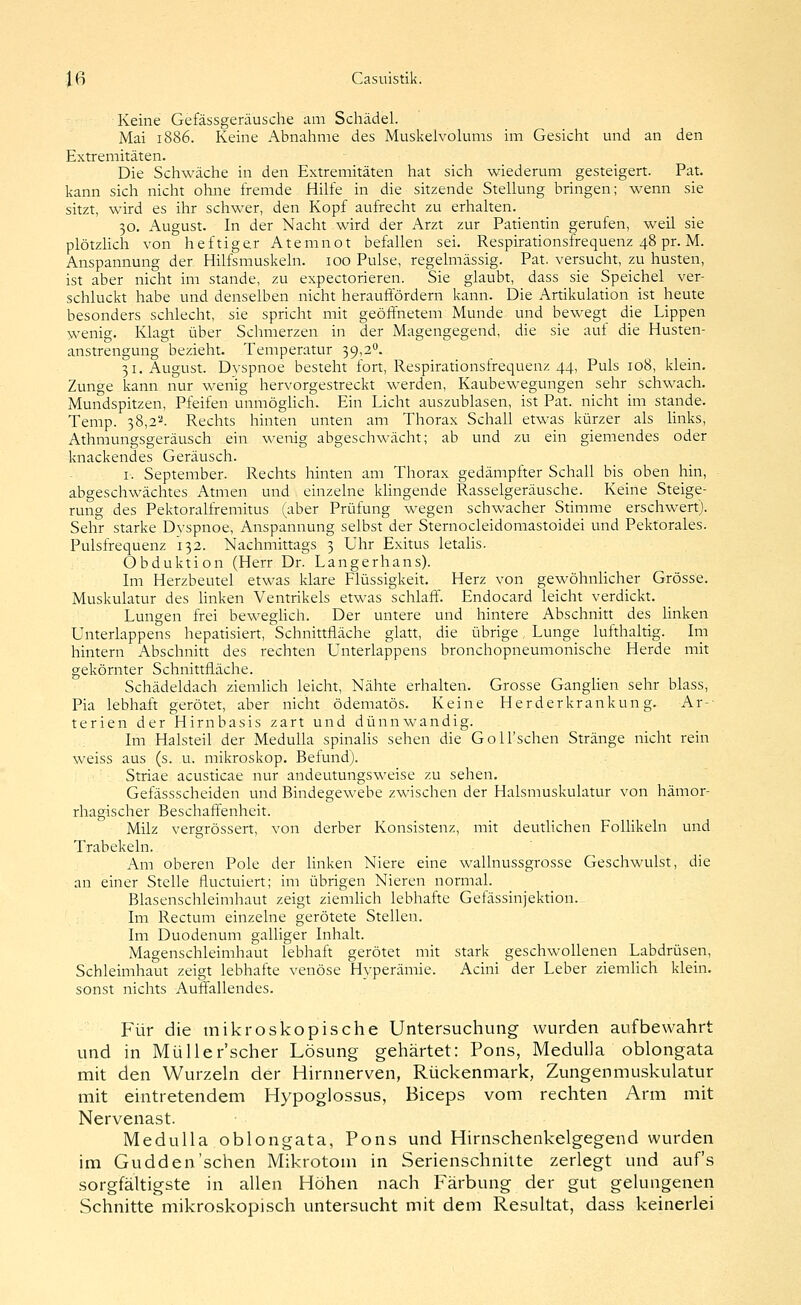 Keine Gefässgeräusche am Schädel. Mai 1886. Keine Abnahme des Muskelvolums im Gesicht und an den Extremitäten. Die Schwäche in den Extremitäten hat sich wiederum gesteigert. Pat. kann sich nicht ohne fremde Hilfe in die sitzende Stellung bringen; wenn sie sitzt, wird es ihr schwer, den Kopf aufrecht zu erhalten. 30. August. In der Nacht wird der Arzt zur Patientin gerufen, weil sie plötzUch von heftiger Atemnot befallen sei. Respirationsfrequenz 48 pr. M. Anspannung der Hilfsmuskeln. 100 Pulse, regelmässig. Pat. versucht, zu husten, ist aber nicht im stände, zu expectorieren. Sie glaubt, dass sie Speichel ver- schluckt habe und denselben nicht herauffördern kann. Die Artikulation ist heute besonders schlecht, sie spricht mit geöffnetem Munde und bewegt die Lippen wenig. Klagt über Schmerzen in der Magengegend, die sie auf die Husten- anstrengung bezieht. Temperatur 39,2°. 31. August. Dvspnoe besteht fort, Respirationsfrequenz 44, Puls 108, klein. Zunge kann nur wenig hervorgestreckt werden, Kaubewegungen sehr schwach. Mundspitzen, Pfeifen unmöglich. Ein Licht auszublasen, ist Pat. nicht im stände. Temp. 38,2'''. Rechts hinten unten am Thorax Schall etwas kürzer als links, Athmungsgeräusch ein wenig abgeschwächt; ab und zu ein giemendes oder knackendes Geräusch. I. September. Rechts hinten am Thorax gedämpfter Schall bis oben hin, ■ abgeschwächtes Atmen und einzelne klingende Rasselgeräusche. Keine Steige- rung des Pektoralfremitus (aber Prüfung wegen schwacher Stimme erschwert). Sehr starke Dyspnoe, Anspannung selbst der Sternocleidomastoidei und Pektorales. Pulsfrequenz 132. Nachmittags 3 Uhr Exitus letalis. Obduktion (Herr Dr. Langerhans). Im Herzbeutel etwas klare Flüssigkeit. Herz von gewöhnlicher Grösse. Muskulatur des linken Ventrikels etwas schlaff. Endocard leicht verdickt. Lungen frei beweghch. Der untere und hintere Abschnitt des hnken Unterlappens hepatisiert, Schnittfläche glatt, die übrige, Lunge lufthaltig. Im hintern Abschnitt des rechten Unterlappens bronchopneumonische Herde mit gekörnter Schnittfläche. Schädeldach ziemlich leicht, Nähte erhalten. Grosse Ganghen sehr blass, Pia lebhaft gerötet, aber nicht ödematös. Keine Herderkrankung. Ar-- terien der Hirnbasis zart und dünnwandig. Im Halsteil der MeduUa spinalis sehen die Goll'schen Stränge nicht rein weiss aus (s. u. mikroskop. Beiund). Striae acusticae nur andeutungsweise zu sehen. Gefässscheiden und Bindegewebe zwischen der Halsmuskulatur von hämor- rhagischer Beschaff^enheit. Milz vergrössert, von derber Konsistenz, mit deutlichen Follikeln und Trabekeln. Am oberen Pole der hnken Niere eine wallnussgrosse Geschwulst, die au einer Stelle fluctuiert; im übrigen Nieren normal. Blasenschleimhaut zeigt ziemhch lebhafte Gefässinjektion. Im Rectum einzelne gerötete Stellen. Im Duodenum galhger Inhalt. Magenschleimhaut lebhaft gerötet mit stark geschwollenen Labdrüsen, Schleimhaut zeigt lebhafte venöse Hyperämie. Acini der Leber ziemlich klein, sonst nichts Auff'allendes. Für die inikroskopische Untersuchung wurden aufbewahrt und in Müller'scher Lösung gehärtet: Pons, Medulla oblongata mit den Wurzeln der Hirnnerven, Rückenmark, Zungenmuskulatur mit eintretendem Hypoglossus, Biceps vom rechten Arm mit Nervenast. Medulla oblongata, Pons und Hirnschenkelgegend wurden im Gudden'schen Mikrotom in Serienschnilte zerlegt und auf's sorgfältigste in allen Höhen nach Färbung der gut gelungenen Schnitte mikroskopisch untersucht mit dem Resultat, dass keinerlei