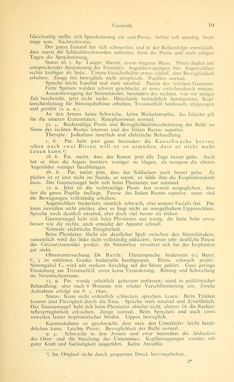 Gleichzeitig stellte sich Sprachstöruno ein und Ptosis. ScIihiT snll unruhig:;, Stulil träge sein. Nachtschweiss. Der ganze Zustand hat sich schmerzlos und in der Reihenfolge entwickelt, dass zuerst die Schluckbeschwerden auftraten, dann die Ptosis und nach einigen Tagen die Sprachstörung. Status 26. 5. 89: Langer, blasser, etwas magerer Mann. Ptosis duplex mit entsprechender Anspannung der Frontales. Augenbewegungen frei. Augenschiuss rechts kräftiger als links. Untere Gesichtshälfte etwas schlaff, aber Beweghchkeit erhalten. Zunge frei bewegHch, nicht atrophisch. Pupillen normal. Sprache leicht hspelnd und stark näselnd. Parese des weichen Gaumens. Feste Speisen werden schwer geschluckt, er muss zwischendurch trinken. Aussenbewegung der Stimmbänder, besonders des rechten, war vor einiger Zeit beschränkt, jetzt nicht mehr. Hörschärfe beträchtlich herabgesetzt, Kopf- knochenleitung für Stimmgabeltöne erhalten, Trommelfell beiderseits eingezogen und getrübt (s. a. u.). An den Armen keine Schwäche, keine Muskelatrophie, das Gleiche gilt für die unteren Extremitäten. Kniephänomen normal. 31. 5. Beiderseitige Ptosis und Beweglichkeitsbeschränkung der Bulbi im Sinne des rechten Rectus internus und des linken Rectus superior. Therapie: Jodkalium innerlich und elektrische Behandlung. I. 6. Pat. hebt jetzt ganz besonders die Kauschwäche hervor, schon nach zwei Bissen will er so ermüden, dass er nicht mehr kauen kann.') 18. 6. Pat. meint, dass das Kauen jetzt alle Tage besser gehe. Auch hat er über die Augen insofern weniger zu klagen, als morgens die oberen Augenlider weniger herabhängen. 28. 6. Pat. meint jetzt, dass das Schlucken auch besser gehe. Zu pfeifen ist er jetzt nicht im Stande, er meint, es fehle ihm die Exspirationskraft dazu. Das Gaumensegel hebt sich beim Phonieren nur minimal. 12. 9. Jetzt ist die rechtsseitige Ptosis fast soweit ausgeglichen, dass fast die ganze Pupille freiliegt. Parese des linken Rectus superior, sonst sind die Bewegungen vollständig erhalten. Augenschiuss beiderseits ziemhch schwach, aber unterer Faciahs frei. Pat. kann zuweilen nicht pfeifen, aber es liegt nicht an mangelhaftem Lippenschluss. Sprache noch deutlich näselnd, aber doch viel besser als früher. Gaumensegel hebt sich beim Phonieren nur wenig, die linke Seite etwas besser wie die rechte, auch ermüdet der Apparat schnell. Normale elektrische Erregbarkeit. Beim Phonieren bleibt ein deutlicher Spalt zwischen den Stimmbändern, namentlich wird das Hnke nicht vollständig adduciert; ferner sehr deutliche Parese der Cricoarvtaenoidei postici; die Stimmritze erweitert sich bei der Inspiration gar nicht. Ohrenuntersuchung (Dr. Barth): Flüstersprache beiderseits 0,3 Meter. C. 5 ist mittleren Grades beiderseits herabgesetzt. Rinne schwach positiv. Stimmgabel C. wird mit starkem Anschlag auf der Stirne gehört. Ganz geringe Einziehung am Trommelfell, sonst keine Veränderung. Rötung und Schwellung im Nasenrachenraum. 15. 9. Pat. wurde erheblich gebessert entlassen; stand in polikhnischer Behandlung, aber nach 6 Monaten trat wieder Verschlimmerung ein. Zweite Aufnahme erfolgt am 8. 3. 1890. Status: Kann nicht ordentlich schlucken, sprechen, kauen. Beim Trinken kommt jetzt Flüssigkeit durch die Nase. ' Sprache stark näselnd und dysarthrisch. Das Gaumensegel hebt sich beim Phonieren absolut nicht, ebenso ist die Rachen- reflexerregbarkeit erloschen. Zunge normal. Beim Sprechen und auch sonst zuweilen lauter inspiratorischer Stridor. Lippen beweglich. Kaumuskulatur so geschwächt, dass man den Unterkiefer leicht herab- drücken kann. Leichte Ptosis. Beweglichkeit der Bulbi normal. 9. 5. Schwäche in den Armen und zwar besonders die Abduction des Ober- und die Streckung des Unterarmes. Kopfbewegungen werden mit guter Kraft und Geläufigkeit ausgeführt. Keine Atrophie. ^) Im Original nicht durcli gesperrten Druck hervorgehoben. 2*