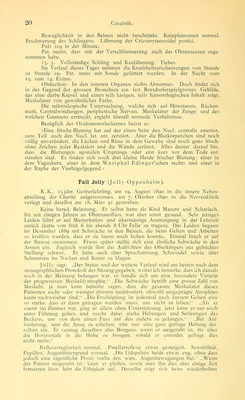 Beweglichkeit in den Beinen nicht beschränkt. Kniephänonien normal. Erschwerung des Schlingens. Lähmung der Cricoarvtaenoidei postici. Puls 104 in der Minute. Pat. meint, dass mit der Verschlimmerung auch das Ohrensausen zuge- nommen habe. 13. 5. Vollständige Schling- und Kaulähmung. Fiebei. Im Verlauf dieses Tages nehmen die Krankheitserscheinungen von Stunde zu Stunde zu. Pat. muss mit Sonde gefüttert werden. In der Nacht vom 13. zum 14. Exitus. Obduction: In den inneren Organen nichts Abnormes. Doch findet sich in der Gegend der grossen Bronchien ein fast Borsdorferapfelgrosses Gebilde, das eine derbe Kapsel und einen teils käsigen, teils hämorrhagischen Inhalt zeigt. Muskulatur von gewöhnlicher Farbe. Die mikroskopische Untersuchung, welche sich auf Hirnstamm, Rücken- mark, Centralwindungen, peripherische Nerven, Muskulatur der Zunge und des weichen Gaumens erstreckt, ergiebt überall normale Verhältnisse. Bezüglich des Oculomotoriuskernes heisst es: »Eine frische Blutung hat auf der einen Seite den Nucl. centralis anterior, zum Teil auch den Nucl. lat. ant. zerstört. Aber die Blutkörperchen sind noch völlig unverändert, die Lücken und Risse in dem Gewebe sind noch ganz irisch, ohne Zeichen jeder Reaktion und die Wände zerfetzt. Alles deutet darauf hin, dass die Blutungen agonalen Ursprungs oder erst kurz vor dem Tode ent- standen sind. Es finden sich noch drei kleine Herde frischer Blutung: einer in dem Vaguskern, einer in dem Westphal-Edinger'schen rechts und einer in der Raphe der Vierhügelgegend.« Fall Jolly (Jolly-Oppenheim ). K. K., 15 jähr. Gerberlehrling, am 19. August 1890 in die innere Neben- abteilung der Charite aufgenommen, am 7. Oktober 1890 in die Nervenklinik verlegt und daselbst am 18. März 91 gestorben. Keine hered. Belastung. Er selbst hatte als Kind Masern und Scharlach, litt seit einigen Jahren an Ohrenausfluss, war aber sonst gesund. Sein jetziges Leiden führt er auf Masturbation und übermässige Anstrengung in der Lehrzeit zurück (hatte von früh 6 bis abends 8 Uhr Felle zu tragen). Das Leiden begann im Dezember 1889 mit Schwäche in den Beinen, die beim Gehen und Arbeiten so kraftlos wurden, dass er sie kaum noch heben konnte. Einmal brach er auf der Strasse zusammen. Etwas später stellte sich eine ähnliche Schwäche in den Armen ein. Zugleich wurde ihm das Aufrichten des Oberkörpers aus gebückter Stellung schwer. Er hatte auch über Sprachstörung, Schwindel sowie über Schmerzen im Nacken und Kreuz zu klagen. Jolly sagt: ,,Der Status und der weitere Verlauf wird am besten nach dem stenographischen Protokoll der Sitzung gegeben, wobei ich bemerke, dass ich damals noch in der Meinung befangen war, es handle sich um eine besondere Varietät der progressiven Muskeldystrophie. ,,Die Schwäche betrifft eine grosse Zahl von Muskeln, ja man kann beinahe sagen, dass die gesamte Muskulatur dieses Patienten mehr oder weniger abnorm funktioniert, obwohl ausgeprägte Atrophien kaum nachweisbar sind. ,,Die Erschöpfung ist jedesmal nach kurzem Gehen eine so starke, dass er dann getragen werden muss, um nicht zu fallen. ,,Als er zuerst ins Zimmer trat, ging er allein ohne Unterstützung, jetzt kann er nur noch unter Führung gehen und macht dabei starke Hebungen und Senkungen des Beckens, um von dem einen Fuss auf den andern zu gelangen. ,,Bei Auf- forderung, nun die Arme zu erheben, tritt nur eine ganz geringe Hebung der- selben ein. Er vermag dieselben abei Morgens, wenn er ausgeruht ist, bis über die Horizontale in die Hölie zu bringen, sobald er ermüdet, gelingt dies nicht mehr. Reflexerregbarkeit normal. Patellarreflexe etwas gesteigert. Sensibilität, Pupillen, Augenhintergrund normal. ,,Die Lidspalten beide etwas eng, ohne dass jedoch eine eigentliche Ptosis vorha. den wäre. Augenbewegungen frei. ,,Wenn der Patient ausgeruln ist, kann er pfeifen, sowie man ilm dies aber einige Zeit fortsetzen lässt, iTört die Fähigkeit auf. Dasselbe zeigt sich beim wiederholten