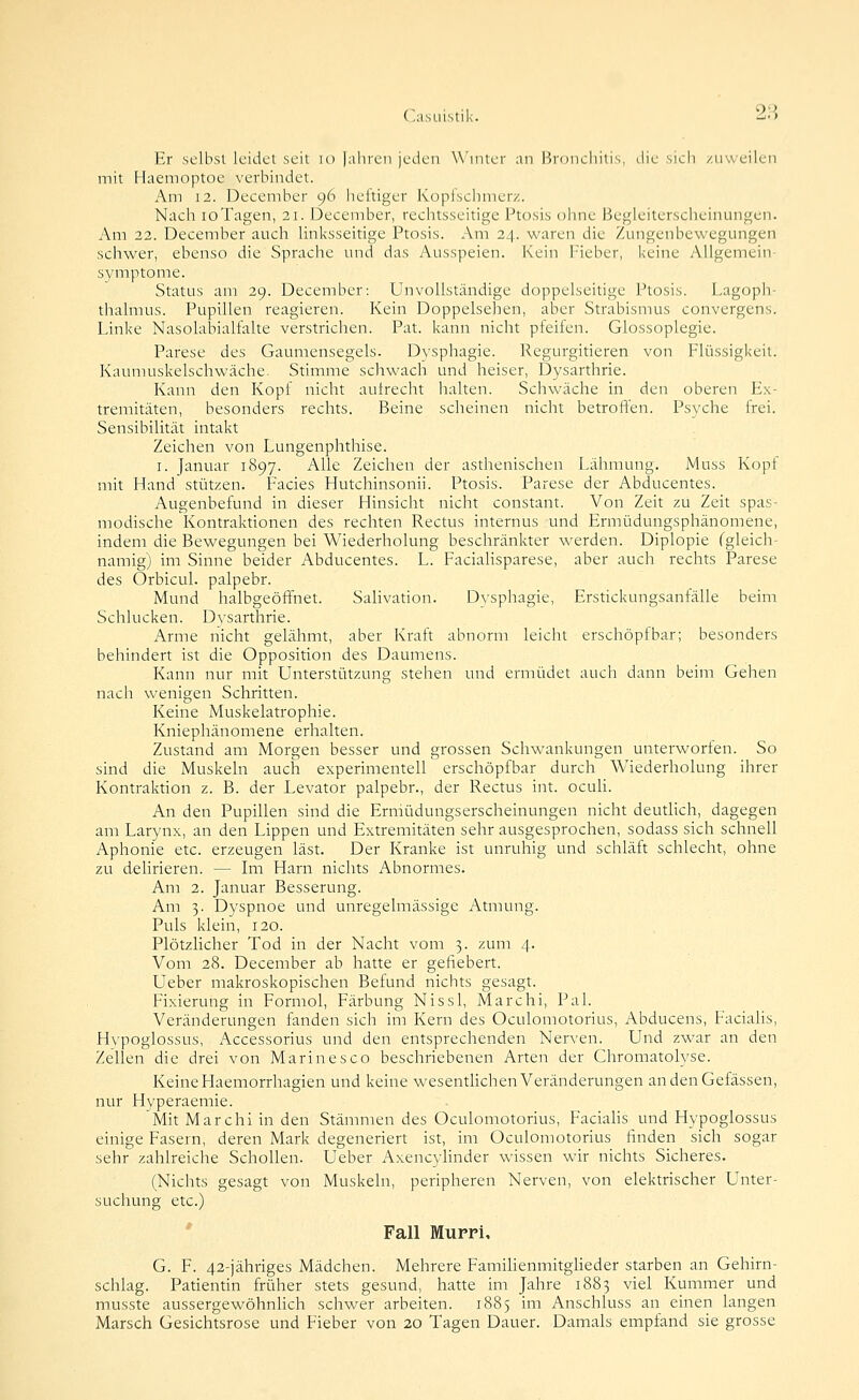 ('iisLÜstik. 2'> Er selbst leidet seit lo |aliren jeden Winter an Pironchitis, die sich zuweilen mit Haemoptoe verbindet. Am 12. December 96 heltiger Küplschmerz. Nach loTagen, 21. December, rechtsseitige Ptosis ohne Begleiterscheinungen. Am 22. December auch linksseitige Ptosis. Am 24. waren die Zungenbewegungen schwer, ebenso die Spraclie und das Ausspeien. Kein Fieber, keine Allgemein- symptome. Status am 29. December: Unvollständige doppelseitige Ptosis. Lagoph- thalmus. Pupillen reagieren. Kein Doppelsehen, aber Strabismus coiivergens. Linke Nasolabialfalte verstrichen. Pat. kann nicht pfeifen. Glossoplegie. Parese des Gaumensegels. Dysphagie. Regurgitieren von Flüssigkeit. Kaumuskelschwäche. Stimme schwach und heiser, Dysarthrie. Kann den Kopf nicht aulrecht halten. Schwäche in den oberen E.k- tremitäten, besonders rechts. Beine scheinen nicht betroffen. Psyche frei. Sensibilität intakt Zeichen von Lungenphthise. I. Januar 1897. Alle Zeichen der asthenischen Lähmung. iMuss Kopf mit Hand stützen. Facies Hutchinsonii. Ptosis. Parese der Abducentes. Augenbefund in dieser Hinsicht nicht constant. Von Zeit zu Zeit spas- modische Kontraktionen des rechten Rectus internus und Ermüdungsphänomene, indem die Bewegungen bei Wiederholung beschränkter werden. Diplopie fgleich- namigj im Sinne beider Abducentes. L. Facialisparese, aber auch rechts Parese des Orbicul. palpebr. Mund halbgeöffnet. Salivation. Dysphagie, Erstickungsanfälle beim Schlucken. Dvsarthrie. Arme nicht gelähmt, aber Kraft abnorm leicht erschöpfbar; besonders behindert ist die Opposition des Daumens. Kann nur mit Unterstützung stehen und ermüdet auch dann beim Gehen nach wenigen Schritten. Keine Muskelatrophie. Kniephänomene erhalten. Zustand am Morgen besser und grossen Schwankungen unterworien. So sind die Muskeln auch experimentell erschöpfbar durch Wiederholung ihrer Kontraktion z. B. der Levator palpebr., der Rectus int. ocuh. An den Pupillen sind die Ermüdungserscheinungen nicht deuthch, dagegen am Larynx, an den Lippen und Extremitäten sehr ausgesprochen, sodass sich schnell Aphonie etc. erzeugen last. Der Kranke ist unruhig und schläft schlecht, ohne zu delirieren. — Im Harn nichts Abnormes. Am 2. Januar Besserung. Am 3. Dyspnoe und unregelmässige Atmung. Puls klein, 120. Plötzlicher Tod in der Nacht vom 3. zum 4. Vom 28. December ab hatte er gefiebert. Ueber makroskopischen Befund nichts gesagt. Fixierung in Formol, Färbung Nissl, Marchi, Pal. Veränderungen fanden sich im Kern des Oculomotorius, Abducens, Faciahs, Hvpoglossus, Accessorius und den entsprechenden Nerven. Und zwar an den Zellen die drei von Marinesco beschriebenen Arten der Chromatolyse. Keine Haemorrhagien und keine wesentlichen Veränderungen andenGefässen, nur Hyperaemie. Mit Marchi in den Stämmen des Oculomotorius, Facialis und Hypoglossus einige Fasern, deren Mark degeneriert ist, im Oculomotorius finden sich sogar sehr zahlreiche Schollen. Ueber Axencylinder wissen wir nichts Sicheres. (Nichts gesagt von Muskeln, peripheren Nerven, von elektrischer Unter- suchung etc.) Fall Murri, G. F. 42-iähriges Mädchen. Mehrere FamihenmitgUeder starben an Gehirn- schlag. Patientin früher stets gesund, hatte im Jahre 1883 viel Kummer und musste aussergewöhnHch schwer arbeiten. 1885 im Anschluss an einen langen Marsch Gesichtsrose und Fieber von 20 Tagen Dauer. Damals empfand sie grosse