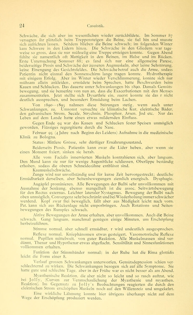 Schwäche, die sich aber im wesenüichen wieder zurückbildete. Im Sommer 87 versagten ihr plötzhch beim Treppensteigen die Beine, sie fiel hin und musste sich aufrichten lassen. Seitdem blieben die Beine schwach; im folgenden Winter kam Schwere in den Lidern hinzu. Die Schwäche in den Gliedern war tage- weise so gross, dass sie nur mühselig eine Treppe ersteigen konnte. Gegen Abend fühlte sie namentlich oft Mattigkeit in den Beinen, im Halse und im Rücken. Erste Untersuchung Sommer 88; es fand sich nur eine allgemeine Parese, beiderseitige Ptosis und Schwäche der äusseren Augmuskeln, aber keine Sehstörung, keine Einengung des Gesichtsfeldes. Die Schwäche betraf auch die Arme, sodass Patientin nicht einmal den Sonnenschirm lange tragen konnte. Hydrotherapie mit einigem Erfolg. Aber im Winter wieder Verschlimmerung, konnte sich nur mühsam allein ankleiden, ermüdete beim Sprechen, hatte Beschwerden beim Kauen und Schlucken. Das dauerte unter Schwankungen bis 1890. Damals Gemüts- bewegung, und sie bemerkte von nun an, dass die Exacerbationen mit den Menses zusammentrafen. Jetzt stellte sich Dysarthrie ein, zuerst konnte sie das r nicht deutlich aussprechen, und besonders Ermüdung beim Lachen. Von 1890—1895 nahmen diese Störungen stetig, wenn auch unter Schwankungen, zu. Umsonst versuchte sie klimatische Kur, elektrische Bäder, den galvanischen Strom, Seeale, Strychnin, Phosphor, Arsen, Jod etc. Nur das Leben auf dem Lande hatte einen etwas mildernden Einfluss. Gegen Ende 94 war das Kauen und Schlucken fester Speisen unmöglich geworden. Flüssiges regurgitierte durch die Nase. Februar 95 (4 Jahre nach Beginn des Leidens) Aufnahme in die medizinische Klinik zu Bologna. Status: Mittlere Grösse, sehr dürftiger Flrnährungszustand. Beiderseits Ptosis, Patientin kann zwar die Lider heben, aber wenn sie einen Moment fixiert, sinken sie herab. Alle vom Facialis innervierten Muskeln kontrahieren sich, aber langsam. Den Mund kann sie nur für wenige Augenblicke schliessen, Oberlippe beständig erhoben, sodass die oberen Schneidezähne entblösst sind. Kaumuskelschwäche. Zunge wird nur unvollständig und für kurze Zeit hervorgestreckt; deutliche Ermüdbarkeit derselben, aber Seitenbewegungen ziemlich energisch. Dysphagie. Augäpfel prominieren. Alle Bewegungen der Bulbi sehr unvollkommen mit Ausnahme der Senkung, ebenso mangelhaft ist die assoc. Seitwärtsbewegung für den Rectus externus. Leichter lateraler Nystagmus. Bewegung der Bulbi nach oben unmöglich, Convergenz sehr beschränkt undbeiWiederholungimmerschwächer werdend. Kopf zwar frei beweglich, fällt aber aus Müdigkeit leicht nach vorn. Pat. kann sich aus Rückenlage nicht emporbringen. Auch Rotations- und Seiten- bewegungen des Rumpfes schwach. Aktive Bewegungen der Arme erhalten, aber unvollkommen. Auch die Beine schwach. Gang langsam, manchmal genügen einige Minuten, um Erschöpfung herbeizuführen. Stimme normal, aber schnell ermüdbar, r wird undeutlich ausgesprochen. Reflexe normal. Kniephänomen etwas gesteigert. Vasomotorische Reflexe normal. Pupillen mittelweit, von guter Reaktion. Alle Muskelmassen sind ver- dünnt, Thenar und Hypothenar etwas abgeflacht, Sensibilität und Sinnesfunktionen vollkommen erhalten. Funktion der Stimmbänder normal; in der Ruhe hat die Rima glottidis leicht die Form einer 8. Verlauf grossen Schwankungen unterworfen, Gemütsdepression schien ver- schlechternd zu wirken. Die SchM'ankungen bezogen sich auf alle Symptome. Sie hatte gute und schlechte Tage, aber in der Frühe war es nicht besser als am Abend. Myasthenische Reaktion, die aber nicht so leicht und so rasch auftrat, wie bei Jolly, (Curven zur Veranschauhchung der Myasthenie und myasthen. Reaktion). Im Gegensatz zu JoUy's Beobachtungen reagierten die durch den elektrischen Strom erschöpften Muskeln noch auf den Willensreiz und umgekehrt. Eine wirkUche Lähmung konnte hier übrigens überhaupt nicht auf dem Wege der Erschöpfung produziert werden.