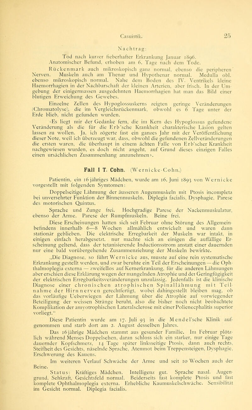 Nachtrag: Tod nach kurzer fieberhafter Erkrankung Januar 1S96. Anatomischer Befund, erhoben am 6. Tage nach dem Tode. Rückenmark auch mikroskopisch ganz normal, ebenso die peripheren' Nerven. Muskehi auch am Thenar und Hypotlienar normal. MedulJa ob), ebenso mikroskopisch normal. Nahe dem Boden des IV. Ventrikels kleine Haemorrhagien in der Nachbarschaft der kleinen Arterien, aber frisch. In der Um- gebung der einigermassen ausgedehnten Haemorrhagien hat man das Bild einer blutigen Erweichung des Gewebes. Einzelne Zellen des Hypoglossuskerns zeigten geringe Veränderungen (Chromatolyse), die im Vergleichsrückenmark, obwohl es 6 Tage unter der Erde blieb, nicht gefunden wurden. »Es hegt mir der Gedanke fern, die im Kern des Hypoglossus gefundene Veränderung als die für die Erb'sehe Krankheit charakterische Läsion gelten lassen zu wollen. Ja, ich zögerte fast ein ganzes Jahr mit der Veröffentlichung dieser Note, weil ich überzeugt war, dass, obwohl die gefundenen Zellveränderungen die ersten waren, die überhaupt in einem ächten Falle von Erb'scher Krankheit nachgewiesen wurden, es doch nicht angeht, auf Grund dieses einzigen Falles einen ursächlichen Zusammenhang anzunehmen». Fall I T. Cohn. (Wernicke-Cohn.) Patientin, ein 16 jähriges Mädchen, wurde am 16. Juni 1893 von Wernicke vorgestellt mit folgenden Symtomen: Doppelseitige Lähmung der äusseren Augenmuskeln mit Ptosis incompleta bei unversehrter Funktion der Binnenmuskeln. Diplegia facialis, Dysphagie, Parese des motorischen Qiiintus. Sprache und Zunge frei. Hochgradige Parese der Nackenmuskulatur, ebenso der Arme. Parese der Rumpfmuskeln. Beine frei. Diese Erscheinungen hatten sich seit Februar ohne Störung des Allgemein- befindens innerhalb 6—8 Wochen allmählich entwickelt und waren dann stationär geblieben. Die elektrische Erregbarkeit der Muskeln war intakt, in einigen einfach herabgesetzt, nur machte sich an einigen die auffällige Er- scheinung geltend, dass der tetanisierende Inductionsstrom anstatt einer dauernden nur eine bald vorübergehende Zusammenziehung der Muskeln bewirkte. ,,Die Diagnose, so führt Wernicke aus, niusste auf eine rein systematische Erkrankung gestellt werden, und zwar beruhte ein Teil der Erscheinungen — die Oph- thalmoplegia externa — zweifellos auf Kernerkrankung, für die anderen Lähmungen aber erschien diese Erklärung wegen der mangelnden Atrophie und der Geringfügigkeit der elektrischen Erregbarkeitsveränderungen unzulässig. Jedenfalls ist die klinische Diagnose einer chronischen atrophischen Spinallähmung mit Teil- nahme der Hirn nerven gerechtfertigt, wobei dahingestellt bleiben mag, ob das vorläufige Ueberwiegen der Lähmung über die Atrophie auf vorwiegender Beteiligung der weissen Stränge beruht, also die bisher noch nicht beobachtete Komplikation der amvotrophischen Lateralsclerose mit einer Polienecphalitis superior vorliegt. Diese Patientin wurde am 17. Juli 93 in die Mendel'sche Klinik auf- genommen und starb dort am 2. August desselben Jahres. Das 16 jährige Mädchen stammt aus gesunder Familie. Im Februar plötz- lich während Menses Doppelsehen, daran schioss sich ein starker, nur einige Tage dauernder Kopfschmerz, 14 Tage später linksseitige Ptosis, dann auch rechts, Steifheit des Gesichts, näselnde Sprache, Atemnot beim Treppensteigen, Dysphagie, Erschwerung des Kauens. Im weiteren Verlauf Schwäche der Arme und seit 10 Wochen auch der Beine. Status: Kräftiges Mädchen. InteUigenz gut. Sprache nasal. Augen- grund, Sehkraft, Gesichtsfeld normal. Beiderseits fast komplete Ptosis und fast komplete Ophthalmoplegia externa. Erhebliche Kaumuskelschwäche. Sensibilität im Gesicht normal. Diplegia facialis.