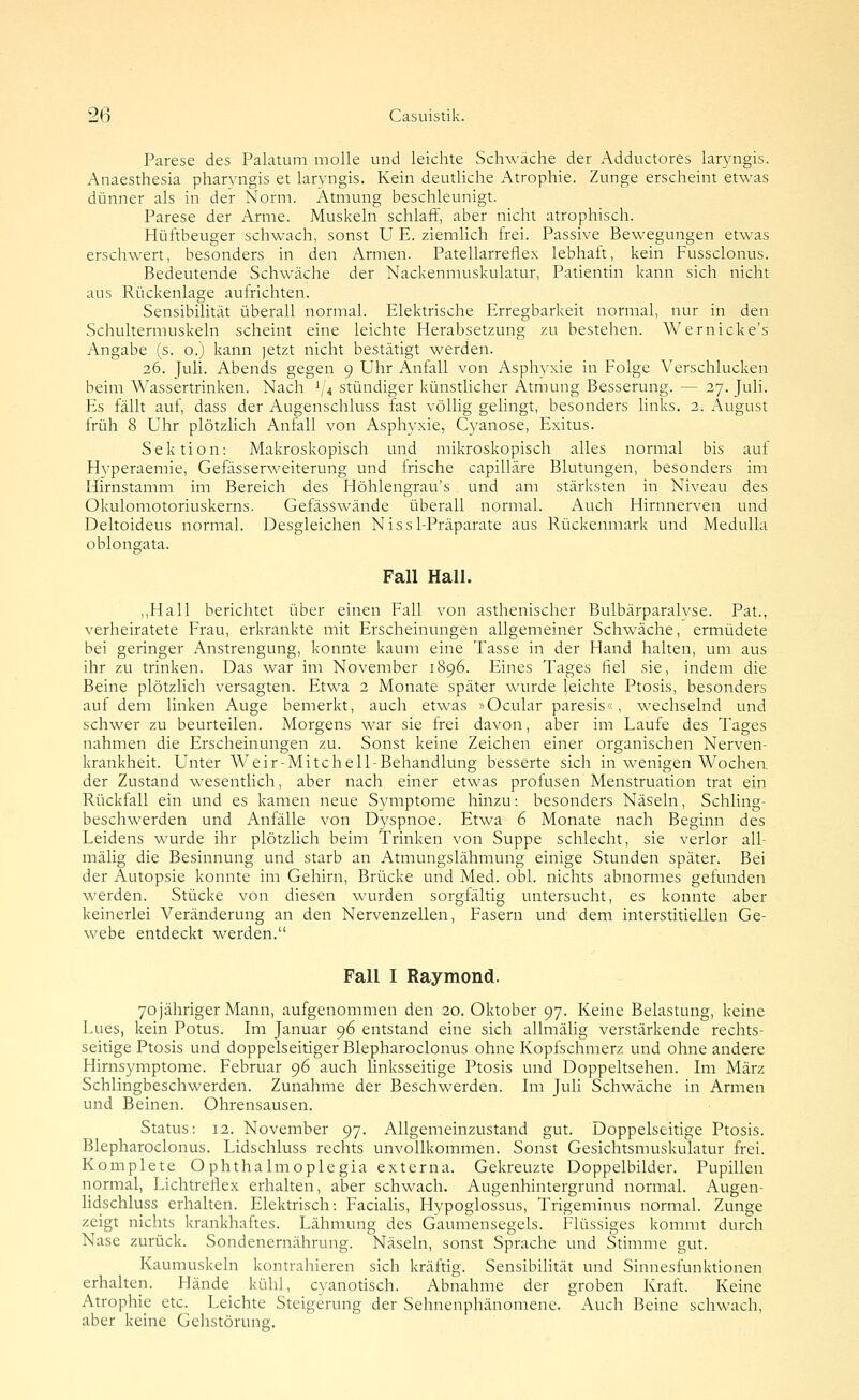 Parese des Palatum molle und leichte Schwäche der Adductores laryngis. Anaesthesia pharyngis et laryngis. Kein deutliche Atrophie. Zunge erscheint etwas dünner als in der Norm. Atmung beschleunigt. Parese der Arme. Muskeln schlaff, aber nicht atrophisch. Hüftbeuger schwach, sonst U E. ziemlich frei. Passive Bewegungen etwas erschwert, besonders in den Armen. Patellarreflex lebhaft, kein Fussclonus. Bedeutende Schwäche der Nackenmuskulatur, Patientin kann sich nicht aus Rückenlage aufrichten. Sensibilität überall normal. Elektrische Erregbarkeit normal, nur in den Schultermuskeln scheint eine leichte Herabsetzung zu bestehen. Wernicke's Angabe (s. o.) kann jetzt nicht bestätigt werden. 26. Juli. Abends gegen 9 Uhr Anfall von Asphyxie in Folge Verschlucken beim Wassertrinken. Nach ^'4 stündiger künstlicher Atmung Besserung. — 27. Juli. Es fällt auf, dass der Augenschluss fast völlig gehngt, besonders links. 2. August früh 8 Uhr plötzlich Anfall von Asphyxie, Cyanose, Exitus. Sektion: Makroskopisch und mikroskopisch alles normal bis auf Hyperaemie, Gefässerweiterung und frische capilläre Blutungen, besonders im Hirnstamm im Bereich des Höhlengrau's und am stärksten in Niveau des Okulomotoriuskerns. Gefässwände überall normal. Auch Hirnnerven und Deltoideus normal. Desgleichen Nissl-Präparate aus Rückenmark und Medulla oblongata. Fall Hall. ,,Hall berichtet über einen Fall von asthenischer Bulbärparalyse. Pat., verheiratete Frau, erkrankte mit Erscheinungen allgemeiner Schwäche, ermüdete bei geringer Anstrengung, konnte kaum eine Tasse in der Hand halten, um aus ihr zu trinken. Das war im November 1896. Eines Tages fiel sie, indem die Beine plötzlich versagten. Etwa 2 Monate später wurde leichte Ptosis, besonders auf dem linken Auge bemerkt, auch etwas »Ocular paresis«, wechselnd und schwer zu beurteilen. Morgens war sie Irei davon, aber im Laufe des Tages nahmen die Erscheinungen zu. Sonst keine Zeichen einer organischen Nerven- krankheit. Unter Weir-Mitcheil-Behandlung besserte sich in wenigen Wochen, der Zustand wesentlich, aber nach einer etwas profusen Menstruation trat ein Rückfall ein und es kamen neue Symptome hinzu: besonders Näseln, Schling- beschwerden und Anfälle von Dyspnoe. Etwa 6 Monate nach Beginn des Leidens wurde ihr plötzlich beim Trinken von Suppe schlecht, sie verlor all- mälig die Besinnung und starb an Atmungslähmung einige Stunden später. Bei der Autopsie konnte im Gehirn, Brücke und Med. obl. nichts abnormes gefunden werden. Stücke von diesen wurden sorgfältig untersucht, es konnte aber keinerlei Veränderung an den Nervenzellen, Fasern und dem interstitiellen Ge- webe entdeckt werden. Fall I Raymond. 70 jähriger Mann, aufgenommen den 20. Oktober 97. Keine Belastung, keine Lues, kein Potus. Im Januar 96 entstand eine sich allmähg verstärkende rechts- seitige Ptosis und doppelseitiger Blepharoclonus ohne Kopfschmerz und ohne andere Hirnsymptome. Februar 96 auch linksseitige Ptosis und Doppeltsehen. Lii März Schlingbeschwerden. Zunahme der Beschwerden. Im Juli Schwäche in Armen und Beinen. Ohrensausen. Status: 12. November 97. Allgemeinzustand gut. Doppelseitige Ptosis. Blepharoclonus. Lidschluss rechts unvollkommen. Sonst Gesichtsmuskulatur frei. Komplete O phthalmoplegia externa. Gekreuzte Doppelbilder. Pupillen normal, Lichtreflex erhalten, aber schwach. Augenhintergrund normal. Augen- lidschluss erhalten. Elektrisch: Facialis, Hypoglossus, Trigeminus normal. Zunge zeigt nichts krankhaftes. Lähmung des Gaumensegels. Flüssiges kommt durch Nase zurück. Sondenernährung. Näseln, sonst Sprache und Stimme gut. Kaumuskeln kontrahieren sich kräftig. Sensibihtät und Sinnesfunktionen erhahen. Hände kühl, cyanotisch. Abnahme der groben Kraft. Keine Atrophie etc. Leichte Steigerung der Sehnenphänomene. Auch Beine schwach, aber keine Gehstörung.