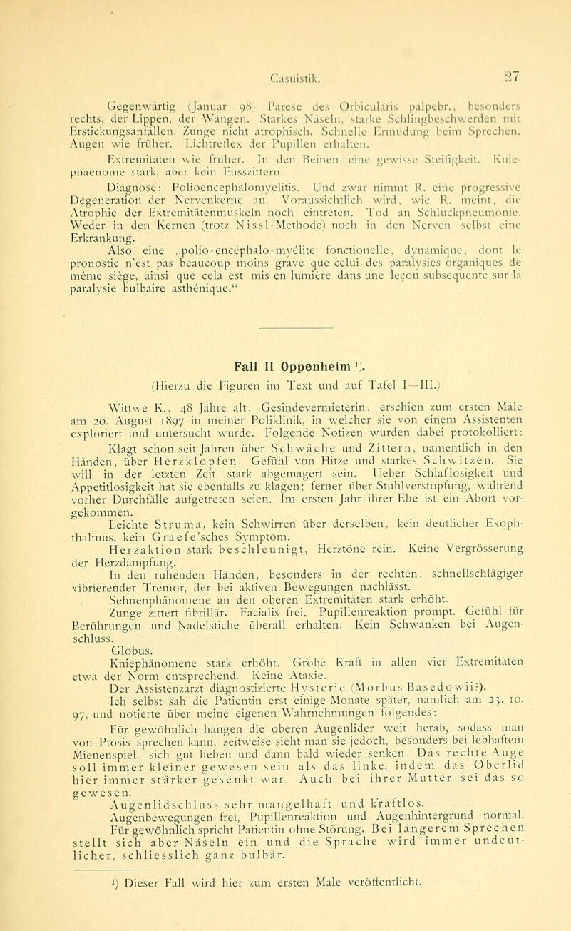 Gegenwärtig (Januar 98J Parese des Orbiciüaris palpcbr., besonders rechts, der Lippen, der Wangen. Starkes Näseln, starke Schlingbeschwerden mit Erstickungsanfällen, Zunge nicht atrophisch. Schnelle J-rmüdung beim Sprechen. Augen wie früher. Lichtreflex der Pupillen erhalten. Extremitäten wie früher. In den Beinen eine gewisse Steiligkeil. Knie- phaenome stark, aber kein Fusszittern. Diagnose: Polioencephalomyelitis. Und zwar nimmt R. eine progressive Degeneration der Nervenkerne an. Voraussichtlich wird, wie R. meint, die Atrophie der Extremitätenmuskeln noch eintreten. Tod an Schluckpneumonie. Weder in den Kernen (trotz Nissl-Methode) noch in den Nerven selbst eine Erkrankung. Also eine ,,polio-encephalo-myelite fonctionelle, dynamique, dont le pronostic n'est pas beaucoup moins grave que celui des paralysies organiques de meme siege, ainsi que cela est mis en lumiere dans une le^on subsequente sur la paralysie bulbaire asthenique. Fall II Oppenheim ^j. (Hierzu die Eiguren im Text und auf Tafel 1—IIL) Wittwe K., 48 Jahre alt, Gesindevermieterin, erschien zum ersten Male am 20. August 1897 in meiner PolikHnik, in welcher sie von einem Assistenten exploriert und untersucht wurde. Folgende Notizen wurden dabei protokolliert: Klagt schon seit Jahren über Schwäche und Zittern, namentHch in den Händen, über Herzklopfen, Gefühl von Hitze und starkes Schwitzen. Sie will in der letzten Zeit stark abgemagert sein. Ueber Schlaflosigkeit und Appetitlosigkeit hat sie ebenfalls zu klagen; ferner über Stuhlverstopfung, während vorher Durchfälle aufgetreten seien. Im ersten Jahr ihrer Ehe ist ein Abort vor- gekommen. Leichte Struma, kein Schwirren über derselben, kein deuthcher Exoph- thalmus, kein Graefe'sches Symptom. Herzaktion stark beschleunigt, Herztöne rein. Keine Vergrösserung der Herzdämpfung. In den ruhenden Händen, besonders in der rechten, schnellschlägiger vibrierender Tremor, der bei aktiven Bewegungen nachlässt. Sehnenphänomene an den oberen Extremitäten stark erhöht. Zunge zittert fibrillär. Facialis frei. Pupillenreaktion prompt. Gefühl für Berührungen und Nadelstiche überall erhalten.. Kein Schwanken bei Augen- schluss. Globus. Kniephänomene stark erhöht. Grobe Kraft in allen vier Extremitäten etwa der Norm entsprechend. Keine Ataxie. Der Assistenzarzt diagnostizierte Hysterie (Morbus Basedowii?). Ich selbst sah die Patientin erst einige Monate später, nämlich am 23. 10. 97, und notierte über meine eigenen Wahrnehmungen folgendes: Für gewöhnüch hängen die oberen AugenUder weit herab, sodass man von Ptosis sprechen kann, zeitweise sieht man sie jedoch, besonders bei lebhaftem Mienenspiel, sich gut heben und dann bald wieder senken. Das rechte Auge soll immer kleiner gewesen sein als das linke, indem das Oberlid hier immer stärker gesenkt war. Auch bei ihrer Mutter sei das so gewesen. Augenlidschluss sehr mangelhaft und kraftlos. Augenbewegungen frei, Pupillenreaktion und Augenhintergrund normal. Für gewöhnlich spricht Patientin ohne Störung. Bei längerem Sprechen stellt sich aber Näseln ein und die Sprache wird immer undeut- licher, schliesslich ganz bulbär. >■) Dieser Fall wird hier zum ersten Male veröflfentHcht.