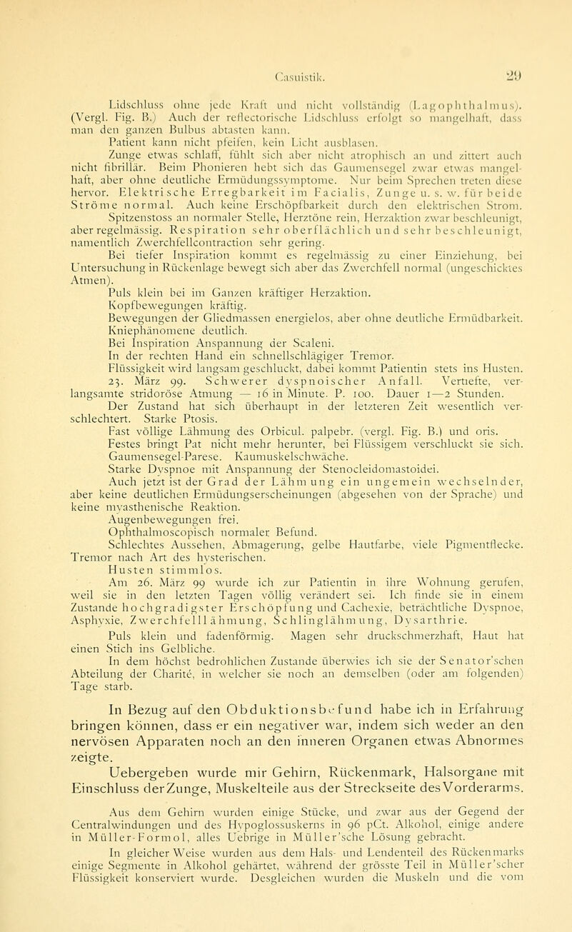 Lidschluss ohne jede Kraft und nielit vollständi«^ (l.a^ o p li lli ;i i in us). (Vergl. Fig. H.) Auch der reflectorische Lidschluss erfolgt so mangelliall, dass man den ganzen Bulbus abtasten kann. Patient kann niclit pfeifen, kein Licht ausblasen. Zunge etwas schlaff, fühlt sich aber nicht atrophisch an und zittert auch nicht fibrilUlr. Beim Phonieren hebt sich das Gaumensegel zwar etwas mangel- haft, aber ohne deutliche Ermüdungssymptome. Nur beim Sprechen treten diese hervor. Elektrische Erregbarkeit im Facialis, Zunge u. s. w. für beide Ströme normal. Auch keine Erschöpfbarkeit durch den elektrischen Strom. Spitzenstoss an normaler Stelle, Herztöne rein, Merzaktion zwar beschleunigt, aber regelmässig. Respiration sehr oberflächlich und sehr beschleunigt, namentlich Zwerchfellcontraction sehr gering. Bei tiefer Inspiration kommt es regelmässig zu einer Einziehung, bei Untersuchung in Rückenlage bewegt sich aber das Zwerchfell normal (ungeschicktes Atmen). Puls klein bei im Ganzen kräftiger Herzaktion. Kopfbewegungen kräftig. Bewegungen der Gliedmassen energielos, aber ohne deutliche Ermüdbarkeit. Kniephänomene deutlich. Bei Inspiration Anspannung der Scaleni. In der rechten Hand ein schnellschlägiger Tremor. Flüssigkeit wird langsam geschluckt, dabei kommt Patientin stets ins Husten. 23. März 99. Schwerer dvspnoischer Anfall. Vertiefte, ver- langsamte stridoröse Atmung — 16 in Minute. P. 100. Dauer i—2 Stunden. Der Zustand hat sich überhaupt in der letzteren Zeit wesentlich ver- schlechtert. Starke Ptosis. Fast völlige Lähmung des Orbicul. palpebr. (vergl. Fig. B.) und oris. Festes bringt Pat nicht mehr herunter, bei Flüssigem verschluckt sie sich. GaumensegeLParese. Kaumuskelschwäche. Starke Dyspnoe mit Anspannung der Stenocleidomastoidei. Auch jetzt ist der Grad der Lähmung ein ungemein wechselnder, aber keine deutlichen Ermüdungserscheinungen (abgesehen von der Sprache) und keine myasthenische Reaktion. Augenbewegungen frei. Ophthalmoscopisch normaler Befund. Schlechtes Aussehen, Abmagerung, gelbe Hautfarbe, viele Pigmentflecke. Tremor nach Art des hysterischen. Husten stimmlos. Am 26. März 99 wurde ich zur Patientin in ihre Wohnung gerufen, weil sie in den letzten Tagen völlig verändert sei. Ich finde sie in einem Zustande ho chgradi gster Erschöpfung und Cachexie, beträchtliche Dyspnoe, Asphyxie, Zwerchfelllähmung, Schlinglähmung, Dysarthrie. Puls klein und fadenförmig. Magen sehr druckschmerzhaft. Haut hat einen Stich ins Gelbliche. In dem höchst bedrohüchen Zustande überwies ich sie der S enator'schen Abteilung der Charitc, in welcher sie noch an demselben (oder am folgenden) Tage starb. In Bezug auf den Obduktionsbi-'fund habe ich in Erfahrung- bringen können, dass er ein negativer war, indem sich weder an den nervösen Apparaten noch an den inneren Organen etwas Abnormes zeigte. Uebergeben wurde mir Gehirn, Rückenmark, Halsorgane mit Einschluss der Zunge, Muskelteile aus der Streckseite des Vorderarms. Aus dem Gehirn wurden einige Stücke, und zwar aus der Gegend der Centralwindungen und des Hypoglossuskerns in 96 pCt. Alkohol, einige andere in Müller-Formol, alles Uebrige in MüUer'sche Lösung gebracht. In gleicherweise wurden aus dem Hals- und Lendenteil des Rückenmarks einige Segmente in Alkohol gehärtet, während der grösste Teil in Müller'scher Flüssigkeit konserviert wurde. Desgleichen wurden die Muskeln und die vom