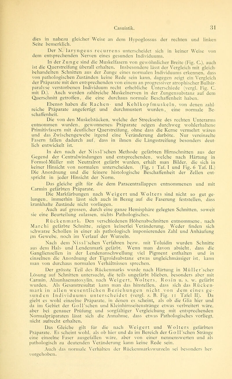 dies in nahezu gleicher Weise an dem Hvpoglossus der rechten und Hnken Seite bemerkhch. Der N. laryngeus recurrens unterscheidet sich in keiner Weise von dem entsprechenden Nerven eines gesunden Individuums. In der Zunge sind die Muskelfasern von gewöhnhcher Breite fl-ig. C), auch ist die duerstreifung überall erhalten. Insbesondere lässt der Vergleich mit gleich- behandelten Schnitten aus der Zunge eines normalen Individuums erkennen, dass von pathologischen Zuständen keine Rede sein kann, dagegen zeigt ein Vergleicli der Präparate mit den entsprechenden von einem an progressiver atrophischer Bulbär- paralvse verstorbenen Individuum recht erhebliche Unterschiede (vergl. Fig. C. mit D.). Auch werden zahlreiche Muskelnerven in der Zungensubstanz auf dem Querschnitt getroffen, die eine durchaus normale Beschaffenheit haben. Ebenso haben die Rachen- und Kehlkopfmuskeln, von denen zahl- reiche Präparate angefertigt und durchmustert wurden, eine normale Be- schaffenheit. Die von den Muskelstücken, welche der Streckseite des rechten Unterarms entnommen wurden, gewonnenen Präparate zeigen durchweg wohlerhaltene Primitivfasern mit deutlicher Q.uerstreifung, ohne dass die Kerne vermehrt wären und das Zwischengewebe irgend eine Veränderung darböte. Nur vereinzelte Fasern fallen dadurch auf, dass in ihnen die Längsstreifung besonders deut- lich entwickelt ist. In den nach der Nissl'schen Methode gefärbten Hirnschnitten aus der Gegend der Centralwindungen und entsprechenden, welche nach Härtung in Formol-Müller mit Neutralrot gefärbt wurden, erhält man Bilder, die sich in keiner Hinsicht von normalen unterscheiden. (Fig. i Taf. I und Fig. 6 Taf. IL) Die Anordnung und die feinere histologische Beschaffenheit der Zellen ent- spricht in jeder Hinsicht der Norm. Das gleiche gilt für die dem Paracentrallappen entnommenen und mit Carmin gefärbten Präparate. Die Markfärbungen nach Weigert und Wolters sind nicht so gut ge- lungen, immerhin lässt sich auch in Bezug auf die Faserung feststellen, dass krankhafte Zustände nicht vorliegen. Auch auf grossen, durch eine ganze Hemisphäre gelegten Schnitten, soweit sie eine Beurteilung zulassen, nichts Pathologisches. Rückenmark. Den verschiedenen Höhenabschnitten entnommene, nach Marchi gefärbte Schnitte, zeigen keinerlei Veränderung. Weder finden sich schwarze Schollen in einer als pathologisch imponierenden Zahl und Anhäufung im Gewebe, noch im Verlauf der Wurzeln. Nach dem Nissl'schen Verfahren bezw. mit Toluidin wurden Schnitte aus dem Hals- und Lendenmark gefärbt. Wenn man davon absieht, dass die Ganglienzellen in der Lendenanschwellung viel Pigment enthalten und in einzelnen die Anordnung der Tigroidsubstanz etwas ungleichmässiger ist, kann man von durchaus normalen Verhältnissen sprechen. Der grösste Teil des Rückenmarks wurde nach Härtung in Müller'scher Lösung auf Schnitten untersucht, die teils ungefärbt blieben, besonders aber mit Carmin, Alaunhaematoxylin, nach Weigert, Wolters, Rosin u. s. w. gefärbt wurden. Als Gesamtresultat kann man das hinstellen, dass sich das Rücken- mark in allen wesentlichen Beziehungen nicht von dem eines ge- sunden Individuums unterscheidet (vergl. z. B. Fig. ii Tafel II). Da giebt es wohl einzelne Präparate, in denen es scheint, als ob die Glia hier und da im Gebiet der Goll'schen und Kleinhirnseitenstränge etwas verbreitert wäre, aber bei genauer Prüfung und sorgfältiger Vergleichung mit entsprechenden Normalpräparaten lässt sich die Annahme, dass etwas Pathologisches vorliegt, nicht aufrecht erhalten. Das Gleiche gilt für die nach Weigert und Wolters gefärbten Präparate. Es scheint wohl, als ob hier und da im Bereich der Goll'schen Stränge eine einzelne Faser ausgefallen wäre, aber von einer nennenswerten und als pathologisch zu deutenden Veränderung kann keine Rede sein. Auch das normale Verhalten der Rückenmarkswurzeln sei besonders her- vorgehoben.