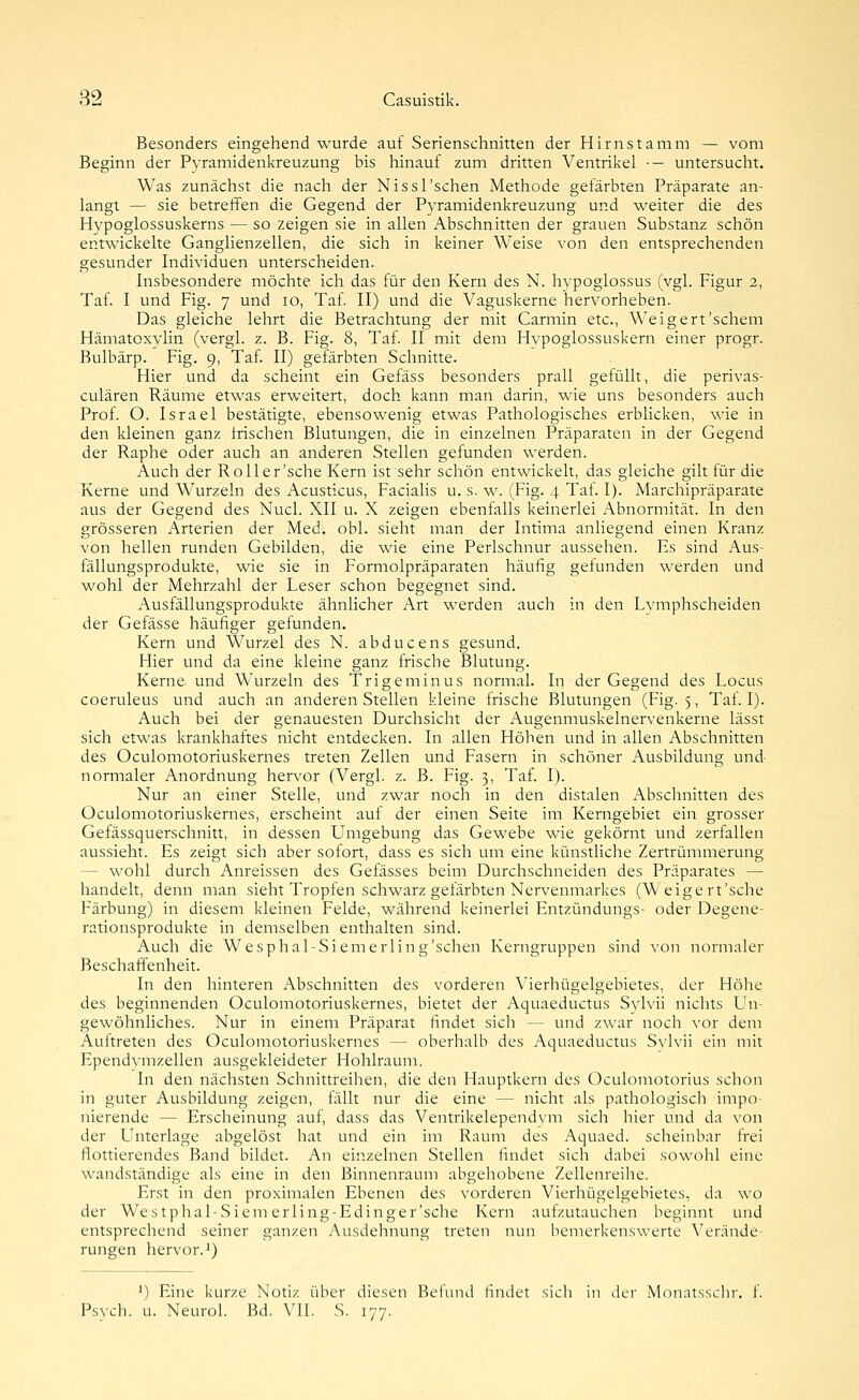 Besonders eingehend wurde auf Serienschnitten der Hirnstamm — vom Beginn der Pyramidenkreuzung bis hinauf zum dritten Ventrikel ■- untersucht. Was zunächst die nach der Nissl'schen Methode gefärbten Präparate an- langt — sie betreffen die Gegend der Pyramidenkreuzung und weiter die des Hypoglossuskerns — so zeigen sie in allen Abschnitten der grauen Substanz schön entwickelte Ganglienzellen, die sich in keiner Weise von den entsprechenden gesunder Individuen unterscheiden. Insbesondere möchte ich das für den Kern des N. hypoglossus (vgl. Figur 2, Taf I und Fig. 7 und 10, Taf II) und die Vaguskerne hervorheben. Das gleiche lehrt die Betrachtung der mit Carmin etc., Weigert'schem Hämatoxylin (vergl. z. B. Fig. 8, Taf II mit dem Hvpoglossuskern einer progr. Bulbärp. Fig. 9, Taf II) gefärbten Schnitte. Hier und da scheint ein Gefäss besonders prall gefüllt, die perivas- culären Räume etwas erweitert, doch kann man darin, wie uns besonders auch Prof. O. Israel bestätigte, ebensowenig etwas Pathologisches erblicken, wie in den kleinen ganz irischen Blutungen, die in einzelnen Präparaten in der Gegend der Raphe oder auch an anderen Stellen gefunden werden. Auch der Roll er'sehe Kern ist sehr schön entwickelt, das gleiche gilt für die Kerne und Wurzeln des Acusticus, Facialis u. s. w. (Fig. 4 Taf. I). Marchipräparate aus der Gegend des Nucl. XII u. X zeigen ebenfalls keinerlei Abnormität. In den grösseren Arterien der Med. obl. sieht man der Intima anliegend einen Kranz von hellen runden Gebilden, die wie eine Perlschnur aussehen. Es sind Aus- fällungsprodukte, wie sie in Formolpräparaten häufig gefunden werden und wohl der Mehrzahl der Leser schon begegnet sind. Ausfällungsprodukte ähnlicher Art werden auch in den Lvmphscheiden der Gefässe häufiger gefunden. Kern und Wurzel des N. abducens gesund. Hier und da eine kleine ganz frische Blutung. Kerne und Wurzeln des Trigeminus normal. In der Gegend des Locus coeruleus und auch an anderen Stellen kleine frische Blutungen (Fig. 5, Taf. I). Auch bei der genauesten Durchsicht der Augenmuskelnervenkerne lässt sich etwas krankhaftes nicht entdecken. In allen Höhen und in allen Abschnitten des Oculomotoriuskernes treten Zellen und Fasern in schöner Ausbildung und- normaler Anordnung hervor (Vergl. z. B. Fig. 3, Taf. I). Nur an einer Stelle, und zwar noch in den distalen Abschnitten des Oculomotoriuskernes, erscheint auf der einen Seite im Kerngebiet ein grosser Gefässquerschnitt, in dessen Umgebung das Gewebe wie gekörnt und zerfallen aussieht. Es zeigt sich aber sofort, dass es sich um eine künstliche Zertrümmerung — wohl durch Anreissen des Gefässes beim Durchschneiden des Präparates — handelt, denn man sieht Tropfen schwarz gefärbten Nervenmarkes (W eige rt'sche Färbung) in diesem kleinen Felde, während keinerlei Entzündungs- oder Degene- rationsprodukte in demselben enthalten sind. Auch die Wesphal-Siemerling'schen Kerngruppen sind von normaler Beschaffenheit. In den hinteren Abschnitten des vorderen Vierhügelgebietes, der Höhe des beginnenden Oculomotoriuskernes, bietet der Aquaeductus Sylvii nichts Un- gewöhnliches. Nur in einem Präparat findet sich — und zwar noch vor dem Auftreten des Oculomotoriuskernes — oberhalb des Aquaeductus Svlvii ein mit Ependvmzellen ausgekleideter Hohlraum. In den nächsten Schnittreihen, die den Hauptkern des Oculomotorius schon in guter Ausbildung zeigen, fällt nur die eine — nicht als pathologisch impo- nierende — Erscheinung auf, dass das Ventrikelependvm sich liier und da von der Unterlage abgelöst hat und ein im Raum des Aquaed. scheinbar frei flottierendes Band bildet. An einzelnen Stellen findet sich dabei sowohl eine wandständige als eine in den Binnenraum abgehobene Zellenreihe. Erst in den proximalen Ebenen des vorderen Vierhügelgebietes, da wo der Wes tphal-Siem erling-Edinger'sche Kern aufzutauchen beginnt und entsprechend seiner ganzen Ausdehnung treten nun bemerkenswerte Verände- rungen hervor. 1) ') Eine kurze Notiz über diesen Befund findet sich in der Monatsscln-, f. Psych, u. Neurol. Bd. VII. S. 177.