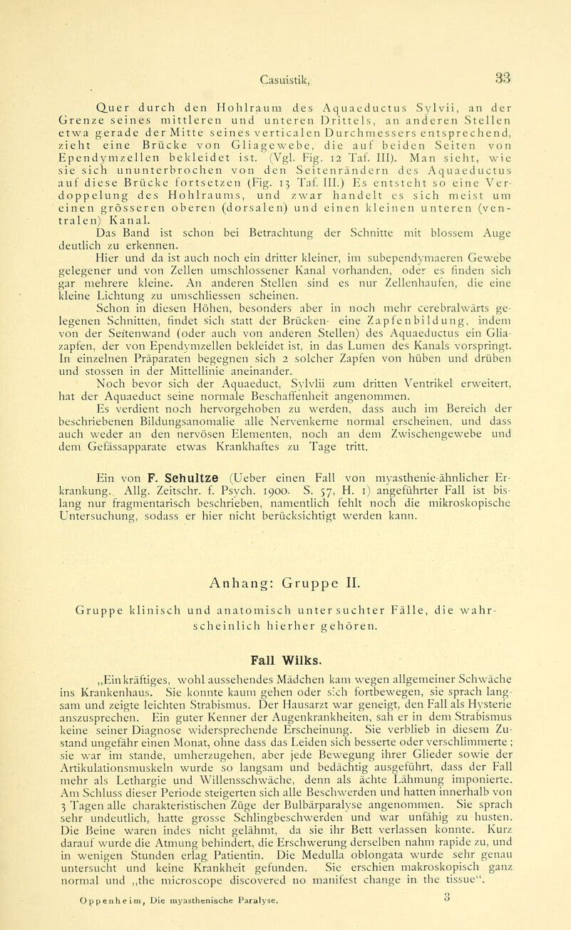 Q.uer durch den Hohlraum des Aquaeductus Sylvii, an der Grenze seines mittleren und unteren Drittels, an anderen Stellen etwa gerade der Mitte seines verticalen Durchmessers entsprechend, zieht eine Brücke von Gliagewebe, die auf beiden Seiten von EpendymZellen bekleidet ist. (Vgl. Fig. 12 Taf. IIl). Man sieht, wie sie sich ununterbrochen von den Seitenrändern des Aquaeductus auf diese Brücke fortsetzen (Fig. 13 Taf. III.) Es entsteht so eine Ver- doppelung des Hohlraums, und zwar handelt es sich meist um einen grösseren oberen (dorsalen) und einen kleinen unteren (ven- tralen) Kanal. Das Band ist schon bei Betrachtung der Schnitte mit blossem Auge deutlich zu erkennen. Hier und da ist auch noch ein dritter kleiner, im subependymaeren Gewebe gelegener und von Zellen umschlossener Kanal vorhanden, oder es finden sich gar mehrere kleine. An anderen Stellen sind es nur Zellenhaufen, die eine kleine Lichtung zu umschliessen scheinen. Schon in diesen Höhen, besonders aber in noch mehr cerebralwärts ge- legenen Schnitten, findet sich statt der Brücken- eine Zapfenbildung, indem von der Seitenwand (oder auch von anderen Stellen) des Aquaeductus ein Glia- zapfen, der von Ependvmzellen bekleidet ist, in das Lumen des Kanals vorspringt. In einzelnen Präparaten begegnen sich 2 solcher Zapfen von hüben und drüben und stossen in der Mittellinie aneinander. Noch bevor sich der Aquaeduct, Svlvlii zum dritten Ventrikel erweitert, hat der Aquaeduct seine normale Beschaff'enheit angenommen. Es verdient noch hervorgehoben zu werden, dass auch im Bereich der beschriebenen Bildungsanomalie alle Nervenkerne normal erscheinen, und dass auch weder an den nervösen Elementen, noch an dem Zwischengewebe und dem Gefässapparate etwas Krankhaftes zu Tage tritt. Ein von F. Sehultze (Ueber einen Fall von myasthenie-ähnlicher Er- krankung. Allg. Zeitschr. f. Psych. 1900. S. 57, H. i) angeführter Fall ist bis- lang nur fragmentarisch beschrieben, namentlich fehlt noch die mikroskopische Untersuchung, sodass er hier nicht berücksichtigt werden kann. Anhang: Gruppe II. Gruppe klinisch und anatomisch untersuchter Fälle, die wahr- scheinlich hierher gehören. Fall Wilks. ,,Ein kräftiges, wohl aussehendes Mädchen kam wegen allgemeiner Schwäche ins Krankenhaus. Sie konnte kaum gehen oder sich fortbewegen, sie sprach lang- sam und zeigte leichten Strabismus. Der Hausarzt war geneigt, den Fall als Hysterie auszusprechen. Ein guter Kenner der Augenkrankheiten, sah er in dem Strabismus keine seiner Diagnose widersprechende Erscheinung. Sie verblieb in diesem Zu- stand ungefähr einen Monat, ohne dass das Leiden sich besserte oder verschhmmerte ; sie war im stände, umherzugehen, aber jede Bewegung ihrer Glieder sowie der Artikulationsmuskeln wurde so langsam und bedächtig ausgeführt, dass der Fall mehr als Lethargie und Willensschwäche, denn als ächte Lähmung imponierte. Am Schluss dieser Periode steigerten sich alle Beschwerden und hatten innerhalb von 3 Tagen alle charakteristischen Züge der Bulbärparalyse angenommen. Sie sprach sehr undeutlich, hatte grosse Schhngbeschwerden und war unfähig zu husten. Die Beine waren indes nicht gelähmt, da sie ihr Bett verlassen konnte. Kurz darauf wurde die Atmung behindert, die Erschwerung derselben nahm rapide zu, und in wenigen Stunden erlag Patientin. Die MeduUa oblongata wurde sehr genau untersucht und keine Krankheit gefunden. Sie erschien makroskopisch ganz normal und ,,the microscope discovered no manifest change in the tissue. Oppenheim, Die myasthenische Paralyse. ^