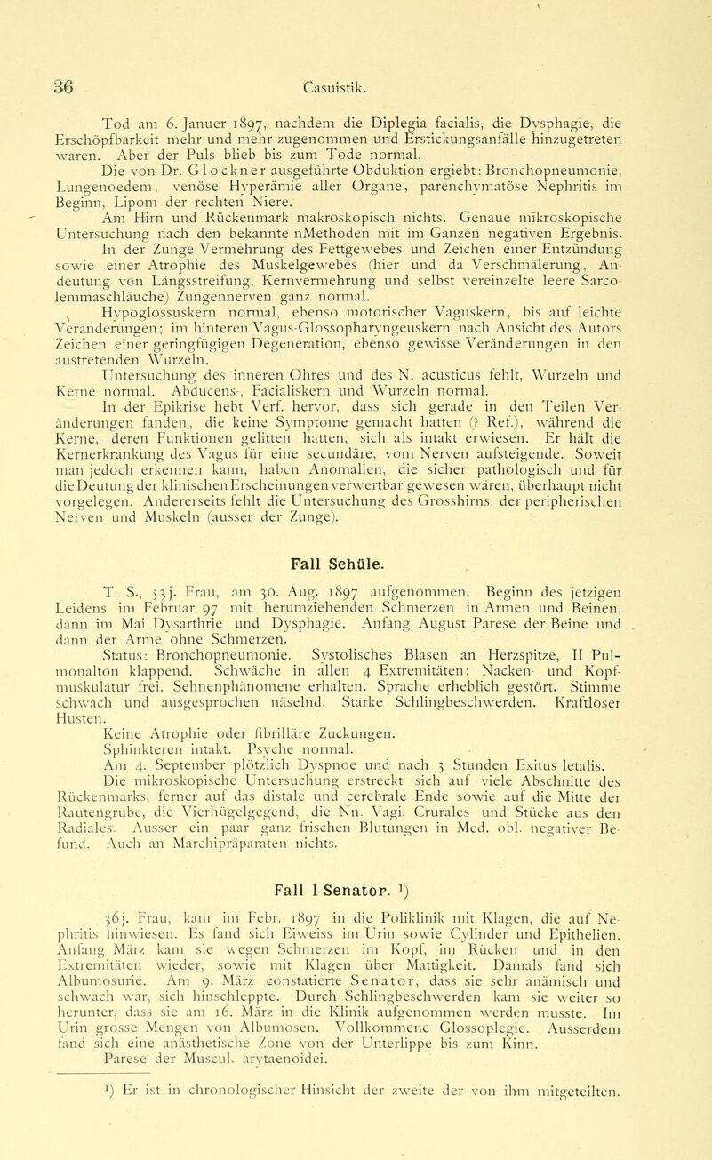 Tod am 6. Januer 1897, nachdem die Diplegia facialis, die Dysphagie, die Erschöpfbarkeit mehr und mehr zugenommen und Erstickungsanfälle hinzugetreten waren. Aber der Puls blieb bis zum Tode normal. Die von Dr. Glockner ausgeführte Obduktion ergiebt: Bronchopneumonie, Lungenoedem, venöse Hyperämie aller Organe, parenchymatöse Nephritis im Beginn, Lipom der rechten Niere. Am Hirn und Rückenmark makroskopisch nichts. Genaue mikroskopische Untersuchung nach den bekannte nMethoden mit im Ganzen negativen Ergebnis. In der Zunge Vermehrung des Fettgewebes und Zeichen einer Entzündung sowie einer Atrophie des Muskelgewebes (hier und da Verschmälerung, An- deutung von Längsstreifung, Kernvermehrung und selbst vereinzelte leere Sarco- lemmaschläuche) Zungennerven ganz normal. ^ Hypoglossuskern normal, ebenso motorischer Vaguskern, bis auf leichte Veränderungen; im hinteren Vagus-Glossopharyngeuskern nach Ansicht des Autors Zeichen einer geringfügigen Degeneration, ebenso gewisse Veränderungen in den austretenden Wurzeln. Untersuchung des inneren Ohres und des N. acusticus fehlt, Wurzeln und Kerne normal. Abducens-, Facialiskern und Wurzeln normal. In' der Epikrise hebt Verf. hervor, dass sich gerade in den Teilen Ver- änderungen fanden, die keine Symptome gemacht hatten (? Ref.), während die Kerne, deren Funktionen gelitten hatten, sich als intakt erwiesen. Er hält die Kernerkrankung des Vagus iür eine secundäre, vom Nerven aufsteigende. Soweit man jedoch erkennen kann, haben Anomalien, die sicher pathologisch und für die Deutung der klinischen Erscheinungen verwertbar gewesen wären, überhaupt nicht vorgelegen. Andererseits fehlt die Untersuchung des Grosshirns, der peripherischen Nerven und Muskeln (ausser der Zunge). Fall Sehüle. T. S., 5 3J. Frau, am 30. Aug. 1897 aufgenommen. Beginn des jetzigen Leidens im Februar 97 mit herumziehenden Schmerzen in Armen und Beinen, dann im Mai Dvsarthrie und D^'sphagie. Anfang August Parese der Beine und dann der Arme ohne Schmerzen. Status: Bronchopneumonie. Systolisches Blasen an Herzspitze, II Pul- monalton klappend. Schwäche in allen 4 Extremitäten; Nacken- und Kopf- muskulatur frei. Sehnenphänomene erhalten. Sprache erhebhch gestört. Stimme schwach und ausgesprochen näselnd. Starke Schlingbeschwerden. Kraftloser Husten. Keine Atrophie oder fibrilläre Zuckungen. Sphinkteren intakt. Psyche normal. Am 4. September plötzHch Dyspnoe und nach 3 Stunden Exitus letalis. Die mikroskopische Untersuchung erstreckt sich auf viele Abschnitte des Rückenmarks, ferner auf das distale und cerebrale Ende sowie auf die Mitte der Rautengrube, die Vierhügelgegend, die Nn. Vagi, Crurales und Stücke aus den Radiales. Ausser ein paar ganz Irischen Blutungen in Med. obl. negativer Be- fund. Auch an Marchipräparaten nichts. Fall I Senator. ') 36]. Frau, kam im Febr. 1897 in die Poliklinik mit Klagen, die auf Ne- phritis liinwiesen. Es fand sich Eiweiss im Urin sowie Cyünder und Epithelien. Anfang März kam sie wegen Schmerzen im Kopf, im Rücken und in den Extremitäten wieder, sowie mit Klagen über Mattigkeit. Damals fand sich Albumosurie. Am 9. März constatierte Senator, dass sie sehr anämisch und schwach war, sich hinschleppte. Durch Schlingbeschwerden kam sie weiter so herunter, dass sie am 16. März in die Klinik aufgenommen werden musste. Im Urin grosse Mengen von Albumosen. Vollkommene Glossoplegie. Ausserdem fand sich eine anästhetische Zone von der Unterhppe bis zum Kinn. Parese der Muscul. arMaenoidei. 1) Er ist in chronologischer Hinsicht der zweite der von ihm mitgeteilten.