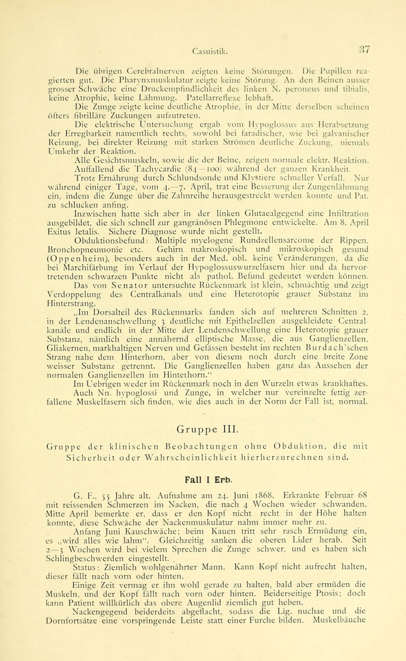 Die übrigen Cerebralnerven zeigten keine Stc'irungen. \)\c i'iipillen rea- gierten gut. Die Pharynxmuskukitur zeigte keine Störung. An den deinen ausser grosser Schwäche eine Druckenipfindhclikeit des linken N. peroneus und tibiahs, keine Atrophie, keine Lähmung. PateUarreflexe lebhaft. Die Zunge zeigte keine deutliche Atrophie, in der Mitte derselben scheinen öfters fibrilläre Zuckungen aufzutreten. Die elektrische Untersuchung ergab vom Fiypoglossus aus Herabsetzung der Erregbarkeit namentlich rechts, sowohl bei laradischer, wie bei galvanischer Reizung, bei direkter Reizung mit starken Strömen deutliche Zuckung, niemals Umkehr der Reaktion. Alle Gesichtsniuskeln, sowie die der Beine, zeigen normale elektr. Reaktion. Auffallend die Tachycardie (84 — 100) während der ganzen Krankheit. Trotz Ernährung durch Schlundsonde und Klystierc schneller Verfall. Nur während einiger Tage, vom 4.—7. April, trat eine Besserung der Zungenlähmung ein, indem die Zunge über die Zahnreihe herausgestreckt werden konnte und Fat. zu schlucken anfing. Inzwischen hatte sich aber in der linken Glutaealgegend eine Infiltration ausgebildet, die sich schnell zur gangränösen Phlegmone entwickelte. Am 8. A.pril Exitus letalis. Sichere Diagnose wurde nicht gestellt. Obduktionsbefund: Multiple myelogene Rundzellensarcome der Rippen, Bronchopneumonie etc. Gehirn makroskopisch und mikroskopisch gesund (Oppenheim), besonders auch in der Med. obl. keine Veränderungen, da die bei Marchifärbung im Verlauf der Hypoglossuswurzelfasern hier und da hervor- tretenden schwarzen Punkte nicht als pathol. Befund gedeutet werden können. Das von Senator untersuchte Rückenmark ist klein, schmächtig und zeigt Verdoppelung des Centralkanals und eine Heterotopie grauer Substanz im Hinterstrang. ,,Im Dorsalteil des Rückenmarks fanden sich auf mehreren Schnitten 2, in der Lendenanschwellung 3 deuthche mit Epithelzellen ausgekleidete CentraL kanäle und endlich in der Mitte der Lendenschwellung eine Heterotopie grauer Substanz, nämlich eine annähernd elliptische Masse, die aus Ganglienzellen, Gliakernen, markhaltigen Nerven und Gefässen besteht im rechten Burdach'schen Strang nahe dem Hinterhorn, aber von diesem noch durch eine breite Zone weisser Substanz getrennt. Die Ganglienzellen haben ganz das Aussehen der normalen Ganglienzellen im Hinterhorn. Im Uebrigen weder im Rückemiiark noch in den Wurzeln etwas krankhaftes. Auch Nn. hvpoglossi und Zunge, in welcher nur vereinzelte fettig zer- fallene Muskelfasern sich finden, wie dies auch in der Norm der Fall ist, normal. Gruppe III. Gruppe der klinischen Beobachtungen ohne Obduktion, die mit Sicherheit oder Wahrscheinlichkeit h i c r h e r z u r e c h n e n sind. Fall I Erli. G. F., 55 Jahre alt. Aufnahme am 24. Juni 1868. Erkrankte Februar 68 mit reissenden Schmerzen im Nacken, die nach 4 Wochen wieder schwanden. Mitte April bemerkte er, dass er den Kopf nicht recht in der Höhe halten konnte, diese Schwäche der Nackenmuskulatur nahm immer mehr zu. Anfang Juni Kauschwäche; beim Kauen tritt sehr rasch Ermüdung ein, es ,,wird alles wie lahm. Gleichzeitig sanken die oberen Lider herab. Seit 2—3 Wochen wird bei vielem Sprechen die Zunge schwer, und es haben sich Schlingbeschwerden eingestellt. Status : Ziemhch wohlgenährter Mann. Kann Kopf nicht aufrecht halten, dieser fällt nach vorn oder hinten. Einige Zeit vermag er ihn wohl gerade zu halten, bald aber ermüden die Muskeln, und der Kopf fäUt nach vorn oder hinten. Beiderseitige Ptosis; doch kann Patient willkürlich das obere AugenUd ziemhch gut heben. Nackengegend beiderdeits abgeflacht, sodass die Lig. nuchae und die Dornfortsätze eine vorspringende Leiste statt einer Furche bilden. Muskelbäuche