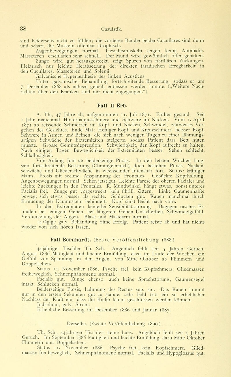 sind beiderseits nicht zu fühlen; die vorderen Ränder beider CucuUares sind dünn und scharf, die Muslvehi offenbar atrophisch. Augenbewegungen normal. Gesichtsmuskeln zeigen keine Anomalie. Masseteren erschlaffen sehr schnell. Der Mund wird gewöhnlich offen gehalten. Zunge wird gut herausgesteckt, zeigt Spuren von fibrillären Zuckungen. Elektrisch nur leichte Herabsetzung der direkten faradischen Erregbarkeit in den CucuUares, Masseteren und Splenii. Galvanische Hyperaesthesie des linken Acusticus. Unter galvanischer Behandlung fortschreitende Besserung, sodass er am 7. Dezember 1868 als nahezu geheilt entlassen werden konnte, (,,Weitere Nach- richten über den Kranken sind mir nicht zugegangen.) Fall U Erb. A. Th., 47 Jahre alt, aufgenommen 11. Juli 1871. Früher gesund. Seit I Jahr manchmal Hinterhauptsschmerz und Schwere im Nacken. Vom i. April 1871 ab reissende Schmerzen im Kopf und Nacken, Schwindel, zeitweises Ver- gehen des Gesichtes. Ende Mai: Heftiger Kopf-und Kreuzschmerz, heisser Kopf, Schwere in Armen und Beinen, die sich nach wenigen Tagen zu einer lähmungs- artigen Schwäche der Extremitäten steigerte, sodass Patient dass Bett hüten musste. Grosse Gemütsdepression. Schwierigkeit, den Kopf aufrecht zu halten. Nach einigen Tagen Beweglichkeit der Extremitäten besser. Sehen schlecht. Schlaflosigkeit. Von Anfang Juni ab beiderseitige Ptosis. In den letzten Wochen lang- sam fortschreitende Besserung (Chiningebrauch), doch bestehen Ptosis, Nacken- schwäche und Gliederschwäche in wechselnder Intensität fort. Status: kräftiger Mann. Ptosis mit secund. Anspannung der Frontales. Gebückte Kopfhaltung. Augenbewegungen normal. Sehen jetzt gut. Leichte Parese der oberen Faciales und leichte Zuckungen in den Frontales. R. Mundwinkel hängt etwas, sonst unterer Facialis frei. Zunge gut vorgestreckt, kein fibrill. Zittern. Linke Gaumenhälfte bewegt sich etwas besser als rechte. Schlucken gut. Kauen manchmal durch Ermüdung der Kaumuskeln behindert. Kopf sinkt leicht nach vorn. In den Extremitäten keinerlei Sensibilitätsstörung Dagegen rasches Er- ■ müden bei einigem Gehen, bei längerem Gehen Unsicherheit, Schwindelgefühl, Verdunkelung der Augen. Blase und Mastdarm normal. 14 tägige galv. Behandlung ohne Erfolg. Patient reiste ab und hat nichts wieder von sich hören lassen. Fall Bernhardt. (Erste Veröffentlichung 1888.) ■ 44 jähriger Tischler Th. Seh. Angeblich fehlt seit 5 Jahren Geruch. August 1886 Mattigkeit und leichte Ermüdung, dazu im Laufe der Wochen ein Gefühl von Spannung in den Augen, von Mitte Oktober ab Flimmern und Doppelsehen. Status II. November 1886. Psyche frei, kein Kopfschmerz. Ghedmassen freibeweglich, Sehnenphänomene normal. Faciahs gut. Zunge ebenso, auch keine Sprachstörung, Gaumensegel intakt, Schlucken normal. Beiderseitige Ptosis, Lähmung des Rectus sup. sin. Das Kauen kommt nur in den ersten Sekunden gut zu stände, sehr bald tritt ein so erheblicher Nachlass der Kraft ein, dass die Kiefer kaum geschlossen werden können. Jodkalium, galv. Strom. ErhebUche Besserung im Dezember 1886 und Januar 1887. Derselbe. (Zweite Veröffentlichung 1890.) Th. Seh., 44jähriger Tischler; keine Lues. Angeblich fehlt seit 5 Jahren Geruch. Im September 1886 Mattigkeit und leichte Ermüdung, dazu Mitte Oktober Flimmern und Doppelsehen. Status II. November 1886. Psyche frei, kein Kopfschmerz. Glied- massen frei beweghch, Sehnenphänomene normal. Facialis und Hypoglossus gut,