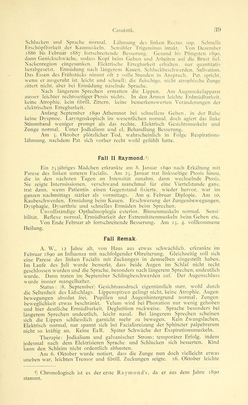 Schlucken und Sprache normal. I.;ihuuui<i; des linken Kectus sup. Schnelle Hrschöpfharkeit der Kaumuskeln. Sensibler Trigeminus intakt. Von Dezember 1886 bis Februar 1887 fortschreitende Besserung. Gesund bis Pfingsten 1890, dann Genickschwäche, sodass Kopf beim Gehen und Arbeiten auf die Brust (lel. Nackenregion eingesunken. J^lektrische l'^rregbarkeit erhalten, nur quantitativ herabgesetzt. Ermüdung nach längerem Kauen, Schluckbeschwerden, Salivation. Das Essen des Frühstücks nimmt oft 2 volle Stunden in Anspruch. Fat. spricht, wenn er ausgeruht ist, leicht und schnell; die fleischige, nicht atrophische Zunge zittert nicht, aber bei Ermüdung näselnde Sprache. Nach längerem Sprechen ermatten die Lippen. Am Augmuskelapparat ausser leichter rechtsseitiger Ptosis nichts. In den Armen leichte Erdmüdbarkeit, keine Atrophie, kein fibrill. Zittern, keine bemerkenswerten Veränderungen der elektrischen Erregbarkeit. Anfang September 1890 Athemnot bei schnellem Gehen, in der Ruhe keine Dyspnoe. Laryngoskopisch im wesentlichen normal, doch agiert das linke Stimmband weniger prompt als das rechte. Elektrisch Gesichtsmuskeln und Zunge normal. Unter Jodkalium und el. Behandlung Besserung. Am 5. Oktober plötzlicher Tod, wahrscheinlich in Folge Respirations- lähmung, nachdem Fat. sich vorher recht wohl s;efühlt hatte. Fall II Raymond.!) Ein 23 jähriges Mädchen erkrankte am 8. Januar 1890 nach Erkältung mit Parese des linken unteren Facialis. Am 25. Januar trat linksseitige Ptosis hinzu, die in den nächsten Tagen an Intensität zunahm, dann wechselnde Ptosis. Sie zeigte Intermissionen, verschwand manchmal für eine Viertelstunde ganz, trat dann, wenn Patientin einen Gegenstand fixierte, wieder hervor, war im ganzen nachmittags stärker als vormittags. Am 9. Februar Diplopie. Am 10. Kaubeschwerden, Ermüdung beim Kauen. Erschwerung der Zungenbewegungen, Dysphagie, Dvsarthrie und schnelles Ermüden beim Sprechen. Unvollständige Opthalmoplegia exterior. Binnenmuskeln normal. Sensi- bilität, Reflexe normal, Ermüdbarkeit der Extremitätenmuskeln beim Gehen etc. Von Ende Februar ab fortschreitende Besserung. Am 15. 4. vollkommene Heilung. Fall Remak. A. W., 12 Jahre alt, von Haus aus etwas schwächhch, erkrankte im Februar 1890 an Influenza mit nachfolgender Ohreiterung. Gleichzeitig soll sich eine Parese des linken Faciahs mit Zuckungen in demselben eingestellt haben. Im Laufe des Juli wurde bemerkt, dass beide Augen im Schlaf nicht recht geschlossen wurden und die Sprache, besonders nach längerem Sprechen, undeuthch wurde. Dann traten im September Schhngbeschwerden auf. Der Augenschluss wurde immer mangelhafter. Status : (8. September) Gesichtsausdruck eigentümlich starr, wohl durch die Seltenheit des Lidschlags. Lippenspitzen gehngt nicht, keine Atrophie, Augen- bewegungen absolut frei. Pupillen und Augenhintergrund normal, Zungen- beweghchkeit etwas beschränkt. Veluni wird bei Phonation nur wenig gehoben und hier deuthche Ermüdbarkeit, Deglutition ruckweise. Sprache besonders bei längerem Sprechen undeuthch, leicht nasal. Bei längerem Sprechen scheinen sich die Lippen schhesshch garnicht mehr zu bewegen. Kein Zwangslachen, Elektrisch normal, nur spannt sich bei Facialisreizung der Sphincter palpebrarum nicht so kräftig an. Keine EaR. Später Schwäche der Exspirationsmuskeln. Therapie: Jodkahum und galvanischer Strom; temporärer Erfolg, iildem jedesmal nach dem Elektrisieren Sprache und Schlucken sich besserten. Kind kann den Schleim nicht ordenthch abhusten. Am 6. Oktober wurde notiert, dass die Zunge nun doch vielleicht etwas uneben war, leichten Tremor und fibrill. Zuckungen zeigte. 16. Oktober leichte 1) Chronologisch ist es der erste Raymond's, da er aus dem Jahre 1890 stammt.