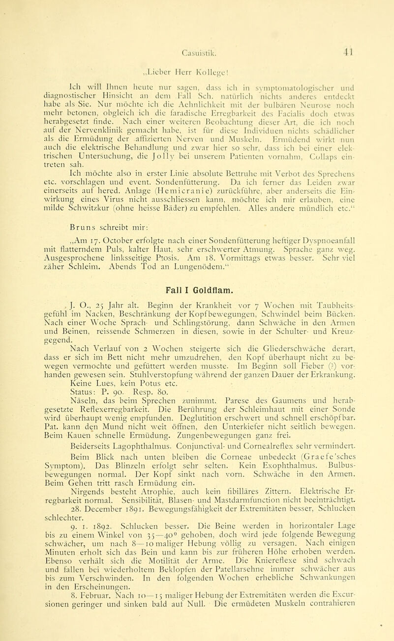 ,,Lieber Herr Kollege! kl) will Ihnen heule nur sagen, dass ich in .svni|itoniaU)l()gisclier und diagnostischer Hinsicht an dem Fall Seh. natürlicli 'nichts anderes entdeckt habe als Sie. Nur möchte ich die Aehnlichkcit mit der bulbären Neurose noch mehr betonen, obgleich ich die iaradische Erregbarkeit des Facialis doch etwas herabgesetzt finde. Nach einer weiteren Beobachtung dieser Art, die ich noch auf der Nervenkhnik gemacht habe, ist für diese Individuen nichts schädlicher als die Ermüdung der affizierten Nerven und Muskehi. Ermüdend wirkt nun auch die elektrische Behandlung und zwar hier so sehr, dass ich bei einer elek- trischen Untersuchung, die Jolly bei unserem Patienten vornahm, Collaps ein- treten sah. Ich möchte also in erster Linie absolute Bettruhe mit Verbot des Sprechens etc. vorschlagen und event. Sondenfütterung. Da ich ferner das Leiden zwar einerseits auf hered. Anlage (Hemicranie) zurückführe, aber anderseits die Ein- wirkung eines Virus nicht ausschliessen kann, möchte ich mir erlauben, eine milde Schwitzkur (ohne heisse Bäder) zu empfehlen. Alles andere mündlich etc. Bruns schreibt mir: ,,Am 17. October erfolgte nach einer Sondenfütterung heftiger Dvspnoeanfall mit flatterndem Puls, kalter Haut, sehr erschwerter Atmung. Sprache ganz weg. Ausgesprochene linksseitige Ptosis. Am 18. Vormittags etwas besser. Sehr viel zäher Schleim. Abends Tod an Lungenödem. Fall I Goldnam. , J. O., 25 Jahr alt. Beginn der Krankheit vor 7 Wochen mit Taubheits- gefühl im Nacken, Beschränkung der Kopf bewegungen, Schwindel beim Bücken. Nach einer Woche Sprach- und Schlingstörung, dann Schwäche in den Armen und Beinen, reissende Schmerzen in diesen, sowie in der Schulter- und Kreuz- gegend. Nach Verlaut von 2 Wochen steigerte sich die Gliederschwäche derart, dass er sich im Bett nicht mehr umzudrehen, den Kopf überhaupt nicht zu be- wegen vermochte und gefüttert werden musste. Im Beginn soll Fieber (?) vor- handen gewesen sein. Stuhlverstopfung während der ganzen Dauer der Erkrankung. Keine Lues, kein Potus etc. Status: P. 90. Resp. 80. Näseln, das beim Sprechen zunimmt. Parese des Gaumens und herab- gesetzte Reflexerregbarkeit. Die Berührung der Schleimhaut mit einer Sonde wird überhaupt wenig empfunden. Deglutition erschwert und schnell erschöpf bar. Pat. kann den Mund nicht weit öff'nen, den Unterkiefer nicht seitlich bewegen. Beim Kauen schnelle Ermüdung. Zungenbewegungen ganz frei. Beiderseits Lagophthalmus. Conjunctival- und Cornealreflex sehr vermindert. Beim Blick nach unten bleiben die Corneae unbedeckt (Graefe'sches Symptom). Das Bhnzeln erfolgt sehr selten. Kein Exophthalmus. Bulbus- bewegungen normal. Der Kopf sinkt nach vorn. Schwäche in den Armen. Beim Gehen tritt rasch Ermüdung ein. Nirgends besteht Atrophie, auch kein fibilläres Zittern. Elektrische Er- regbarkeit normal. Sensibilität, Blasen- und Mastdarmfunction nicht beeinträchtigt. 28. December 1891. Bewegungsfähigkeit der Extremitäten besser, Schlucken schlechter. 9. I. 1892. Schlucken besser. Die Beine werden in horizontaler Lage bis zu einem Winkel von 35—40 gehoben, doch wird jede folgende Bewegung schwächer, um nach 8—lomahger Hebung völlig zu versagen. Nach einigen Minuten erholt sich das Bein und kann bis zur früheren Höhe erhoben werden. Ebenso verhält sich die Motilität der Arme. Die Kniereflexe sind schwach und fallen bei wiederholtem Beklopfen der Patellarsehne immer schwächer aus bis zum Verschwinden. In den folgenden Wochen erhebhche Schwankungen in den Erscheinungen. 8. Februar. Nach 10—15 mahger Hebung der Extremitäten werden die Excur- sionen geringer und sinken bald auf Null. Die ermüdeten Muskeln contrahieren