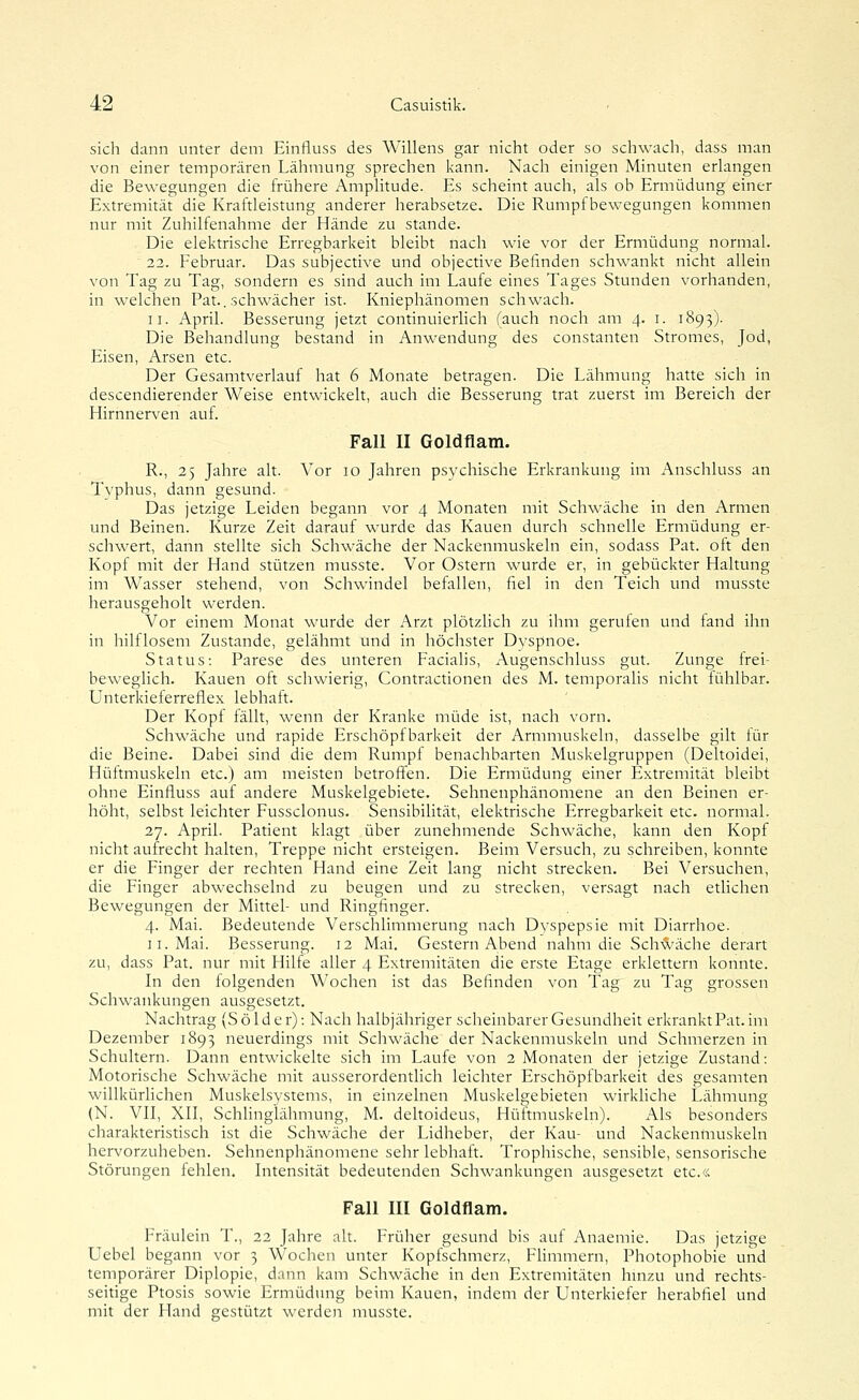 sich dann unter dem Einfluss des Willens gar nicht oder so schwach, dass man von einer temporären Lähmung sprechen kann. Nach einigen Minuten erlangen die Bewegungen die frühere Amplitude. Es scheint auch, als ob Ermüdung einer Extremität die Kraftleistung anderer herabsetze. Die Rumpfbewegungen kommen nur mit Zuhilfenahme der Hände zu stände. Die elektrische Erregbarkeit bleibt nach wie vor der Ermüdung normal. 22. Februar. Das subjective und objective Befinden schwankt nicht allein von Tag zu Tag, sondern es sind auch im Laufe eines Tages Stunden vorhanden, in welchen Pat.. schwächer ist. Kniephänomen schwach. II. April. Besserung jetzt continuierlich (auch noch am 4. i. 1893). Die Behandlung bestand in Anwendung des constanten Stromes, Jod, Eisen, Arsen etc. Der Gesamtverlauf hat 6 Monate betragen. Die Lähmung hatte sich in descendierender Weise entwickelt, auch die Besserung trat zuerst im Bereich der Hirnnerven auf. Fall II Goldflam. R., 25 Jahre alt. Vor 10 Jahren psvchische Erkrankung im Anschluss an Typhus, dann gesund. Das jetzige Leiden begann vor 4 Monaten mit Schwäche in den Armen und Beinen. Kurze Zeit darauf wurde das Kauen durch schnelle Ermüdung er- schwert, dann stellte sich Schwäche der Nackenmuskeln ein, sodass Pat. oft den Kopf mit der Hand stützen musste. Vor Ostern wurde er, in gebückter Haltung im Wasser stehend, von Schwindel befallen, fiel in den Teich und musste herausgeholt werden. Vor einem Monat wurde der Arzt plötzHch zu ihm gerufen und fand ihn in hilflosem Zustande, gelähmt und in höchster Dvspnoe. Status: Parese des unteren Facialis, Augenschluss gut. Zunge frei- beweglich. Kauen oft schwierig, Contractionen des M. temporalis nicht fühlbar. Unterkieferreflex lebhaft. Der Kopf fällt, wenn der Kranke müde ist, nach vorn. Schwäche und rapide Erschöpf barkeit der Armmuskeln, dasselbe gilt für die Beine. Dabei sind die dem Rumpf benachbarten Muskelgruppen (Deltoidei, Hüftmuskeln etc.) am meisten betroffnen. Die Ermüdung einer Extremität bleibt ohne Einfluss auf andere Muskelgebiete. Sehnenphänomene an den Beinen er- höht, selbst leichter Fussclonus. Sensibilität, elektrische Erregbarkeit etc. normal. 27. April. Patient klagt über zunehmende Schwäche, kann den Kopf nicht aufrecht halten, Treppe nicht ersteigen. Beim Versuch, zu schreiben, konnte er die Finger der rechten Hand eine Zeit lang nicht strecken. Bei Versuchen, die Finger abwechselnd zu beugen und zu strecken, versagt nach etlichen Bewegungen der Mittel- und Ringfinger. 4. Mai. Bedeutende Verschlimmerung nach Dyspepsie mit Diarrhoe. II. Mai. Besserung. 12 Mai. Gestern Abend nahm die Sch-^äche derart zu, dass Pat. nur mit Hilfe aller 4 Extremitäten die erste Etage erklettern konnte. In den folgenden Wochen ist das Befinden von Tag zu Tag grossen Schwankungen ausgesetzt. Nachtrag (S ö 1 d e r); Nach halbjähriger scheinbarer Gesundheit erkrankt Pat. im Dezember 1893 neuerdings mit Schwäche der Nackenmuskeln und Schmerzen in Schultern. Dann entwickelte sich im Laufe von 2 Monaten der jetzige Zustand: Motorische Schwäche mit ausserordentlich leichter Erschöpfbarkeit des gesamten willkürlichen Muskelsystems, in einzelnen Muskelgebieten wirkhche Lähmung (N. VII, XII, Schlinglähmung, M. deltoideus, Hüftmuskeln). Als besonders charakteristisch ist die Schwäche der Lidheber, der Kau- und Nackenmuskeln hervorzuheben. Sehnenphänomene sehr lebhaft. Trophische, sensible, sensorische Störungen fehlen. Intensität bedeutenden Schwankungen ausgesetzt etc.« Fall III Goldflam. Fräulein T., 22 Jahre alt. Früher gesund bis auf Anaemie. Das jetzige Uebel begann vor 3 Wochen unter Kopfschmerz, Flimmern, Photophobie und temporärer Diplopie, dann kam Schwäche in den Extremitäten hinzu und rechts- seitige Ptosis sowie Ermüdung beim Kauen, indem der Unterkiefer herabfiel und mit der Hand gestützt werden musste.