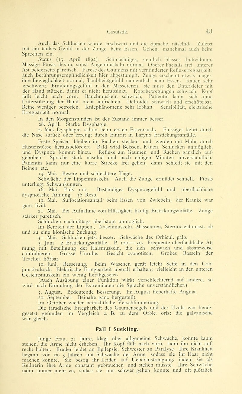 Audi das Schlucken wurde crsclnvcrl und die Sprache uasehid. Zuletzt trat ein taubes Geühl in der Zunge beim Essen, (Jehen, manchmal auch beim Sprechen ein. Status (13. April 1892): Schmächtiges, ziemlich blasses Individuum. Massige Ptosis dextra, sonst Augenmuskeln normal. Oberer Facialis frei, unterer Ast beiderseits paretisch. Parese des Gaumens mit verminderter Rcllcxerregbarlceit; auch Beri^ihrungsempiindlichkeit hier abgestumpft. Zunge erscheint etwas mager, ihre Beweglichkeit normal, Taublieitsgefühl namentlich beim Essen. Kauen sehr erschwert;, Ermüdungsgefühl in den Masseteren, sie muss den Unterkiefer mit der Hand stützen, damit er nicht herabsinkt. Kopfbewegungen schwach, Kopf fällt leicht nach vorn. Bauchmuskeln schwach, Patientin kann sich ohne Unterstützung der Hand nicht aufrichten. Deltoidei schwach und erschöpfbar. Beine weniger betroffen. Kniephänomene sehr lebhaft. Sensibilität, elektrische Erregbarkeit normal. In den Morgenstunden ist der Zustand immer besser. 28. April. Starke Dysphagie. 2. Mai. Dysphagie schon beim ersten Essversuch. Flüssiges kehrt durch die Nase zurück oder erzeugt durch Eintritt in Larynx Erstickungsanfälle. Feste Speisen bleiben im Rachen stecken und werden mit Mühe durch Hustenstösse herausbefördert. Bald wird Beissen, Kauen, Schlucken unmöghch, und Dyspnoe kommt hinzu. Reflexe am Gaumen und Rachen gänzlich auf- gehoben. Sprache stark näselnd und nach einigen Minuten unverständlich. Patientin kann nur eine kurze Strecke frei gehen, dann schleift sie mit den Beinen etc. 13. Mai. Besere und schlechtere Tage. Schwäche der Lippenmuskeln. Auch die Zunge ermüdet schnell. Ptosis unterliegt Schwankungen. 16. Mai. Puls 110. Beständiges Dvspnoegetühl und oberflächliche dyspnoische Atmung. 36 Resp. 19. Mai. Suffocationsanfall beim Essen von Zwiebeln, der Kranke war ganz livid. 21. Mai. Bei Aufnahme von Flüssigkeit häuftg Erstickungsanfälle. Zunge stärker paretisch. Schlucken nachmittags überhaupt unmöglich. Im Bereich der Lippen-, Nasenmuskeln, Masseteren, Sternocleidomast. ab und zu eine klonische Zuckung. 31. Mai. Schlucken jetzt besser. Schwäche des Orbicul. palp. 3. Juni 2 Erstickungsanfälle. P. 120—130. Frequente oberflächliche At- mung mit Beteiligung der Halsmuskeln, die sich schwach und absatzweise contrahieren. Grosse Unruhe. Gesicht cyanotisch. Grobes Rasseln der Trachea hörbar. 10. Juni. Besserung. Beim Waschen gerät leicht Seife ia den Con- junctivalsack. Elektrische Erregbarkeit überall erhalten ; vielleicht an den unteren Gesichtsmuskeln ein wenig herabgesetzt. (Auch Ausübung einer Funktion wirkt verschlechternd auf andere, so wird nach Ermüdung der Extremitäten die Sprache unverständlicher.) 5. August. Bedeutende Besserung. Im August fieberhafte Angina. 20. September. Beinahe ganz hergestellt. Im October wieder beträchtliche Verschlimmerung. Die faradische Erregbarkeit des Gaumensegels und der Uvula war herab- gesetzt gefunden im Vergleich z. B. zu dem Orbic. oris; die galvanische war gleich. Fall I Suekling. Junge Frau, 21 Jahre, klagt über allgemeine Schwäche, konnte kaum stehen, die Arme nicht erheben. Ihr Kopf fällt nach vorn, kann ihn nicht auf- recht halten. Bruder leidet an Epilepsie, Schwester an Paralyse. Ihre Krankheit begann vor ca. 3 Jahren mit Schwäche der Arme, sodass sie ihr Haar nicht machen konnte. Sie bezog ihr Leiden auf Ueberanstrengung, indem sie als Kellnerin ihre Arme constant gebrauchen und stehen musste. Ihre Schwäche nahm immer mehr zu, sodass sie nur schwer gehen konnte und oft plötzlich