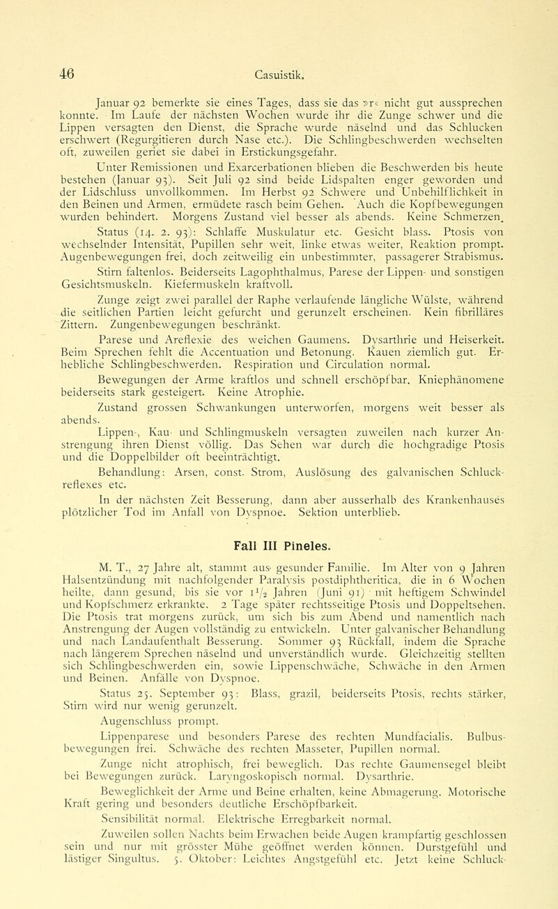 Januar 92 bemerkte sie eines Tages, dass sie das »r« nicht gut aussprechen konnte. Im Laufe der nächsten Wochen wurde ihr die Zunge schwer und die Lippen versagten den Dienst, die Sprache wurde näselnd und das Schlucken erschwert (Regurgitieren durch Nase etc.). Die Schlingbeschwerden wechselten oft, zuweilen geriet sie dabei in Erstickungsgefahr. Unter Remissionen und Exarcerbationen blieben die Beschwerden bis heute bestehen (Januar 93). Seit Juli 92 sind beide Lidspalten enger geworden und der Lidschluss unvollkommen. Im Herbst 92 Schwere und Unbehilflichkeit in den Beinen und Armen, ermüdete rasch beim Gehen. Auch die Kopf bewegungen wurden behindert. Morgens Zustand viel besser als abends. Keine Schmerzen. Status (14. 2. 93): Schlaffe Muskulatur etc. Gesicht blass. Ptosis von wechselnder Intensität, Pupillen sehr weit, linke etwas weiter, Reaktion prompt. Augenbewegungen frei, doch zeitweilig ein unbestimmter, passagerer Strabismus. Stirn faltenlos. Beiderseits Lagophthalmus, Parese der Lippen- und sonstigen Gesichtsmuskeln. Kiefermuskeln kraftvoll. Zunge zeigt zwei parallel der Raphe verlaufende längliche Wülste, während die seitlichen Partien leicht gefurcht und gerunzelt erscheinen. Kein iibrilläres Zittern. Zungenbewegungen beschränkt. Parese und Areflexie des weichen Gaumens. Dvsarthrie und Heiserkeit. Beim Sprechen fehlt die Accentuation und Betonung. Kauen ziemlich gut. Er- hebliche Schlingbeschwerden. Respiration und Circulation normal. Bewegungen der Arme kraftlos und schnell erschöpfbar. Kniephänomene beiderseits stark gesteigert. Keine Atrophie. Zustand grossen Schwankungen unterworfen, morgens weit besser als abends. Lippen-, Kau- und Schlingmuskeln versagten zuweilen nach kurzer An- strengung ihren Dienst völlig. Das Sehen war durch die hochgradige Ptosis und die Doppelbilder oft beeinträchtigt. Behandlung: Arsen, const. Strom, Auslösung des galvanischen Schluck- reflexes etc. In der nächsten Zeit Besserung, dann aber ausserhalb des Krankenhauses plötzlicher Tod im Anfall von Dvspnoe. Sektion unterblieb. Fall III Pineles. M. T., 27 Jahre alt, stammt aus- gesunder Familie. Im Alter von 9 Jahren Halsentzündung mit nachfolgender Paralvsis postdiphtheritica, die in 6 Wochen heilte, dann gesund, bis sie vor i^/a Jahren (Juni 91) • mit heftigem Schwindel und Kopfschmerz erkrankte. 2 Tage später rechtsseitige Ptosis und Doppeltsehen. Die Ptosis trat morgens zurück, um sich bis zum Abend und namentlich nach Anstrengung der Augen vollständig zu entwickeln. Unter galvanischer Behandlung und nach Landaufenthalt Besserung. Sommer 93 Rückfall, indem die Sprache nach längerem Sprechen näselnd und unverständlich wurde. Gleichzeitig stellten sich Schlingbeschwerden ein, sowie Lippenschwäche, Schwäche in den Armen und Beinen. Anfälle von Dvspnoe. Status 25. September 93: Blass, grazil, beiderseits Ptosis, rechts stärker, Stirn wird nur wenig gerunzelt. Augenschluss prompt. Lippenparese und besonders Parese des rechten Mundfacialis. Bulbus- bewegungen frei. Schwäche des rechten Masseter, Pupillen normal. Zunge nicht atrophisch, frei beweglich. Das rechte Gaumensegel bleibt bei Bewegungen zurück. Laryngoskopisch normal. Dvsarthrie. Beweglichkeit der Arme und Beine erhalten, keine Abmagerung. Motorische Kraft gering und besonders deutliche Erschöpfbarkeit. Sensibihtät normal. Elektrische Erregbarkeit normal. Zuweilen sollen Nachts beim Erwachen beide Augen krampfartig geschlossen sein und nur mit grösster Mühe geöffnet werden können. Durstgefühl und lästiger Singultus. 5. Oktober: Leichtes Angstgefühl etc. Jetzt keine Schluck-