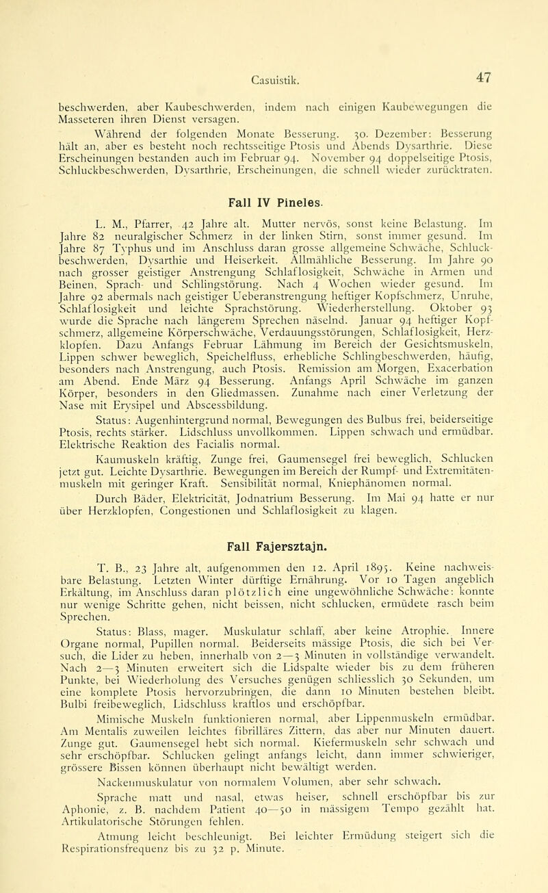 beschwerden, aber Kaubeschwerden, indem nach einigen Kaubewegungen die Masseteren ihren Dienst versagen. Während der folgenden Monate Besserung. 30. Dezember: Besserung hiüt an, aber es besteht noch rechtsseitige Ptosis und Abends Dysarthrie. Diese Erscheinungen bestanden auch im Februar 94. November 94 doppelseitige Ptosis, Schluckbeschwerden, Dysarthrie, Erscheinungen, die schnell wieder zurücktraten. Fall IV Pineles. L. M., Pfarrer, 42 Jahre alt. Mutter nervös, sonst keine Belastung. Im Jahre 82 neuralgischer Schmerz in der linken Stirn, sonst immer gesund. Im Jahre 87 Tj-phus und im Anschluss daran grosse allgemeine Schwäche, Schluck- beschwerden, Dysarthie und Heiserkeit. Allmähliche Besserung. Im Jahre 90 nach grosser geistiger Anstrengung Schlaflosigkeit, Schwäche in Armen und Beinen, Sprach- und Schhngstörung. Nach 4 Wochen wieder gesund. Im Jahre 92 abermals nach geistiger Ueberanstrengung heftiger Kopfschmerz, Unruhe, Schlaflosigkeit und leichte Sprachstörung. Wiederherstellung. Oktober 95 wurde die Sprache nach längerem Sprechen näselnd. Januar 94 heftiger Kopf- schmerz, allgemeine Körperschwäche, Verdauungsstörungen, Schlaflosigkeit, Herz- klopfen. Dazu Anfangs Februar Lähmung im Bereich der Gesichtsmuskeln, Lippen schwer beweghch, Speichelfluss, erhebliche Schhngbeschwerden, häufig, besonders nach Anstrengung, auch Ptosis. Remission am Morgen, Exacerbation am Abend. Ende März 94 Besserung. Anfangs April Schwäche im ganzen Körper, besonders in den Gliedmassen. Zunahme nach einer Verletzung der Nase mit Erysipel und Abscessbildung. Status: Augenhintergrund normal, Bewegungen des Bulbus frei, beiderseitige Ptosis, rechts stärker. Lidschluss unvollkommen. Lippen schwach und ermüdbar. Elektrische Reaktion des Facialis normal. Kaumuskeln kräftig, Zunge frei, Gaumensegel frei beweghch, Schlucken jetzt gut. Leichte Dysarthrie. Bewegungen im Bereich der Rumpf- und Extremitäten- muskeln mit geringer Kraft. Sensibilität normal, Kniephänomen normal. Durch Bäder, Elektricität, Jodnatrium Besserung. Im Mai 94 hatte er nur über Herzklopfen, Congestionen und Schlaflosigkeit zu klagen. Fall Fajepsztajn. T. B., 23 Jahre alt, aufgenommen den 12. April 1895. Keine nachweis- bare Belastung. Letzten Winter dürftige Ernährung. Vor 10 Tagen angebhch Erkältung, im Anschluss daran plötzlich eine ungewöhnhche Schwäche: konnte nur wenige Schritte gehen, nicht beissen, nicht schlucken, ermüdete rasch beim Sprechen. Status: Blass, mager. Muskulatur schlaff, aber keine Atrophie. Innere Organe normal, Pupillen normal. Beiderseits massige Ptosis, die sich bei Ver- such, die Lider zu heben, innerhalb von 2—3 Minuten in vollständige verwandelt. Nach 2—3 Minuten erweitert sich die Lidspalte wieder bis zu dem früheren Punkte, bei Wiederholung des Versuches genügen schhesshch 30 Sekunden, um eine komplete Ptosis hervorzubringen, die dann 10 Minuten bestehen bleibt. Bulbi freibewegUch, Lidschluss kraftlos und erschöpfbar. Mimische Muskeln funktionieren normal, aber Lippcnmuskeln ermüdbar. Am Mentahs zuweilen leichtes fibrilläres Zittern, das aber nur Minuten dauert. Zunge gut. Gaumensegel hebt sich normal. Kiefermuskeln sehr schwach und sehr erschöpfbar. Schlucken gehngt anfangs leicht, dann immer schwieriger, grössere Bissen können überhaupt nicht bewältigt werden. Nackenmuskulatur von normalem Volumen, aber sehr schwach. Sprache matt und nasal, etwas heiser, schnell erschöpfbar bis zur Aphonie, z. B. nachdem Patient 40—50 in massigem Tempo gezählt hat. Artikulatorische Störungen fehlen. Atmung leicht beschleunigt. Bei leichter Ermüdung steigert sich die Respirationsfrequenz bis zu 32 p. Minute.