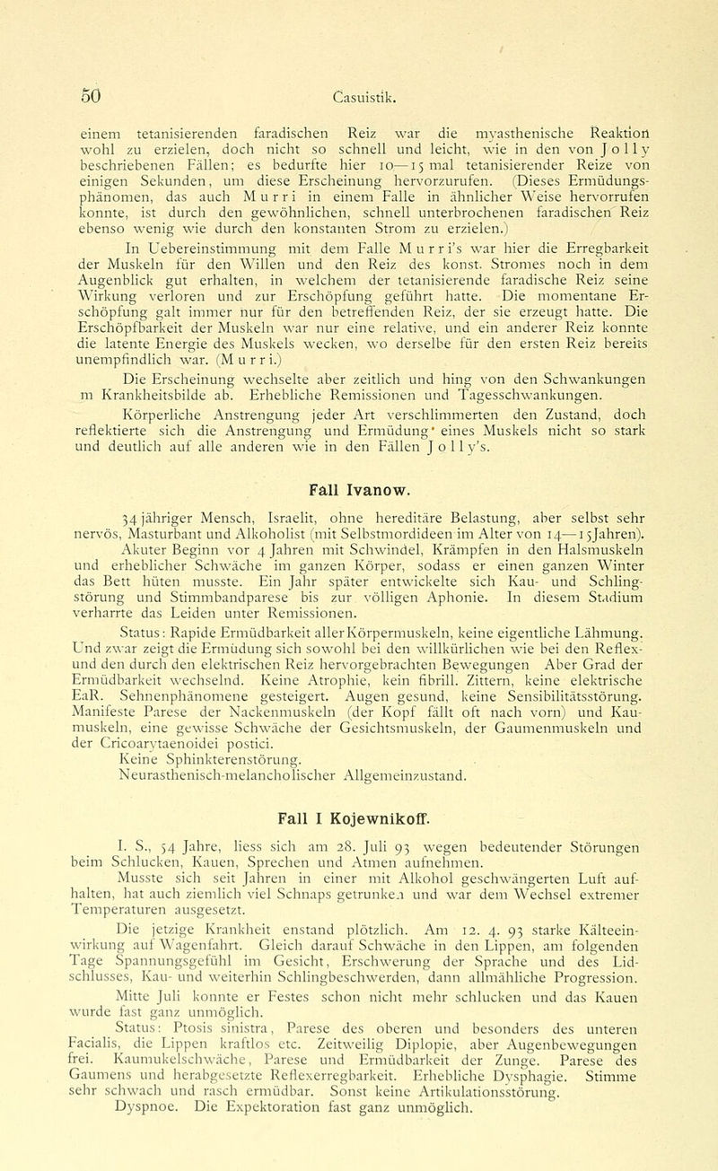 einem tetanisierenden faradischen Reiz war die myasthenische Reaktion wohl zu erzielen, doch nicht so schnell und leicht, wie in den von J o 11 y beschriebenen Fällen; es bedurfte hier lo—15 mal tetanisierender Reize von einigen Sekunden, um diese Erscheinung hervorzurufen. (Dieses Ermüdungs- phänomen, das auch M u r r i in einem Falle in ähnlicher Weise hervorrufen konnte, ist durch den gewöhnlichen, schnell unterbrochenen faradischen Reiz ebenso wenig wie durch den konstanten Strom zu erzielen.) In Uebereinstimmung mit dem Falle Murr i's war hier die Erregbarkeit der Muskeln für den Willen und den Reiz des konst. Stromes noch in dem Augenblick gut erhalten, in welchem der tetanisierende faradische Reiz seine Wirkung verloren und zur Erschöpfung geführt hatte. Die momentane Er- schöpfung galt immer nur für den betreffenden Reiz, der sie erzeugt hatte. Die Erschöpfbarkeit der Muskeln war nur eine relative, und ein anderer Reiz konnte die latente Energie des Muskels wecken, wo derselbe für den ersten Reiz bereits unempfindlich war. (Murr i.) Die Erscheinung wechselte aber zeitlich und hing von den Schwankungen m Krankheitsbilde ab. Erhebliche R.emissionen und Tagesschwankungen. Körperliche Anstrengung jeder Art verschlimmerten den Zustand, doch reflektierte sich die Anstrengung und Ermüdung' eines Muskels nicht so stark und deutlich auf alle anderen wie in den Fällen J o 11 v's. Fall Ivanow. 34 jähriger Mensch, Israelit, ohne hereditäre Belastung, aber selbst sehr nervös, Masturbant und Alkoholist (mit Selbstmordideen im Alter von 14—15jahren). Akuter Beginn vor 4 Jahren mit Schwindel, Krämpfen in den Halsmuskeln und erheblicher Schwäche im ganzen Körper, sodass er einen ganzen Winter das Bett hüten musste. Ein Jahr später entwickelte sich Kau- und Schling- störung und Stimmbandparese bis zur völligen Aphonie. In diesem Stadium verharrte das Leiden unter Remissionen. Status: Rapide Ermüdbarkeit aller Körpermuskeln, keine eigentliche Lähmung. Und zwar zeigt die Ermüdung sich sowohl bei den willkürHchen wie bei den Reflex- und den durch den elektrischen Reiz hervorgebrachten Bewegungen Aber Grad der Ermüdbarkeit wechselnd. Keine Atrophie, kein fibrill. Zittern, keine elektrische EaR. Sehnenphänomene gesteigert. Augen gesund, keine Sensibilitätsstörung. Manifeste Parese der Nackenmuskeln (der Kopf fällt oft nach vorn) und Kau- muskeln, eine gewisse Schwäche der Gesichtsmuskeln, der Gaunienmuskeln und der Cricoarvtaenoidei postici. Keine Sphinkterenstörung. Neurasthenisch-melancholischer Allgemeinzustand. Fall I Kojewnikoff. I. S., 54 Jahre, Hess sich am 28. Juli 93 wegen bedeutender Störungen beim Schlucken, Kauen, Sprechen und Atmen aufnehmen. Musste sich seit Jahren in einer mit Alkohol geschwängerten Luft auf- halten, hat auch ziemlich viel Schnaps getrunken und war dem Wechsel extremer Temperaturen ausgesetzt. Die jetzige Krankheit enstand plötzlich. Am 12. 4. 93 starke Kälteein- wirkung auf Wagenfahrt. Gleich darauf Schwäche in den Lippen, am folgenden Tage Spannungsgefühl im Gesicht, Erschwerung der Sprache und des Lid- schlusses, Kau- und weiterhin Schlingbeschwerden, dann allmähhche Progression. Mitte Juli konnte er Festes schon nicht mehr schlucken und das Kauen wurde fast ganz unmögHch. Status: Ptosis sinistra, Parese des oberen und besonders des unteren Facialis, die Lippen kraftlos etc. Zeitweilig Diplopie, aber Augenbewegungen frei. Kaumukelschwäche, Parese und Ermüdbarkeit der Zunge. Parese des Gaumens und herabgesetzte Reflexerregbarkeit. Erhebliche Dysphagie. Stimme sehr schwach und rasch ermüdbar. Sonst keine Artikulationsstörung. Dyspnoe. Die Expektoration fast ganz unmögHch.