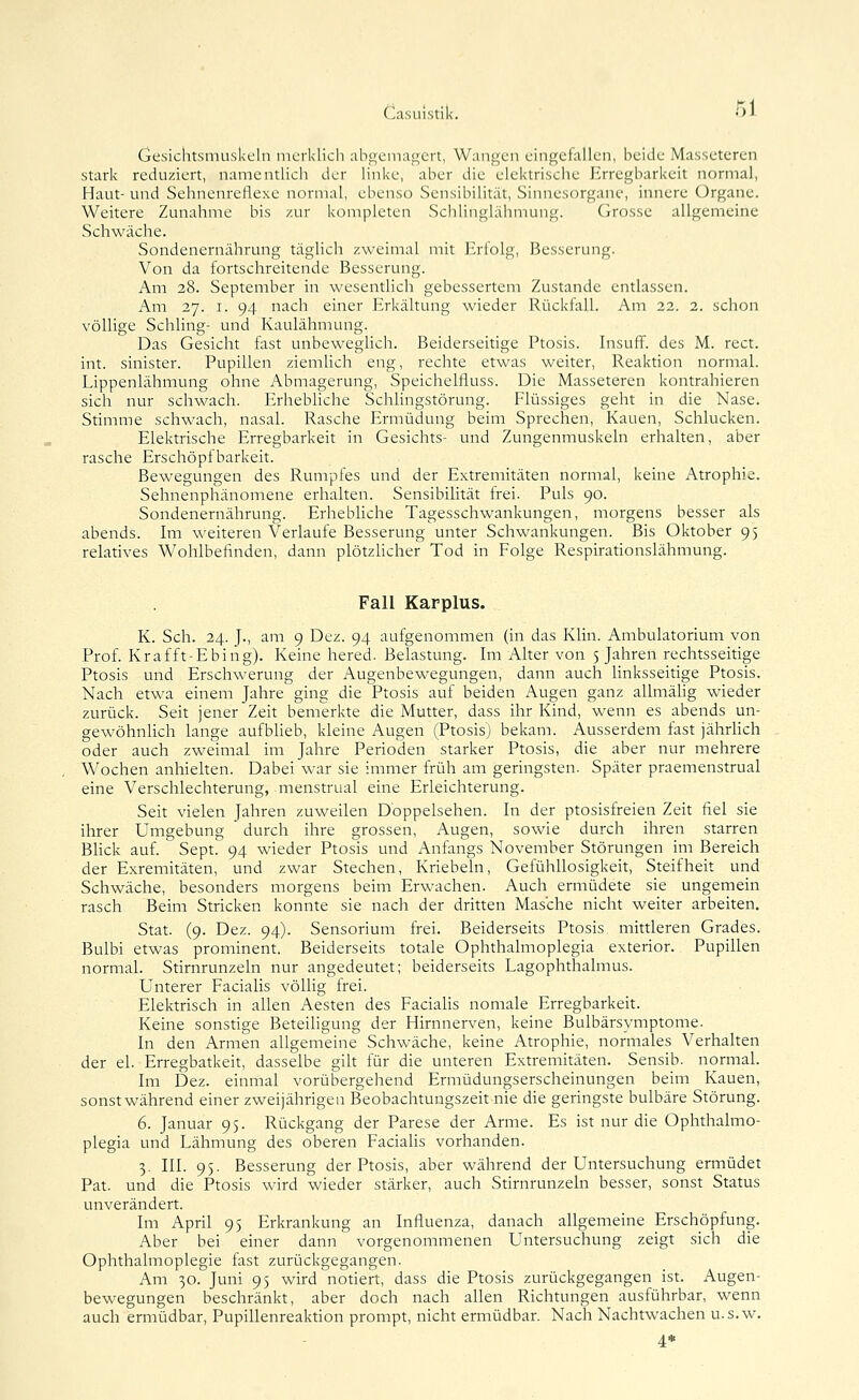 Casuistik. •'>' Gesichtsmuskcln merklich abgemildert, Wimgen eingefallen, beide Masseteren stark reduziert, namentlich der hnke, aber die elektrische Erregbarkeit normal, Haut- und Sehnenreflexe normal, ebenso Sensibilität, Sinnesorgane, innere (Organe. Weitere Zunahme bis zur komplcten Schlinglilhmung. Grosse allgemeine Schwäche. Sondenernährung täglich zweimal mit Erlolg, Besserung. Von da fortschreitende Besserung. Am 28. September in wesentlich gebessertem Zustande entlassen. Am 27. I. 94 nach einer Erkältung wieder Rückfall. Am 22. 2. schon völlige Schling- und Kaulähmung. Das Gesicht fast unbewegHch. Beiderseitige Ptosis. Insuff. des M. rect. int. sinister. Pupillen ziemlich eng, rechte etwas weiter, Reaktion normal. Lippenlähmung ohne Abmagerung, Speichelfluss. Die Masseteren kontrahieren sich nur schwach. Erhebliche Schlingstörung. Flüssiges geht in die Nase. Stimme schwach, nasal. Rasche Ermüdung beim Sprechen, Kauen, Schlucken. Elektrische Erregbarkeit in Gesichts- und Zungenmuskeln erhalten, aber rasche Erschöpfbarkeit. Bewegungen des Rumpfes und der Extremitäten normal, keine Atrophie. Sehnenphänomene erhalten. Sensibilität frei. Puls 90. Sondenernährung. Erhebliche Tagesschwankungen, morgens besser als abends. Im weiteren Verlaufe Besserung unter Schwankungen. Bis Oktober 95 relatives Wohlbefinden, dann plötzhcher Tod in Folge Respirationslähmung. Fall Karplus. K. Seh. 24. J., am 9 Dez. 94 aufgenommen (in das Klin. Ambulatorium von Prof. Krafft-Ebing). Keine hered. Belastung. Im Alter von 5 Jahren rechtsseitige Ptosis und Erschwerung der Augenbewegungen, dann auch Unksseitige Ptosis. Nach etwa einem Jahre ging die Ptosis auf beiden Augen ganz allmähg wieder zurück. Seit jener Zeit bemerkte die Mutter, dass ihr Kind, wenn es abends un- gewöhnlich lange aufblieb, kleine Augen (Ptosis) bekam. Ausserdem fast jährHch oder auch zweimal im Jahre Perioden starker Ptosis, die aber nur mehrere Wochen anhielten. Dabei war sie immer früh am geringsten. Später praemenstrual eine Verschlechterung, menstrual eine Erleichterung. Seit vielen Jahren zuweilen Dbppelsehen. In der ptosisfreien Zeit fiel sie ihrer Umgebung durch ihre grossen, Augen, sowie durch ihren starren Bhck auf. Sept. 94 wieder Ptosis und Anfangs November Störungen im Bereich der Exremitäten, und zwar Stechen, Kriebeln, Gefühllosigkeit, Steifheit und Schwäche, besonders morgens beim Erwachen. Auch ermüdete sie ungemein rasch Beim Stricken konnte sie nach der dritten Masche nicht weiter arbeiten, Stat. (9. Dez. 94). Sensorium frei. Beiderseits Ptosis mittleren Grades. Bulbi etwas prominent. Beiderseits totale Ophthalmoplegia exterior. Pupillen normal. Stirnrunzeln nur angedeutet; beiderseits Lagophthalmus. Unterer Facialis völlig frei. Elektrisch in allen Aesten des Facialis nomale Erregbarkeit. Keine sonstige Beteiligung der Hirnnerven, keine Bulbärsymptome. In den Armen allgemeine Schwäche, keine Atrophie, normales Verhalten der el. Erregbatkeit, dasselbe giU für die unteren Extremitäten. Sensib. normal. Im Dez. einmal vorübergehend Ermüdungserscheinungen beim Kauen, sonst während einer zweijährigen Beobachtungszeit nie die geringste bulbäre Störung. 6. Januar 95. Rückgang der Parese der Arme. Es ist nur die Ophthalmo- plegia und Lähmung des oberen Faciahs vorhanden. 3. III. 95. Besserung der Ptosis, aber während der Untersuchung ermüdet Pat. und die Ptosis wird wieder stärker, auch Stirnrunzeln besser, sonst Status unverändert. Im April 95 Erkrankung an Influenza, danach allgemeine Erschöpfung. Aber bei einer dann vorgenommenen Untersuchung zeigt sich die Ophthalmoplegie fast zurückgegangen. Am 30. Juni 95 wird notiert, dass die Ptosis zurückgegangen ist. Augen- bewegungen beschränkt, aber doch nach allen Richtungen ausführbar, wenn auch ermüdbar, Pupillenreaktion prompt, nicht ermüdbar. Nach Nachtwachen u.s.w.