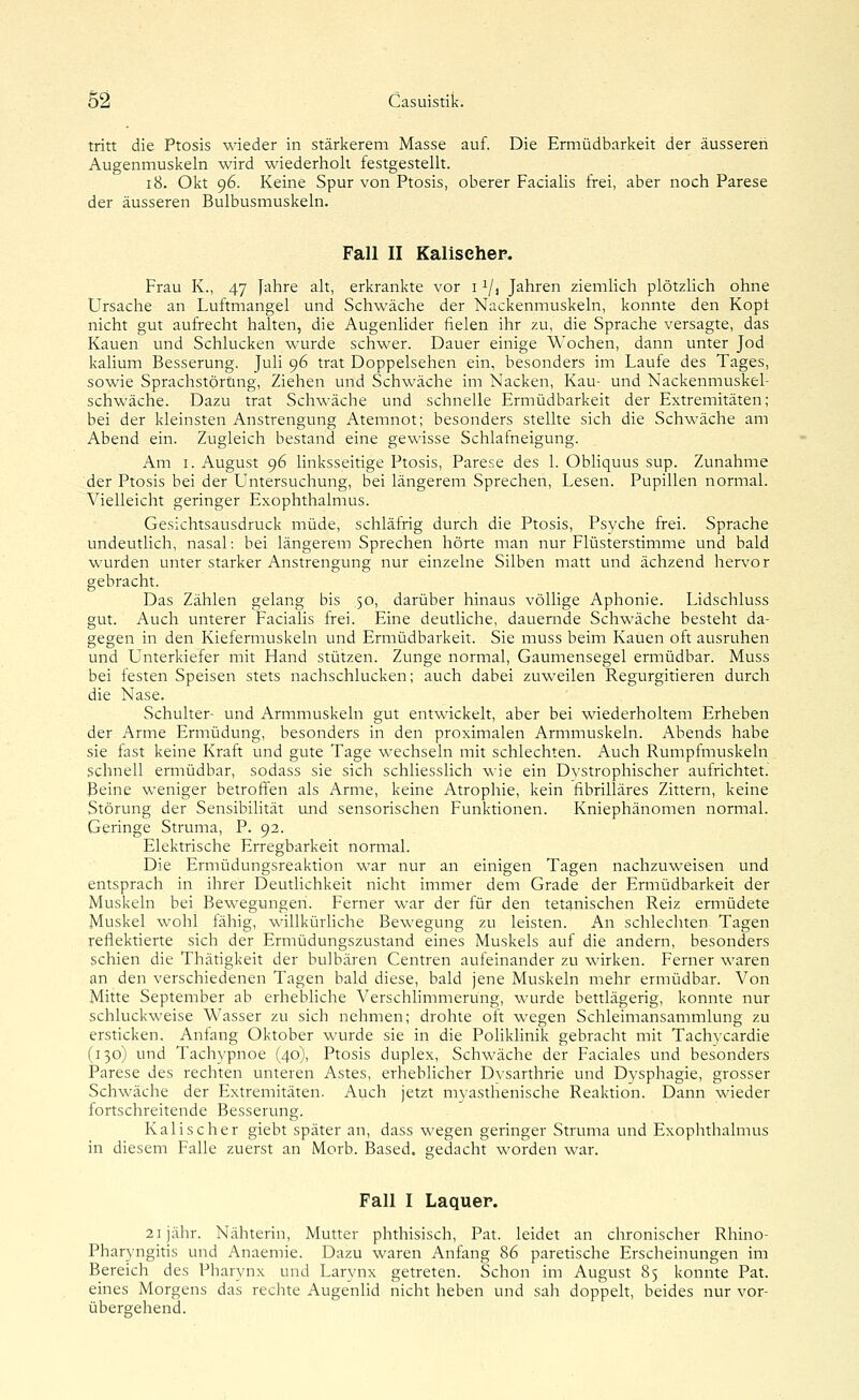 tritt die Ptosis wieder in stärkerem Masse auf. Die Ermüdbarkeit der äusseren Augenmuskeln wird wiederholt festgestellt. i8. Okt 96. Keine Spur von Ptosis, oberer Facialis frei, aber noch Parese der äusseren Bulbusmuskeln. Fall II Kalisehep. Frau K., 47 Jahre alt, erkrankte vor 11/, Jahren ziemlich plötzlich ohne Ursache an Luftmangel und Schwäche der Nackenmuskeln, konnte den Kopt nicht gut aufrecht halten, die Augenlider fielen ihr zu, die Sprache versagte, das Kauen und Schlucken wurde schwer. Dauer einige Wochen, dann unter Jod kalium Besserung. Juli 96 trat Doppelsehen ein, besonders im Laufe des Tages, sowie Sprachstörung, Ziehen und Schwäche im Nacken, Kau- und Nackenmuskel- schwäche. Dazu trat Schwäche und schnelle Ermüdbarkeit der Extremitäten; bei der kleinsten Anstrengung Atemnot; besonders stellte sich die Schwäche am Abend ein. Zugleich bestand eine gewisse Schlafneigung. Am I. August 96 linksseitige Ptosis, Parese des 1. Obhquus sup. Zunahme der Ptosis bei der Untersuchung, bei längerem Sprechen, Lesen. Pupillen normal. Vielleicht geringer Exophthalmus. Gesichtsausdruck müde, schläfrig durch die Ptosis, Psvche frei. Sprache undeutlich, nasal: bei längerem Sprechen hörte man nur Flüsterstimme und bald wurden unter starker Anstrengung nur einzelne Silben matt und ächzend hervor gebracht. Das Zählen gelang bis 50, darüber hinaus völlige Aphonie. Lidschluss gut. Auch unterer Facialis frei. Eine deutliche, dauernde Schwäche besteht da- gegen in den Kiefermuskeln und Ermüdbarkeit. Sie muss beim Kauen oft ausruhen und Unterkiefer mit Hand stützen. Zunge normal, Gaumensegel ermüdbar. Muss bei festen Speisen stets nachschlucken; auch dabei zuweilen Regurgitieren durch die Nase. Schulter- und Armmuskeln gut entwickelt, aber bei wiederholtem Erheben der Arme Ermüdung, besonders in den proximalen Armmuskeln. Abends habe sie fast keine Kraft und gute Tage wechseln mit schlechten. Auch Rumpfmuskeln schnell ermüdbar, sodass sie sich schliesslich wie ein Dvstrophischer aufrichtet. Beine weniger betroffen als Arme, keine Atrophie, kein fibrilläres Zittern, keine Störung der Sensibilität und sensorischen Funktionen. Kniephänomen normal. Geringe Struma, P. 92. Elektrische Erregbarkeit normal. Die Ermüdungsreaktion war nur an einigen Tagen nachzuweisen und entsprach in ihrer Deutlichkeit nicht immer dem Grade der Ermüdbarkeit der Muskeln bei Bewegungen. Ferner war der für den tetanischen Reiz ermüdete Muskel wohl fähig, willkürliche Bewegung zu leisten. An schlechten Tagen reflektierte sich der Ermüdungszustand eines Muskels auf die andern, besonders schien die Thätigkeit der bulbären Centren aufeinander zu wirken. Ferner waren an den verschiedenen Tagen bald diese, bald jene Muskeln mehr ermüdbar. Von Mitte September ab erhebliche Verschhmmerung, wurde bettlägerig, konnte nur schluckweise Wasser zu sich nehmen; drohte oft wegen Schleimansammlung zu ersticken, Anfang Oktober wurde sie in die Polikhnik gebracht mit Tachycardie (130) und Tachypnoe (40), Ptosis duplex, Schwäche der Faciales und besonders Parese des rechten unteren Astes, erheblicher Dvsarthrie und Dysphagie, grosser Schwäche der Extremitäten. Auch jetzt myasthenische Reaktion. Dann wieder fortschreitende Besserung. Kalischer giebt später an, dass wegen geringer Struma und Exophthalmus in diesem Falle zuerst an Morb. Based, gedacht worden war. Fall I Laquer. 21 jähr. Nähterin, Mutter phthisisch, Pat. leidet an chronischer Rhino- Pharyngitis und Anaemie. Dazu waren Anfang 86 paretische Erscheinungen im Bereich des Pharynx und Larynx getreten. Schon im August 85 konnte Pat. eines Morgens das reclite Augenlid nicht heben und sali doppelt, beides nur vor- übergehend.