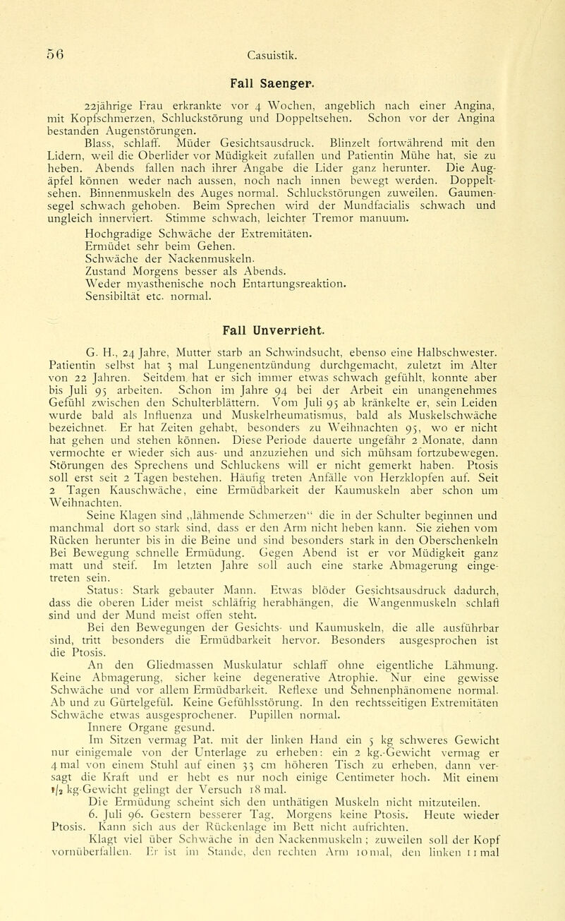 Fall Saengep. aajährige Frau erkrankte vor 4 Wochen, angeblich nach einer Angina, mit Kopfschmerzen, Schluckstörung und Doppeltsehen. Schon vor der Angina bestanden Augenstörungen. Blass, schlaff. Müder Gesichtsausdruck. Bhnzelt fortwährend mit den Lidern, weil die Oberlider vor Müdigkeit zufallen und Patientin Mühe hat, sie zu heben. Abends fallen nach ihrer Angabe die Lider ganz herunter. Die Aug- äpfel können weder nach aussen, noch nach innen bewegt werden. Doppelt- sehen. Binnenmuskeln des Auges normal. Schluckstörungen zuweilen. Gaumen- segel schwach gehoben. Beim Sprechen wird der Mundfacialis schwach und ungleich innerviert. Stimme schwach, leichter Tremor manuum. Hochgradige Schwäche der Extremitäten. Ermüdet sehr beim Gehen. Schwäche der Nackenmuskeln. Zustand Morgens besser als Abends. Weder myasthenische noch Entartungsreaktion. Sensibiltät etc. normal. Fall ünveppieht. G. H., 24 Jahre, Mutter starb an Schwindsucht, ebenso eine Halbschwester. Patientin selbst hat 3 mal Lungenentzündung durchgemacht, zuletzt im Alter von 22 Jahren. Seitdem, hat er sich immer etwas schwach gefühlt, konnte aber bis Juli 95 arbeiten. Schon im Jahre 94 bei der Arbeit ein unangenehmes Gefühl zwischen den Schulterblättern. Vom Juli 95 ab kränkelte er, sein Leiden wurde bald als Influenza und Muskelrheumatismus, bald als Muskelschwäche bezeichnet. Er hat Zeiten gehabt, besonders zu Weihnachten 95, wo er nicht hat gehen und stehen können. Diese Periode dauerte ungefähr 2 Monate, dann vermochte er wieder sich aus- und anzuziehen und sich mühsam fortzubewegen. Störungen des Sprechens und Schluckens will er nicht gemerkt haben. Ptosis soll erst seit 2 Tagen bestehen. Häufig treten Anfälle von Herzklopfen auf. Seit 2 Tagen Kauschwäche, eine Ermüdbarkeit der Kaumuskeln aber schon um Weihnachten. Seine Klagen sind ,,lähmende Schmerzen die in der Schulter beginnen und manchmal dort so stark sind, dass er den Arm nicht heben kann. Sie ziehen vom Rücken herunter bis in die Beine und sind besonders stark in den Oberschenkeln Bei Bewegung schnelle Ermüdung. Gegen Abend ist er vor Müdigkeit ganz matt und steif. Im letzten Jahre soll auch eine starke Abmagerung einge- treten sein. Status: Stark gebauter Mann. Etwas blöder Gesichtsausdruck dadurch, dass die oberen Lider meist schläfrig herabhängen, die Wangenmuskeln schlaft sind und der Mund meist offen steht. Bei den Bewegungen der Gesichts- und Kaumuskeln, die alle ausführbar sind, tritt besonders die Ermüdbarkeit hervor. Besonders ausgesprochen ist die Ptosis. An den Gliedmassen Muskulatur schlaff ohne eigentliche Lähmung. Keine Abmagerung, sicher keine degenerative Atrophie. Nur eine gewisse Schwäche und vor allem Ermüdbarkeit. Reflexe und Sehnenphänomene normal. Ab und zu Gürtelgefül. Keine Getühlsstörung. In den rechtsseitigen Extremitäten Schwäche etwas ausgesprochener. Pupillen normal. Innere Organe gesund. Im Sitzen vermag Pat. mit der linken Hand ein 5 kg schweres Gewicht nur einigemale von der Unterlage zu erheben: ein 2 kg.-Gewicht vermag er 4 mal von einem Stuhl auf einen 33 cm höheren Tisch zu erheben, dann ver- sagt die Kraft und er hebt es nur noch einige Centimeter hoch. Mit einem f/z kg-Gewicht gelingt der Versuch 18 mal. Die Ermüdung scheint sich den unthätigen Muskeln nicht mitzuteilen. 6. Juli 96. Gestern besserer Tag. Morgens keine Ptosis. Heute wieder Ptosis. Kann sich aus der Rückenlage im Bett nicht aufrichten. Klagt viel über Schwäche in den Nackenmuskeln ; zuweilen soll der Kopf vornüberlallen. ]:r ist im Stande, den rechten Arm lomal, den linken r i mal