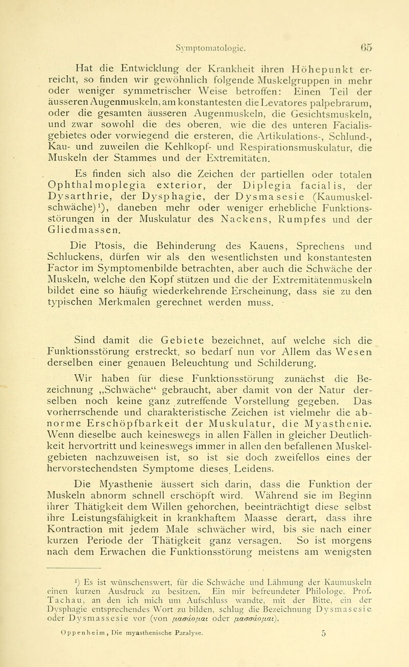 Hat die Entwicklung der Krankheit ihren Höhepunkt er- reicht, so finden wir gewöhuHch folgende Muskelgruppen in mehr oder weniger symmetrischer Weise betroffen: Einen Teil der äusseren Augenmuskeln, am konstantesten dieLevatores palpebrarum, oder die gesamten äusseren Augenmuskeln, die Gesichtsmuskeln, und zwar sowohl die des oberen, wie die des unteren Eacialis- gebietes oder vorwiegend die ersteren, die Artikulations-, Schlund-, Kau- und zuweilen die Kehlkopf- und Respirationsmuskulatur, die Muskeln der Stammes und der Extremitäten. Es finden sich also die Zeichen der partiellen oder totalen Ophthal moplegia exterior, der Diplegia facialis, der Dysarthrie, der Dysphagie, der Dysmasesie (Kaumuskel- schwache)^), daneben mehr oder weniger erhebliche Funktions- störungen in der Muskulatur des Nackens, Rumpfes und der Gliedmassen. Die Ptosis, die Behinderung des Kauens, Sprechens und Schluckens, dürfen wir als den wesentlichsten und konstantesten Factor im Symptomenbilde betrachten, aber auch die Schwäche der Muskeln, welche den Kopf sti.itzen und die der Extremitätenmuskeln bildet eine so häufig wiederkehrende Erscheinung, dass sie zu den typischen Merkmalen gerechnet werden muss. Sind damit die Gebiete bezeichnet, auf welche sich die Funktionsstörung erstreckt, so bedarf nun vor Allem das Wesen derselben einer genauen Beleuchtung und Schilderung. Wir haben für diese Funktionsstörung zunächst die Be- zeichnung ,,Schwäche gebraucht, aber damit von der Natur der- selben noch keine ganz zutreffende Vorstellung gegeben. Das vorherrschende und charakteristische Zeichen ist vielmehr die ab- norme Erschöpfbarkeit der Muskulatur, die Myasthenie. Wenn dieselbe auch keineswegs in allen Fällen in gleicher Deutlich- keit hervortritt und keineswegs immer in allen den befallenen Muskel- gebieten nachzuweisen ist, so ist sie doch zweifellos eines der hervorstechendsten Symptome dieses Leidens. Die Myasthenie äussert sich darin, dass die Funktion der Muskeln abnorm schnell erschöpft wird. Während sie im Beginn ihrer Thätigkeit dem Willen gehorchen, beeinträchtigt diese selbst ihre Leistungsfähigkeit in krankhaftem Maasse derart, dass ihre Kontraction mit jedem Male schwächer wird, bis sie nach einer kurzen Periode der Thätigkeit ganz versagen. So ist morgens nach dem Erwachen die Funktionsstörune meistens am weniesten 1) Es ist wünschenswert, für die Schwäclie und Läliraung der Kaumuskeln einen kurzen Ausdruck zu besitzen. Ein mir befreundeter Philologe, Prof. Tachau, an den ich mich um Aufschluss wandte, mit der Bitte, ein der Dysphagie entsprechendes Wort zu bilden, schlug die Bezeichnung Dysmasesie oder Dysmassesie vor (von ßaadoßai oder !xaaaä.oiJ.ai). O ppenhe im , Die myasthenische Paralyse. 5