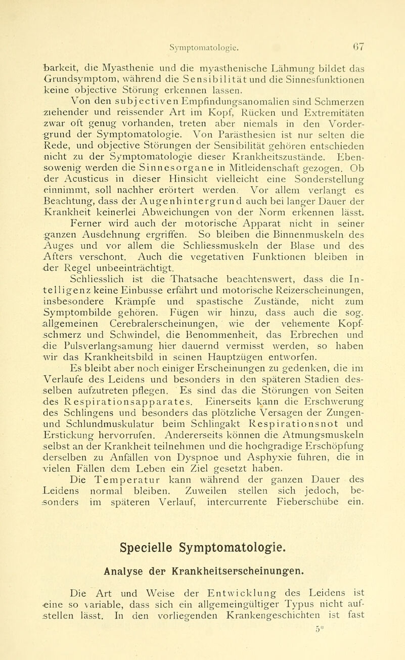 barkeit, die Myasthenie und die myasthenische Lähmung bildet das Grundsymptom, während die Sensibilität und die Sinnesfunktionen keine objective Störung erkennen lassen. Von den subjectiven Empfindungsanomahen sind Schmerzen :ziehender und reissender Art im Kopf, Rücken und Extremitäten ^iwar oft genug vorhanden, treten aber niemals in den Vorder- grund der Symptomatologie. Von Parästhesien ist nur selten die Rede, und objective Störungen der Sensibilität gehören entschieden nicht zu der Symptomatologie dieser Krankheitszustände. Eben- sowenig werden die Sinnesorgane in Mitleidenschaft gezogen. Ob der Acusticus in dieser Hinsicht vielleicht eine Sonderstellung einnimmt, soll nachher erörtert werden. Vor allem verlangt es Beachtung, dass der Augenhintergrund auch bei langer Dauer der Krankheit keinerlei Abweichungen von der Norm erkennen lässt. Ferner wird auch der motorische Apparat nicht in seiner ganzen Ausdehnung ergriffen. So bleiben die Binnenmuskeln des Auges und vor allem die Schliessmuskeln der Blase und des Afters verschont. Auch die vegetativen Funktionen bleiben in der Regel unbeeinträchtigt. Schliesslich ist die Thatsache beachtenswert, dass die In- telligenz keine Einbusse erfährt und motorische Reizerscheinungen, insbesondere Krämpfe und spastische Zustände, nicht zum Symptombilde gehören. Fügen wir hinzu, dass auch die sog. allgemeinen Cerebralerscheinungen, wie der vehemente Kopf- schmerz und Schwindel, die Benommenheit, das Erbrechen und ■die Pulsverlangsamung hier dauernd vermisst werden, so haben wir das Krankheitsbild in seinen Hauptzügen entworfen. Es bleibt aber noch einiger Erscheinungen zu gedenken, die im Verlaufe des Leidens und besonders in den späteren Stadien des- selben aufzutreten pflegen. Es sind das die Störungen von Seiten ■des Respirationsapparates. Einerseits kann die Erschwerung des Schlingens und besonders das plötzliche Versagen der Zungen- ynd Schlundmuskulatur beim Schlingakt Respirationsnot und Erstickung hervorrufen. Andererseits können die Atmungsmuskeln selbst an der Krankheit teilnehmen und die hochgradige Erschöpfung •derselben zu Anfällen von Dyspnoe und Asphyxie führen, die in vielen Fällen dem Leben ein Ziel gesetzt haben. Die Temperatur kann während der ganzen Dauer des Leidens normal bleiben. Zuweilen stellen sich jedoch, be- sonders im späteren Verlauf, intercurrente Fieberschübe ein. Specielle Symptomatologie. Analyse der Krankheitserscheinung-en. Die Art und Weise der Entwicklung des Leidens ist ■eine so variable, dass sich ein allgemeingültiger Typus nicht auf- stellen lässt. Li den vorliegenden Krankengeschichten ist fast 5*