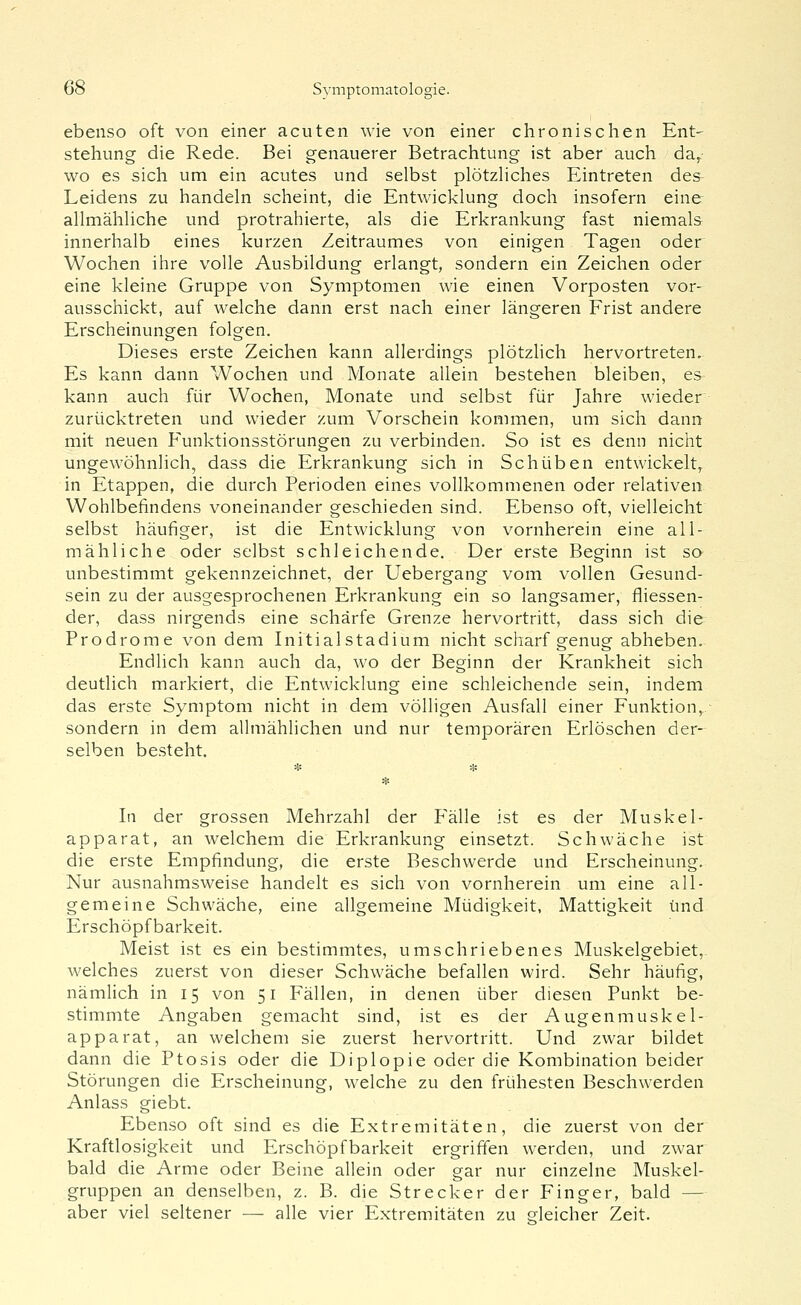 ebenso oft von einer acuten wie von einer chronischen Ent- stehung die Rede. Bei genauerer Betrachtung ist aber auch da,- wo es sich um ein acutes und selbst plötzHches Eintreten des Leidens zu handeln scheint, die Entwicklung doch insofern eine allmähliche und protrahierte, als die Erkrankung fast niemals innerhalb eines kurzen Zeitraumes von einigen Tagen oder Wochen iiire volle Ausbildung erlangt, sondern ein Zeichen oder eine kleine Gruppe von Symptomen wie einen Vorposten vor- ausschickt, auf welche dann erst nach einer längeren Frist andere Erscheinungen folgen. Dieses erste Zeichen kann allerdings plötzlich hervortreten. Es kann dann Wochen und Monate aliein bestehen bleiben, es kann auch für Wochen, Monate und selbst für Jahre wieder zurücktreten und wieder zum Vorschein kommen, um sich dann mit neuen Funktionsstörungen zu verbinden. So ist es denn nicht ungewöhnlich, dass die Erkrankung sich in Schüben entwickelt, in Etappen, die durch Perioden eines vollkommenen oder relativen Wohlbefindens voneinander geschieden sind. Ebenso oft, vielleicht selbst häufiger, ist die Entwicklung von vornherein eine all- mähliche oder selbst schleichende. Der erste Beginn ist so unbestimmt gekennzeichnet, der Uebergang vom vollen Gesund- sein zu der ausgesprochenen Erkrankung ein so langsamer, fliessen- der, dass nirgends eine schärfe Grenze hervortritt, dass sich die Prodrome von dem Initialstadium nicht scharf genug abheben. Endlich kann auch da, wo der Beginn der Krankheit sich deutlich markiert, die Entwicklung eine schleichende sein, indem das erste Symptom nicht in dem völligen Ausfall einer Funktion,, sondern in dem allmählichen und nur temporären Erlöschen der- selben besteht. In der grossen Mehrzahl der Pralle ist es der Muskel- apparat, an welchem die Erkrankung einsetzt. Schwäche ist die erste Empfindung, die erste Beschwerde und Erscheinung. Nur ausnahmsweise handelt es sich von vornherein um eine all- gemeine Schwäche, eine allgemeine Müdigkeit, Mattigkeit und Erschöpf barkeit. Meist ist es ein bestimmtes, umschriebenes Muskelgebiet, welches zuerst von dieser Schwäche befallen wird. Sehr häufig, nämlich in 15 von 51 Fällen, in denen über diesen Punkt be- stimmte Angaben gemacht sind, ist es der Augenmuskel- apparat, an welchem sie zuerst hervortritt. Und zwar bildet dann die Ptosis oder die Diplopie oder die Kombination beider Störungen die Erscheinung, welche zu den frühesten Beschwerden Anlass giebt. Ebenso oft sind es die Extremitäten, die zuerst von der Kraftlosigkeit und Erschöpfbarkeit ergriffen werden, und zwar bald die Arme oder Beine allein oder gar nur einzelne Muskel- gruppen an denselben, z. B. die Strecker der Finger, bald — aber viel seltener — alle vier Extremitäten zu crleicher Zeit.