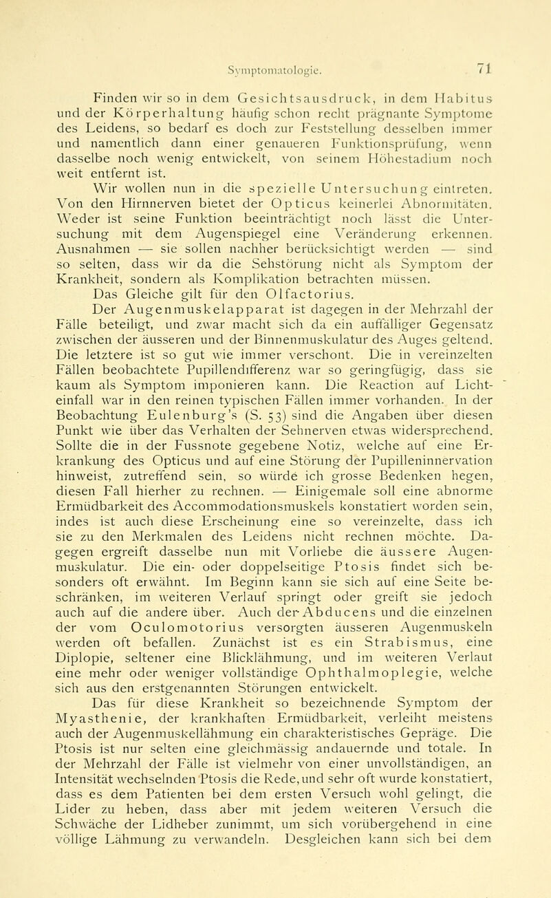 Finden wir so in dem Gesichtsausdruck, in dem Habitus und der Körperhaltung häufig schon recht prägnante Symptome des Leidens, so bedarf es doch zur Feststellung desselben immer und namentlich dann einer genaueren Funktionsprüfung, wenn dasselbe noch wenig entwickelt, von seinem Höhestadium noch weit entfernt ist. Wir wollen nun in die spezielle Untersuchung eintreten. Von den Hirnnerven bietet der Opticus keinerlei Abnormitäten. Weder ist seine Funktion beeinträchtigt noch lässt die Unter- suchung mit dem Augenspiegel eine Veränderung erkennen. Ausnahmen — sie sollen nachher berücksichtigt werden ■— sind so selten, dass wir da die Sehstörung nicht als Symptom der Krankheit, sondern als Komplikation betrachten müssen. Das Gleiche gilt für den Olfactorius. Der Augenmuskelapparat ist dagegen in der Mehrzahl der Fälle beteiligt, und zwar macht sich da ein auffälliger Gegensatz zwischen der äusseren und der Binnenmuskulatur des Auges geltend. Die letztere ist so gut wie immer verschont. Die in vereinzelten Fällen beobachtete Pupillendififerenz war so geringfügig, dass sie kaum als Symptom imponieren kann. Die Reaction auf Licht- einfall war in den reinen typischen Fällen immer vorhanden. In der Beobachtung Eulenburg's (S. 53) sind die Angaben über diesen Punkt wie über das Verhalten der Sehnerven etwas widersprechend. Sollte die in der Fussnote gegebene Notiz, welche auf eine Er- krankung des Opticus und auf eine Störung der Pupilleninnervation hinweist, zutrelTend sein, so würde ich grosse Bedenken hegen, diesen Fall hierher zu rechnen. — Einigemale soll eine abnorme Ermüdbarkeit des Accommodationsmuskels konstatiert worden sein, indes ist auch diese Erscheinung eine so vereinzelte, dass ich sie zu den Merkmalen des Leidens nicht rechnen möchte. Da- gegen ergreift dasselbe nun mit Vorhebe die äussere Augen- muskulatur. Die ein- oder doppelseitige Ptosis findet sich be- sonders oft erwähnt. Im Beginn kann sie sich auf eine Seite be- schränken, im weiteren Verlauf springt oder greift sie jedoch auch auf die andere über. Auch der-Abducens und die einzelnen der vom Oculomotorius versorgten äusseren Augenmuskeln werden oft befallen. Zunächst ist es ein Strabismus, eine Diplopie, seltener eine Blicklähmung, und im weiteren Verlaut eine mehr oder weniger vollständige Ophthalmoplegie, welche sich aus den erstgenannten Störungen entwickelt. Das für diese Krankheit so bezeichnende Symptom der Myasthenie, der krankhaften Ermüdbarkeit, verleiht meistens auch der Augenmuskellähmung ein charakteristisches Gepräge. Die Ptosis ist nur selten eine gleichmässig andauernde und totale. In der Mehrzahl der Fälle ist vielmehr von einer unvollständigen, an Intensität wechselnden Ptosis die Rede, und sehr oft wurde konstatiert, dass es dem Patienten bei dem ersten Versuch wohl gelingt, die Lider zu heben, dass aber mit jedem weiteren Versuch die Schwäche der Lidheber zunimmt, um sich vorübergehend in eine völlige Lähmung zu verwandeln. Desgleichen kann sich bei dem