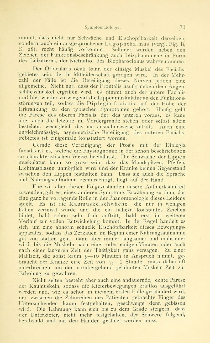 SyniinoiiKitDlogic. 7<i nimmt, dass nicht nur Schwäche und Erschöpfbarkeit derselben, sondern auch ein ausgesprochener Lagophthalmus (vergl. Fig. B, S. 28), recht häufig vorkommt. Seltener wurden neben den Zeichen der Funktionsbeschränkung auch Reizphänomene in Form des Lidzitterns^ der Nictitatio, des Blepharoclonus wahrgenommen. Der Orbicularis oculi kann der einzige Muskel des Facialis- gebietes sein, der.in Mitleidenschaft gezogen wird. In der Mehr- zahl der Fälle ist die Beteiligung dieses Nerven jedoch eine allgemeine. Nicht nur, dass der Frontalis häufig neben dem Augen- schliessmuskel ergriffen wird, es nimmt auch der untere Facialis und hier wieder vorwiegend die Lippenmuskulatur an den Funktions- störungen teil, sodass die Diplegia facialis auf der Höhe der Erkrankung zu den typischen Symptomen gehört. Häufig geht die Parese des oberen Facialis der des unteren voraus, es kann aber auch die letztere im Vordergrunde stehen oder selbst allein bestehen, wenngleich das nur ausnahmsweise zutrifft. Auch eine ungleichmässige, asymmetrische Beteiligung des unteren Facialis- gebietes ist einigemale konstatiert worden. Gerade diese Vereinigung der Ptosis mit der Diplegia facialis ist es, welche die Physiognomie in der schon beschriebenen so charakteristischen Weise beeinflusst. Die Schwäche der Lippen muskulatur kann so gross sein, dass das Mundspitzen, Pfeifen, Lichtausblasen unmöglich wird und der Kranke keinen Gegenstand zwischen den Lippen festhalten kann. Dass sie auch die Sprache und Nahrungsaufnahme beeinträchtigt, liegt auf der Hand. Ehe wir aber diesen F'olgezuständen unsere Aufmerksamkeit zuwenden, gilt es, eines anderen Symptoms Erwähnung zu thun, das eine ganz hervorragende Rolle in der Phänomenologie dieses Leidens spielt. Es ist die Kaumuskelschwäche, die nur in wenigen Fallen vermisst wurde und die ein nahezu konstantes Zeichen bildet, bald schon sehr früh auftritt, bald erst im weiteren Verlauf zur vollen Entwickelung kommt. In der Regel handelt es sich um eine abnorm schnelle Erschöpfbarkeit dieses Bewegungs- apparates, sodass das Zerkauen im Beginn einer Nahrungsaufnahme gut von statten geht, dann aber immer langsamer und mühsamer wird, bis die Muskeln nach einer oder einigen Minuten oder auch nach einer längeren Zeit der Thätigkeit ganz versagen. Zu einer Mahlzeit, die sonst kaum 5 —10 Minuten in Anspruch nimmt, ge- braucht der Kranke eine Zeit von ^U—1 Stunde, muss dabei oft unterbrechen, um den vorübergehend gelähmten Muskeln Zeit zur Erholung zu gewähren. Nicht selten besteht aber auch eine andauernde, echte Parese der Kaumuskeln, sodass die Kieferbewegungen kraftlos ausgeführt w^erden und, wie es schon in meinem ersten Pralle geschildert ward, der zwischen die Zahnreihen des Patienten gebrachte Finger des Untersuchenden kaum festgehalten, gesclnveige denn gebissen wird. Die Lähmung kann sich bis zu dem Grade steigern, dass der Unterkiefer, nicht mehr festgehalten, der Schwere folgend, iierabsinkt und mit den Händen eestützt werden muss.