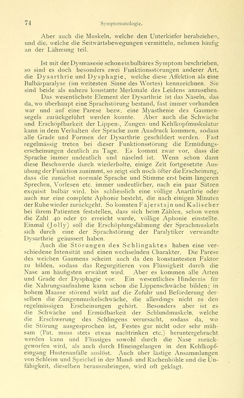 Aber auch die Muskeln, welche den Unterkiefer herabziehen, und die, welche die Seitwärtsbewegungen vermitteln, nehmen häufig; an der Lähmung teil. Ist mit derDysmasesie schon ein bulbäres Symptom beschrieben, so sind es doch besonders zwei Funktionsstörungen anderer Art, die Dysarthrie und Dysphagie, welche diese Affektion als eine Bulbärparalyse (im weitesten Sinne des Wortes) kennzeichnen. Sie sind beide als nahezu konstante Merkmale des Leidens anzusehen. Das wesentlichste Element der Dysarthrie ist das Näseln, das da, wo überhaupt eine Sprachstörung bestand, fast immer vorhanden war und auf eine Parese bezw. eine Myasthenie des Gaumen- segels zurückgeführt werden konnte. Aber auch die Schwäche und Erschöpfbarkeit der Lippen-, Zungen- und Kehlkopfmuskulatur kann in dem Verhalten der Sprache zum Ausdruck kommen, sodass alle Grade und Formen der Dysarthrie geschildert werden. Fast regelmässig treten bei dieser Funktionsstörung die Ermüdungs- erscheinungen deutlich zu Tage. Es kommt zwar vor, dass die Sprache immer undeutlich und näselnd ist. Wenn schon dann diese Beschwerde durch wiederholte, einige Zeit fortgesetzte Aus- übung der Funktion zunimmt, so zeigt sich noch öfter die Erscheinung, dass die zunächst normale Sprache und Stimme erst beim längeren Sprechen, Vorlesen etc. immer undeutlicher, nach ein paar Sätzen exquisit bulbär wird, bis schliesslich eine völlige Anarthrie oder auch nur eine complete Aphonie besteht, die nach einigen Minuten der Ruhe wieder zurückgeht. So konnten Fajerstajn und Kalischer bei ihrem Patienten feststellen, dass sich beim Zählen, schon wenn die Zahl 40 oder 50 erreicht wurde, völlige Aphonie einstellte. Einmal (Jolly) soll die Erschöpfungslähmung der Sprachmuskeln sich durch eine der Sprachstörung der Paralytiker verwandte Dysarthrie geäussert haben. Auch die Störungen des Schlingaktes haben eine ver- schiedene Intensität und einen wechselnden Charakter. Die Parese des weichen Gaumens scheint auch da den konstantesten Faktor zu bilden, sodass das Regurgitieren von Flüssigkeit durch die Nase am häufigsten erwähnt wird. Aber es kommen alle Arten und Grade der Dysphagie vor. Ein wesentliches Hindernis für die Nahrungsaufnahme kann schon die Lippenschwäche bilden; in hohem Maasse störend wirkt auf die Zufuhr und Beförderung der- selben die Zungenmuskelschwäche, die allerdings nicht zu den regelmässigen Erscheinungen gehört. Besonders aber ist es die Schwäche und Ermüdbarkeit der Schlundmuskeln, welche die Erschwerung des Schlingens verursacht, sodass da, wo die Störung ausgesprochen ist, Festes gar nicht oder sehr müh- sam (Pat. muss stets etwas nachtrinken etc.) heruntergebracht werden kann und Flüssiges sowohl durch die Nase zurück- geworfen wird, als auch durch Hineingelangen in den Kehlkopf- eingang Hustenanfälle auslöst. Auch über lästige Ansammlungen von Schleim und Speichel in der Mund- und Rachenhöhle und die Un- fähigkeit, dieselben herauszubringen, wird oft geklagt.