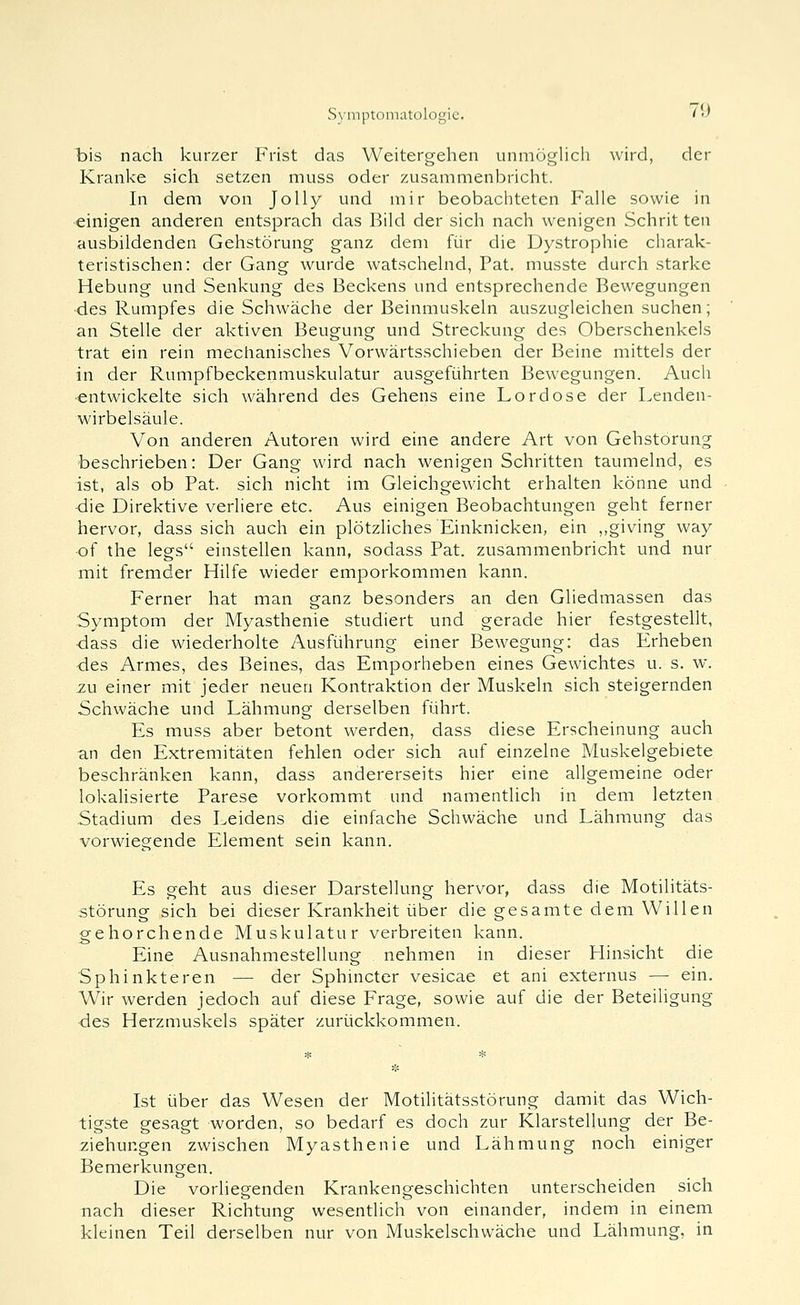 bis nach kurzer Frist das Weitergehen unmöglich wird, der Kranke sich setzen muss oder zusammenbricht. In dem von Jolly und mir beobachteten Falle sowie in einigen anderen entsprach das Bild der sich nach wenigen Schritten ausbildenden Gehstörung ganz dem für die Dystrophie charak- teristischen: der Gang wurde watschelnd, Fat. musste durch starke Hebung und Senkung des Beckens und entsprechende Bewegungen •des Rumpfes die Schwäche der Beinmuskeln auszugleichen suchen; an Stelle der aktiven Beugung und Streckung des Oberschenkels trat ein rein mechanisches Vorwärtsschieben der Beine mittels der in der Rumpfbeckenmuskulatur ausgeführten Bewegungen. Auch ■entwickelte sich während des Gehens eine Lordose der Lenden- wirbelsäule. Von anderen Autoren wird eine andere Art von Gehstorung beschrieben: Der Gang wird nach wenigen Schritten taumelnd, es ist, als ob Fat. sich nicht im Gleichgewicht erhalten könne und <die Direktive verliere etc. Aus einigen Beobachtungen geht ferner hervor, dass sich auch ein plötzliches Einknicken, ein ,,giving way ■of the legs einstellen kann, sodass Fat. zusammenbricht und nur mit fremder Hilfe wieder emporkommen kann. Ferner hat man ganz besonders an den Gliedmassen das Symptom der Myasthenie studiert und gerade hier festgestellt, •dass die wiederholte Ausführung einer Bewegung: das Erheben <ies Armes, des Beines, das Emporheben eines Gewichtes u. s. w. zw einer mit jeder neuen Kontraktion der Muskeln sich steigernden Schwäche und Lähmung derselben führt. Es muss aber betont werden, dass diese Erscheinung auch an den Extremitäten fehlen oder sich auf einzelne Muskelgebiete beschränken kann, dass andererseits hier eine allgemeine oder lokalisierte Farese vorkommt und namentlich in dem letzten Stadium des Leidens die einfache Schwäche und Lähmung das vorwiegende Element sein kann. Es geht aus dieser Darstellung hervor, dass die Motilitäts- störung sich bei dieser Krankheit über die gesamte dem Willen gehorchende Muskulatur verbreiten kann. Eine Ausnahmestellung nehmen in dieser Flinsicht die Sphinkteren — der Sphincter vesicae et ani externus — ein. Wir werden jedoch auf diese Frage, sowie auf die der Beteiligung •des Herzmuskels später zurückkommen. Ist über das Wesen der Motilitätsstörung damit das Wich- tigste gesagt worden, so bedarf es doch zur Klarstellung der Be- ziehungen zwischen Myasthenie und Lähmung noch einiger Bemerkungen. Die vorliegenden Krankengeschichten unterscheiden sich nach dieser Richtung wesentlich von einander, indem in einem kleinen Teil derselben nur von Muskelschwäche und Lähmung, in