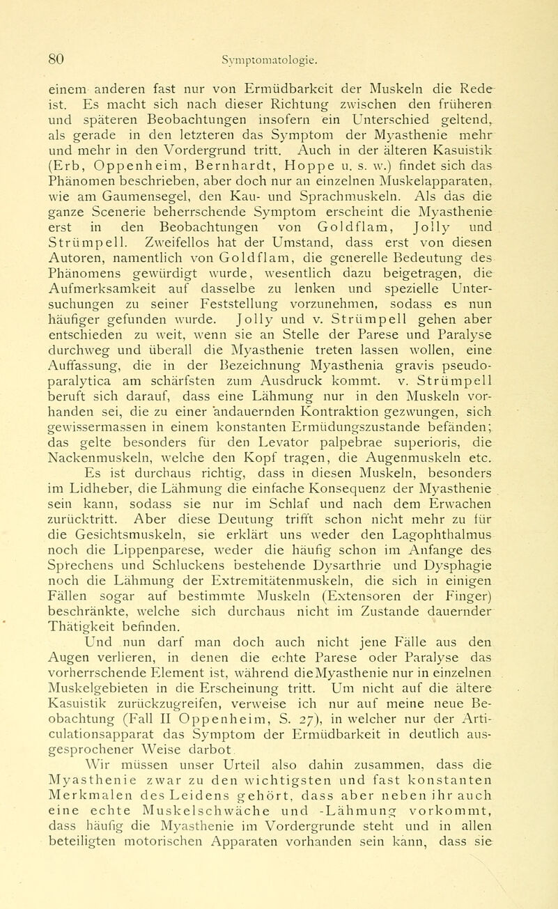 einem anderen fast nur von Ermüdbarkeit der Muskeln die Rede ist. Es maclit sich nach dieser Richtung zwischen den früheren und späteren Beobachtungen insofern ein Unterschied geltend, als gerade in den letzteren das Symptom der Myasthenie mehr und mehr in den Vordergrund tritt. Auch in der älteren Kasuistik (Erb, Oppenheim, Bernhardt, Hoppe u. s. w.) findet sich das Phänomen beschrieben, aber doch nur an einzelnen Muskelapparaten, wie am Gaumensegel, den Kau- und Sprachmuskeln. Als das die ganze Scenerie beherrschende Symptom erscheint die Myasthenie erst in den Beobachtungen von Gold fl am, Jolly und Strümpell. Zweifellos hat der Umstand, dass erst von diesen Autoren, namentlich von Goldflam, die generelle Bedeutung des Phänomens gewürdigt wurde, wesentlich dazu beigetragen, die Aufmerksamkeit auf dasselbe zu lenken und spezielle Unter- suchungen zu seiner Feststellung vorzunehmen, sodass es nun häufiger gefunden wurde. Jolly und v. Strümpell gehen aber entschieden zu weit, wenn sie an Stelle der Parese und Paralyse durchweg und überall die Myasthenie treten lassen wollen, eine Auffassung, die in der Bezeichnung Myasthenia gravis pseudo- paralytica am schärfsten zum Ausdruck kommt, v. Strümpell beruft sich darauf, dass eine Lähmung nur in den Muskeln vor- handen sei, die zu einer andauernden Kontraktion gezwungen, sich gewissermassen in einem konstanten Ermüdungszustande befänden; das gelte besonders für den Levator palpebrae superioris, die Nackenmuskeln, welche den Kopf tragen, die Augenmuskeln etc. Es ist durchaus richtig, dass in diesen Muskeln, besonders im Lidheber, die Lähmung die einfache Konsequenz der Myasthenie sein kann, sodass sie nur im Schlaf und nach dem Erwachen zurücktritt. Aber diese Deutung trifft schon nicht mehr zu für die Gesichtsmuskeln, sie erklärt uns weder den Lagophthalmus noch die Lippenparese, weder die häufig schon im Anfange des Sprechens und Schluckens bestehende Dysarthrie und Dysphagie noch die Lähmung der Extremitätenmuskeln, die sich in einigen Fällen sogar auf bestimmte Muskeln (Extensoren der Finger) beschränkte, welche sich durchaus nicht im Zustande dauernder Thätigkeit befinden. Und nun darf man doch auch nicht jene Fälle aus den Augen verlieren, in denen die echte Parese oder Paralyse das vorherrschende P21ement ist, während dieMyasthenie nur in einzelnen Muskelgebieten in die Erscheinung tritt. Um nicht auf die ältere Kasuistik zurückzugreifen, verweise ich nur auf meine neue Be- obachtung (Fall II Oppenheim, S. 27), in welcher nur der Arti- culationsapparat das Symptom der Ermüdbarkeit in deutlich aus- gesprochener Weise darbot. Wir müssen unser Urteil also dahin zusammen, dass die Myasthenie zwar zu den wichtigsten und fast konstanten Merkmalen des Leidens gehört, dass aber neben ihr auch eine echte Muskelschwäche und -Lähmung vorkommt, dass häufig die Myasthenie im Vordergrunde steht und in allen beteiligten motorischen Apparaten vorhanden sein kann, dass sie